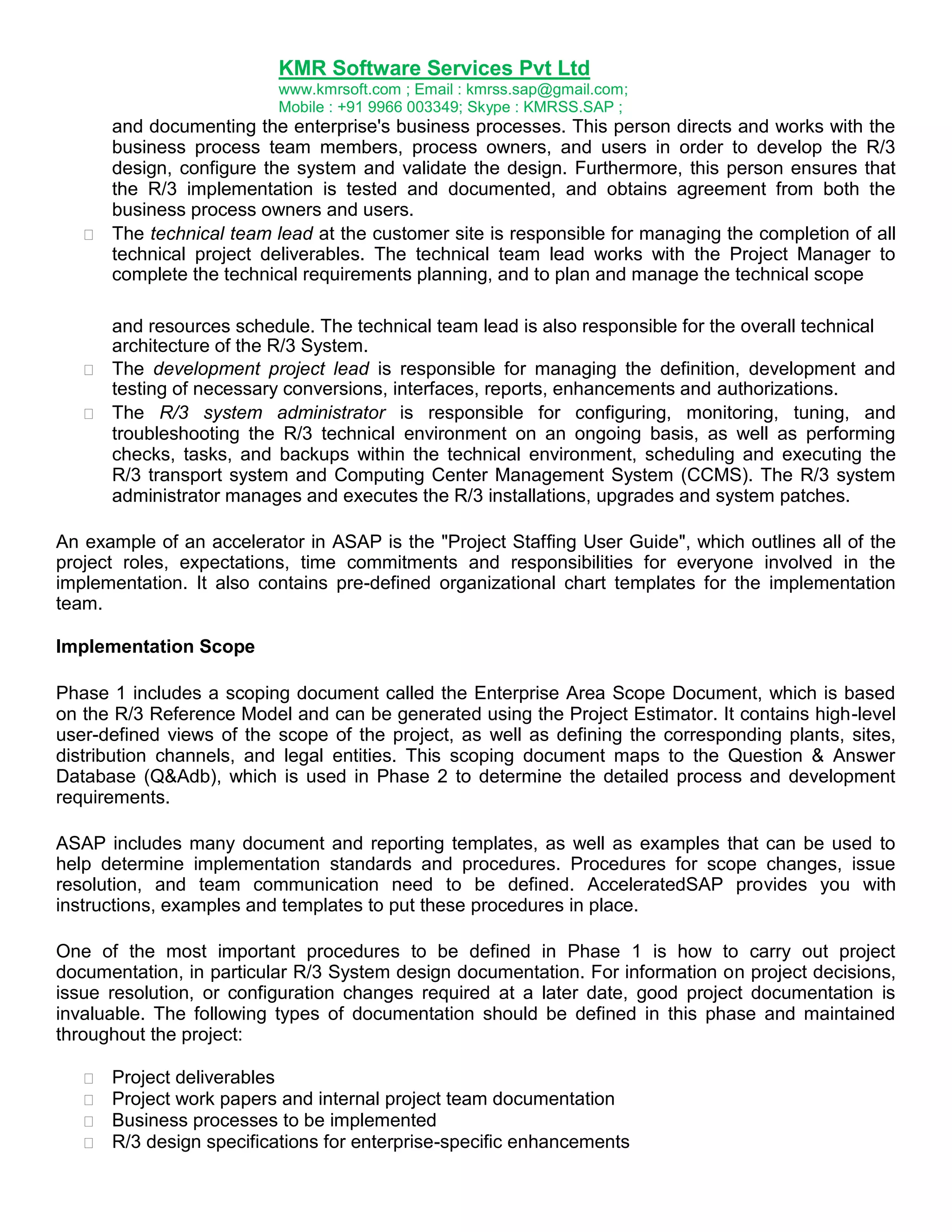 KMR Software Services Pvt Ltd
www.kmrsoft.com ; Email : kmrss.sap@gmail.com;
Mobile : +91 9966 003349; Skype : KMRSS.SAP ;





and documenting the enterprise's business processes. This person directs and works with the
business process team members, process owners, and users in order to develop the R/3
design, configure the system and validate the design. Furthermore, this person ensures that
the R/3 implementation is tested and documented, and obtains agreement from both the
business process owners and users. 
 The technical team lead at the customer site is responsible for managing the completion of all
technical project deliverables. The technical team lead works with the Project Manager to
complete the technical requirements planning, and to plan and manage the technical scope 
and resources schedule. The technical team lead is also responsible for the overall technical
architecture of the R/3 System.
 The development project lead is responsible for managing the definition, development and
testing of necessary conversions, interfaces, reports, enhancements and authorizations. 
 The R/3 system administrator is responsible for configuring, monitoring, tuning, and
troubleshooting the R/3 technical environment on an ongoing basis, as well as performing
checks, tasks, and backups within the technical environment, scheduling and executing the
R/3 transport system and Computing Center Management System (CCMS). The R/3 system
administrator manages and executes the R/3 installations, upgrades and system patches. 

An example of an accelerator in ASAP is the "Project Staffing User Guide", which outlines all of the
project roles, expectations, time commitments and responsibilities for everyone involved in the
implementation. It also contains pre-defined organizational chart templates for the implementation
team.
Implementation Scope
Phase 1 includes a scoping document called the Enterprise Area Scope Document, which is based
on the R/3 Reference Model and can be generated using the Project Estimator. It contains high-level
user-defined views of the scope of the project, as well as defining the corresponding plants, sites,
distribution channels, and legal entities. This scoping document maps to the Question & Answer
Database (Q&Adb), which is used in Phase 2 to determine the detailed process and development
requirements.
ASAP includes many document and reporting templates, as well as examples that can be used to
help determine implementation standards and procedures. Procedures for scope changes, issue
resolution, and team communication need to be defined. AcceleratedSAP provides you with
instructions, examples and templates to put these procedures in place.
One of the most important procedures to be defined in Phase 1 is how to carry out project
documentation, in particular R/3 System design documentation. For information on project decisions,
issue resolution, or configuration changes required at a later date, good project documentation is
invaluable. The following types of documentation should be defined in this phase and maintained
throughout the project:





Project deliverables 
Project work papers and internal project team documentation 
Business processes to be implemented 
R/3 design specifications for enterprise-specific enhancements 

 