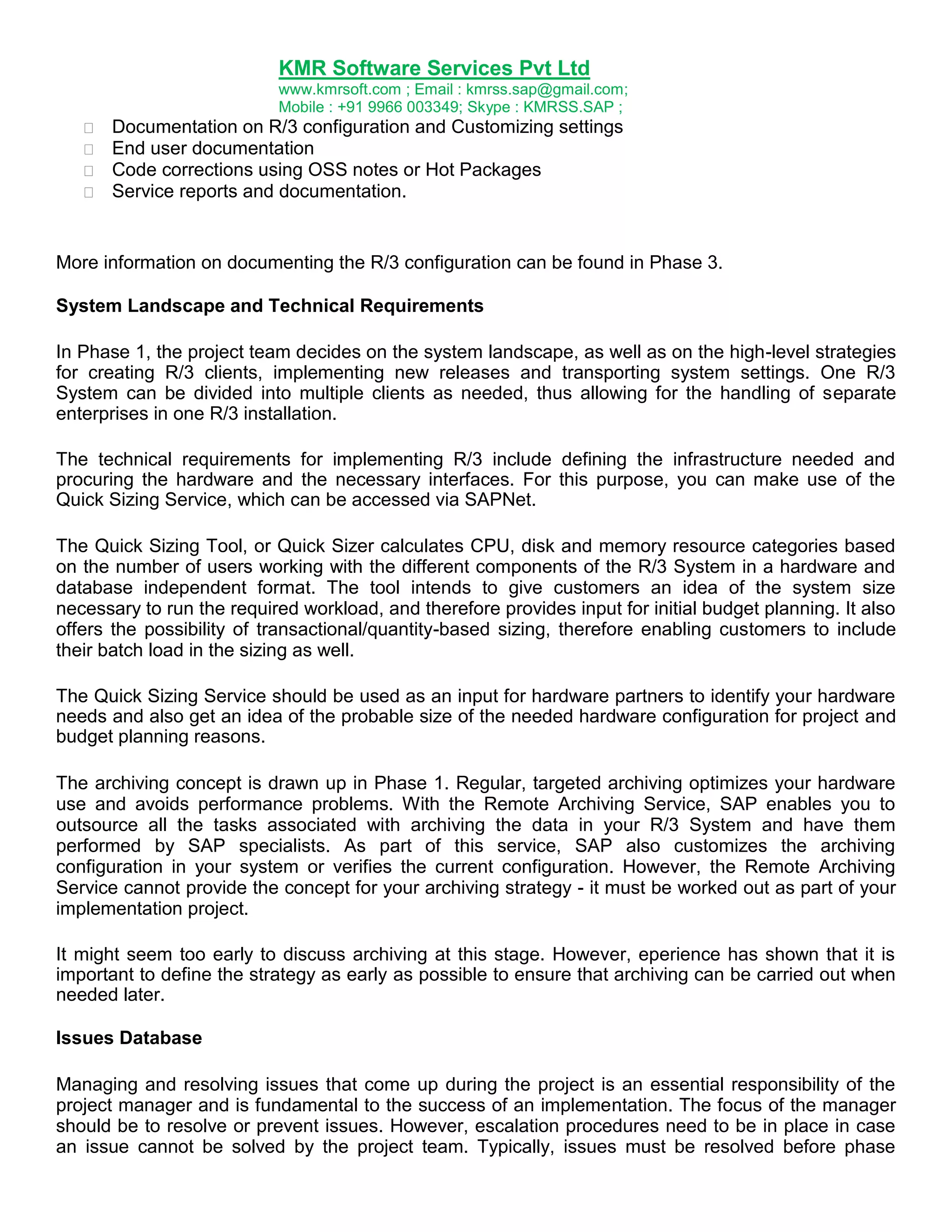 KMR Software Services Pvt Ltd
www.kmrsoft.com ; Email : kmrss.sap@gmail.com;
Mobile : +91 9966 003349; Skype : KMRSS.SAP ;





Documentation on R/3 configuration and Customizing settings 
End user documentation 
Code corrections using OSS notes or Hot Packages 
Service reports and documentation. 

More information on documenting the R/3 configuration can be found in Phase 3.
System Landscape and Technical Requirements
In Phase 1, the project team decides on the system landscape, as well as on the high-level strategies
for creating R/3 clients, implementing new releases and transporting system settings. One R/3
System can be divided into multiple clients as needed, thus allowing for the handling of separate
enterprises in one R/3 installation.
The technical requirements for implementing R/3 include defining the infrastructure needed and
procuring the hardware and the necessary interfaces. For this purpose, you can make use of the
Quick Sizing Service, which can be accessed via SAPNet.
The Quick Sizing Tool, or Quick Sizer calculates CPU, disk and memory resource categories based
on the number of users working with the different components of the R/3 System in a hardware and
database independent format. The tool intends to give customers an idea of the system size
necessary to run the required workload, and therefore provides input for initial budget planning. It also
offers the possibility of transactional/quantity-based sizing, therefore enabling customers to include
their batch load in the sizing as well.
The Quick Sizing Service should be used as an input for hardware partners to identify your hardware
needs and also get an idea of the probable size of the needed hardware configuration for project and
budget planning reasons.
The archiving concept is drawn up in Phase 1. Regular, targeted archiving optimizes your hardware
use and avoids performance problems. With the Remote Archiving Service, SAP enables you to
outsource all the tasks associated with archiving the data in your R/3 System and have them
performed by SAP specialists. As part of this service, SAP also customizes the archiving
configuration in your system or verifies the current configuration. However, the Remote Archiving
Service cannot provide the concept for your archiving strategy - it must be worked out as part of your
implementation project.
It might seem too early to discuss archiving at this stage. However, eperience has shown that it is
important to define the strategy as early as possible to ensure that archiving can be carried out when
needed later.
Issues Database
Managing and resolving issues that come up during the project is an essential responsibility of the
project manager and is fundamental to the success of an implementation. The focus of the manager
should be to resolve or prevent issues. However, escalation procedures need to be in place in case
an issue cannot be solved by the project team. Typically, issues must be resolved before phase

 