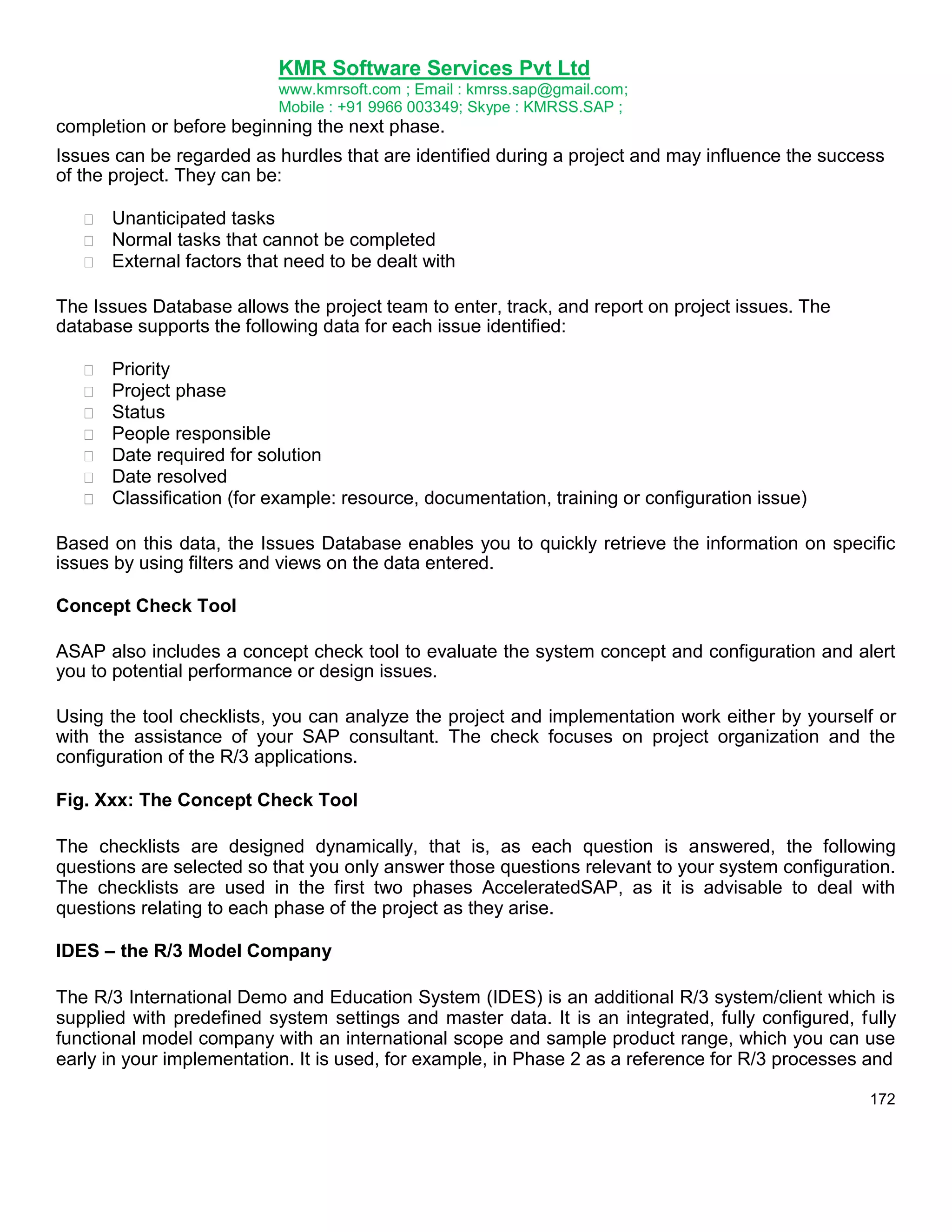 KMR Software Services Pvt Ltd
www.kmrsoft.com ; Email : kmrss.sap@gmail.com;
Mobile : +91 9966 003349; Skype : KMRSS.SAP ;

completion or before beginning the next phase.
Issues can be regarded as hurdles that are identified during a project and may influence the success
of the project. They can be:




Unanticipated tasks 
Normal tasks that cannot be completed 
External factors that need to be dealt with 

The Issues Database allows the project team to enter, track, and report on project issues. The
database supports the following data for each issue identified:








Priority 
Project phase 
Status 
People responsible 
Date required for solution 
Date resolved 
Classification (for example: resource, documentation, training or configuration issue) 

Based on this data, the Issues Database enables you to quickly retrieve the information on specific
issues by using filters and views on the data entered.
Concept Check Tool
ASAP also includes a concept check tool to evaluate the system concept and configuration and alert
you to potential performance or design issues.
Using the tool checklists, you can analyze the project and implementation work either by yourself or
with the assistance of your SAP consultant. The check focuses on project organization and the
configuration of the R/3 applications.
Fig. Xxx: The Concept Check Tool
The checklists are designed dynamically, that is, as each question is answered, the following
questions are selected so that you only answer those questions relevant to your system configuration.
The checklists are used in the first two phases AcceleratedSAP, as it is advisable to deal with
questions relating to each phase of the project as they arise.
IDES – the R/3 Model Company
The R/3 International Demo and Education System (IDES) is an additional R/3 system/client which is
supplied with predefined system settings and master data. It is an integrated, fully configured, fully
functional model company with an international scope and sample product range, which you can use
early in your implementation. It is used, for example, in Phase 2 as a reference for R/3 processes and
172

 