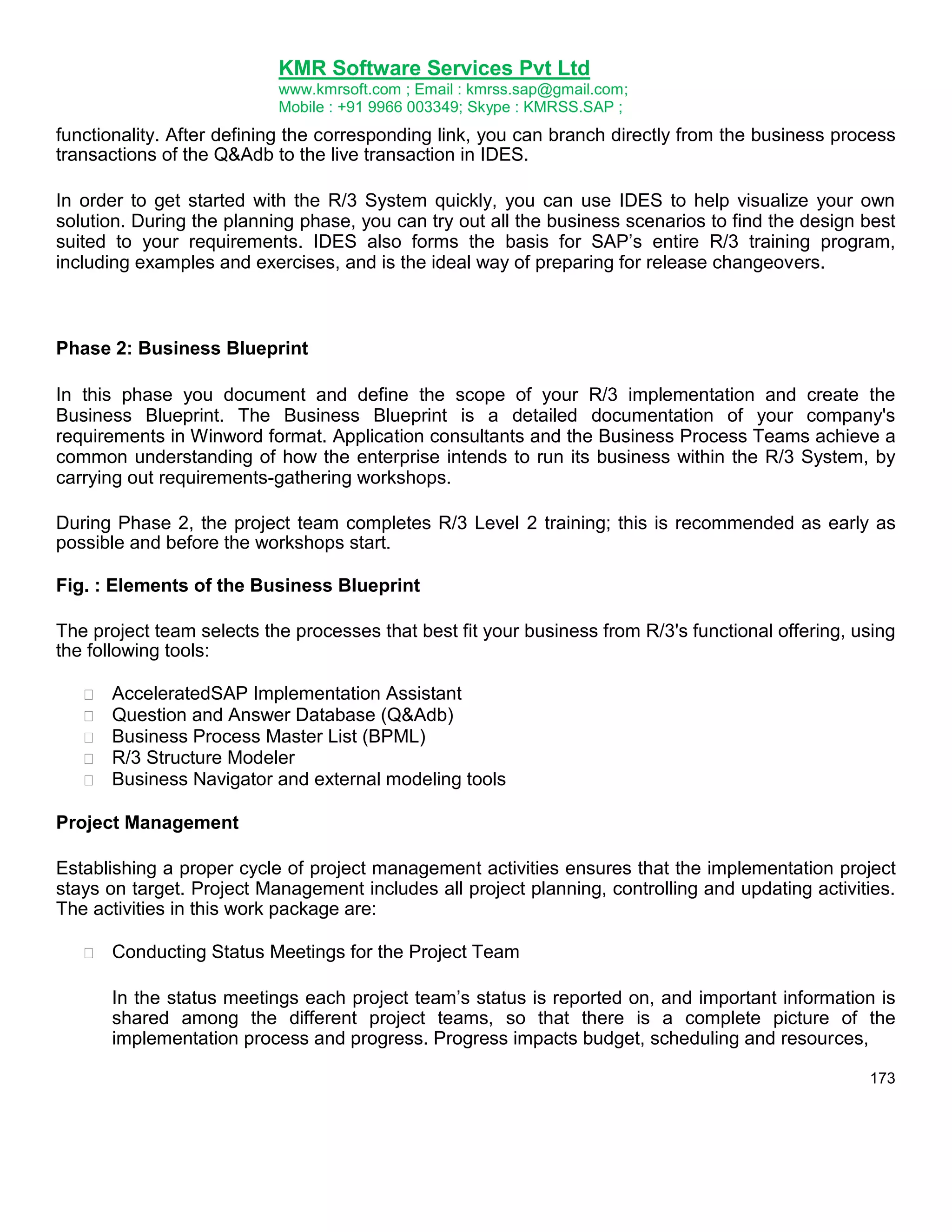 KMR Software Services Pvt Ltd
www.kmrsoft.com ; Email : kmrss.sap@gmail.com;
Mobile : +91 9966 003349; Skype : KMRSS.SAP ;

functionality. After defining the corresponding link, you can branch directly from the business process
transactions of the Q&Adb to the live transaction in IDES.
In order to get started with the R/3 System quickly, you can use IDES to help visualize your own
solution. During the planning phase, you can try out all the business scenarios to find the design best
suited to your requirements. IDES also forms the basis for SAP‟s entire R/3 training program,
including examples and exercises, and is the ideal way of preparing for release changeovers.

Phase 2: Business Blueprint
In this phase you document and define the scope of your R/3 implementation and create the
Business Blueprint. The Business Blueprint is a detailed documentation of your company's
requirements in Winword format. Application consultants and the Business Process Teams achieve a
common understanding of how the enterprise intends to run its business within the R/3 System, by
carrying out requirements-gathering workshops.
During Phase 2, the project team completes R/3 Level 2 training; this is recommended as early as
possible and before the workshops start.
Fig. : Elements of the Business Blueprint
The project team selects the processes that best fit your business from R/3's functional offering, using
the following tools:






AcceleratedSAP Implementation Assistant 
Question and Answer Database (Q&Adb) 
Business Process Master List (BPML) 
R/3 Structure Modeler 
Business Navigator and external modeling tools 

Project Management
Establishing a proper cycle of project management activities ensures that the implementation project
stays on target. Project Management includes all project planning, controlling and updating activities.
The activities in this work package are:


Conducting Status Meetings for the Project Team 



In the status meetings each project team‟s status is reported on, and important information is
shared among the different project teams, so that there is a complete picture of the
implementation process and progress. Progress impacts budget, scheduling and resources, 
173

 