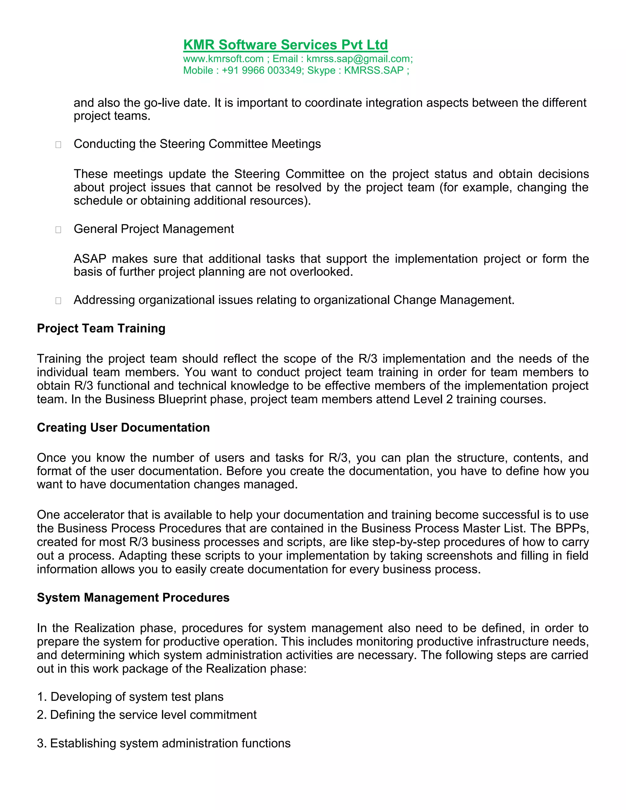 KMR Software Services Pvt Ltd
www.kmrsoft.com ; Email : kmrss.sap@gmail.com;
Mobile : +91 9966 003349; Skype : KMRSS.SAP ;

and also the go-live date. It is important to coordinate integration aspects between the different
project teams.


Conducting the Steering Committee Meetings 



These meetings update the Steering Committee on the project status and obtain decisions
about project issues that cannot be resolved by the project team (for example, changing the
schedule or obtaining additional resources). 



General Project Management 



ASAP makes sure that additional tasks that support the implementation project or form the
basis of further project planning are not overlooked. 



Addressing organizational issues relating to organizational Change Management. 

Project Team Training
Training the project team should reflect the scope of the R/3 implementation and the needs of the
individual team members. You want to conduct project team training in order for team members to
obtain R/3 functional and technical knowledge to be effective members of the implementation project
team. In the Business Blueprint phase, project team members attend Level 2 training courses.
Creating User Documentation
Once you know the number of users and tasks for R/3, you can plan the structure, contents, and
format of the user documentation. Before you create the documentation, you have to define how you
want to have documentation changes managed.
One accelerator that is available to help your documentation and training become successful is to use
the Business Process Procedures that are contained in the Business Process Master List. The BPPs,
created for most R/3 business processes and scripts, are like step-by-step procedures of how to carry
out a process. Adapting these scripts to your implementation by taking screenshots and filling in field
information allows you to easily create documentation for every business process.
System Management Procedures
In the Realization phase, procedures for system management also need to be defined, in order to
prepare the system for productive operation. This includes monitoring productive infrastructure needs,
and determining which system administration activities are necessary. The following steps are carried
out in this work package of the Realization phase:
1. Developing of system test plans
2. Defining the service level commitment
3. Establishing system administration functions

 