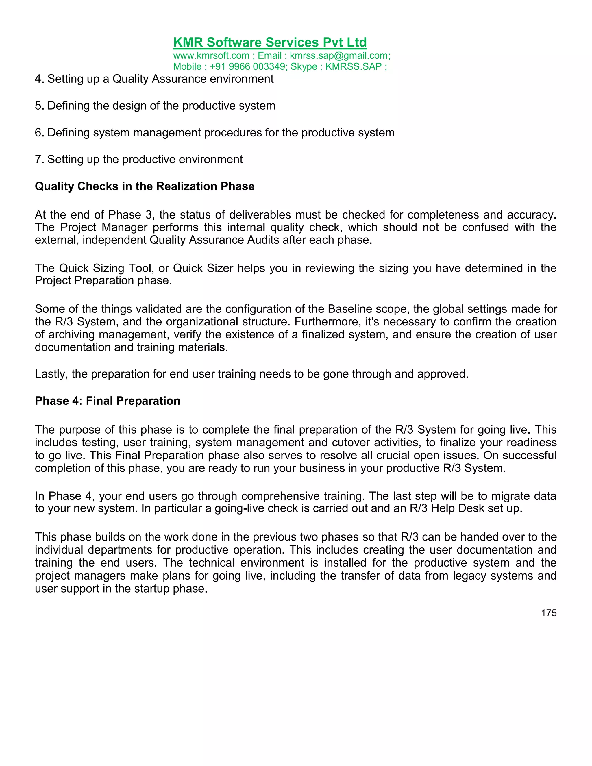 KMR Software Services Pvt Ltd
www.kmrsoft.com ; Email : kmrss.sap@gmail.com;
Mobile : +91 9966 003349; Skype : KMRSS.SAP ;

4. Setting up a Quality Assurance environment
5. Defining the design of the productive system
6. Defining system management procedures for the productive system
7. Setting up the productive environment
Quality Checks in the Realization Phase
At the end of Phase 3, the status of deliverables must be checked for completeness and accuracy.
The Project Manager performs this internal quality check, which should not be confused with the
external, independent Quality Assurance Audits after each phase.
The Quick Sizing Tool, or Quick Sizer helps you in reviewing the sizing you have determined in the
Project Preparation phase.
Some of the things validated are the configuration of the Baseline scope, the global settings made for
the R/3 System, and the organizational structure. Furthermore, it's necessary to confirm the creation
of archiving management, verify the existence of a finalized system, and ensure the creation of user
documentation and training materials.
Lastly, the preparation for end user training needs to be gone through and approved.
Phase 4: Final Preparation
The purpose of this phase is to complete the final preparation of the R/3 System for going live. This
includes testing, user training, system management and cutover activities, to finalize your readiness
to go live. This Final Preparation phase also serves to resolve all crucial open issues. On successful
completion of this phase, you are ready to run your business in your productive R/3 System.
In Phase 4, your end users go through comprehensive training. The last step will be to migrate data
to your new system. In particular a going-live check is carried out and an R/3 Help Desk set up.
This phase builds on the work done in the previous two phases so that R/3 can be handed over to the
individual departments for productive operation. This includes creating the user documentation and
training the end users. The technical environment is installed for the productive system and the
project managers make plans for going live, including the transfer of data from legacy systems and
user support in the startup phase.
175

 