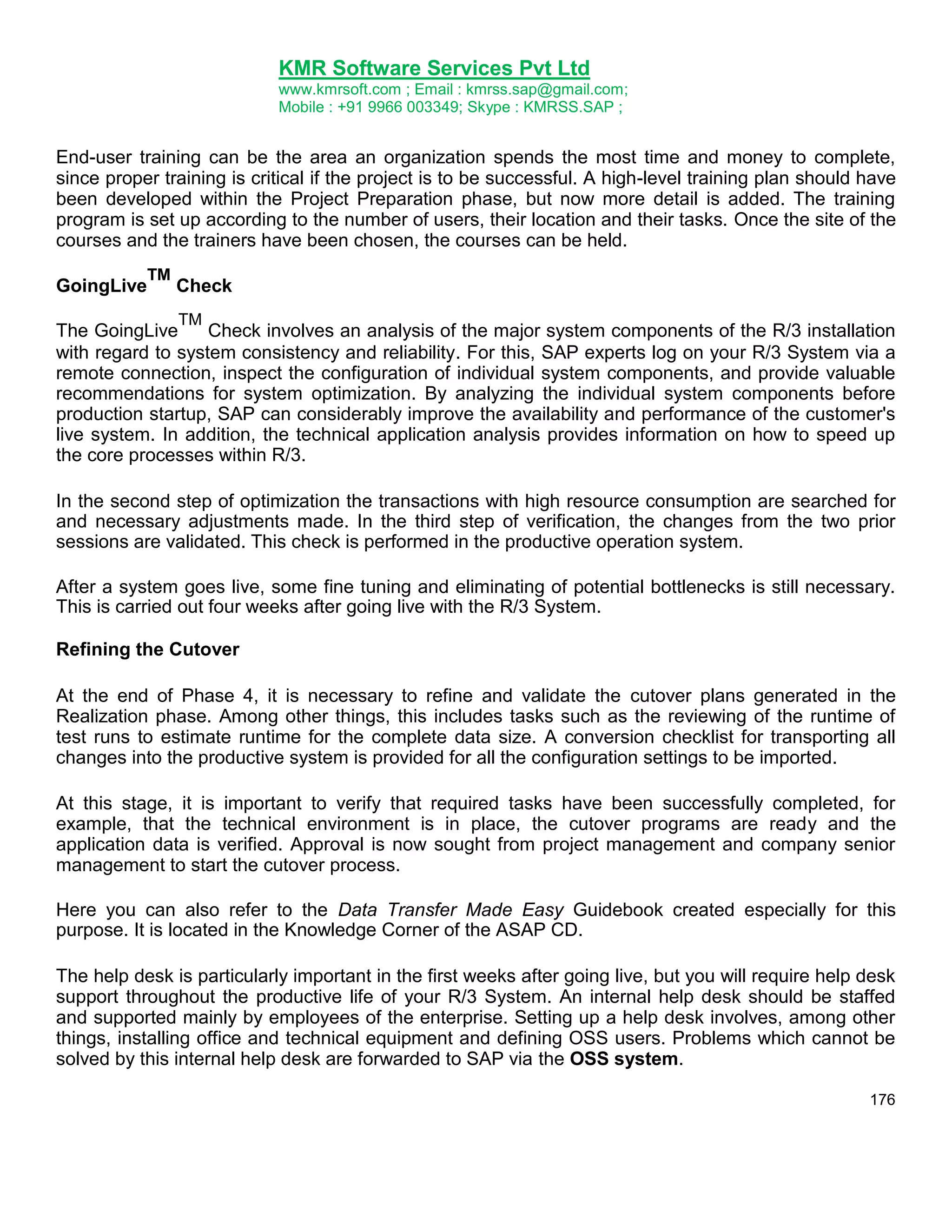 KMR Software Services Pvt Ltd
www.kmrsoft.com ; Email : kmrss.sap@gmail.com;
Mobile : +91 9966 003349; Skype : KMRSS.SAP ;

End-user training can be the area an organization spends the most time and money to complete,
since proper training is critical if the project is to be successful. A high-level training plan should have
been developed within the Project Preparation phase, but now more detail is added. The training
program is set up according to the number of users, their location and their tasks. Once the site of the
courses and the trainers have been chosen, the courses can be held.
GoingLive

TM

Check
TM

The GoingLive
Check involves an analysis of the major system components of the R/3 installation
with regard to system consistency and reliability. For this, SAP experts log on your R/3 System via a
remote connection, inspect the configuration of individual system components, and provide valuable
recommendations for system optimization. By analyzing the individual system components before
production startup, SAP can considerably improve the availability and performance of the customer's
live system. In addition, the technical application analysis provides information on how to speed up
the core processes within R/3.
In the second step of optimization the transactions with high resource consumption are searched for
and necessary adjustments made. In the third step of verification, the changes from the two prior
sessions are validated. This check is performed in the productive operation system.
After a system goes live, some fine tuning and eliminating of potential bottlenecks is still necessary.
This is carried out four weeks after going live with the R/3 System.
Refining the Cutover
At the end of Phase 4, it is necessary to refine and validate the cutover plans generated in the
Realization phase. Among other things, this includes tasks such as the reviewing of the runtime of
test runs to estimate runtime for the complete data size. A conversion checklist for transporting all
changes into the productive system is provided for all the configuration settings to be imported.
At this stage, it is important to verify that required tasks have been successfully completed, for
example, that the technical environment is in place, the cutover programs are ready and the
application data is verified. Approval is now sought from project management and company senior
management to start the cutover process.
Here you can also refer to the Data Transfer Made Easy Guidebook created especially for this
purpose. It is located in the Knowledge Corner of the ASAP CD.
The help desk is particularly important in the first weeks after going live, but you will require help desk
support throughout the productive life of your R/3 System. An internal help desk should be staffed
and supported mainly by employees of the enterprise. Setting up a help desk involves, among other
things, installing office and technical equipment and defining OSS users. Problems which cannot be
solved by this internal help desk are forwarded to SAP via the OSS system.
176

 