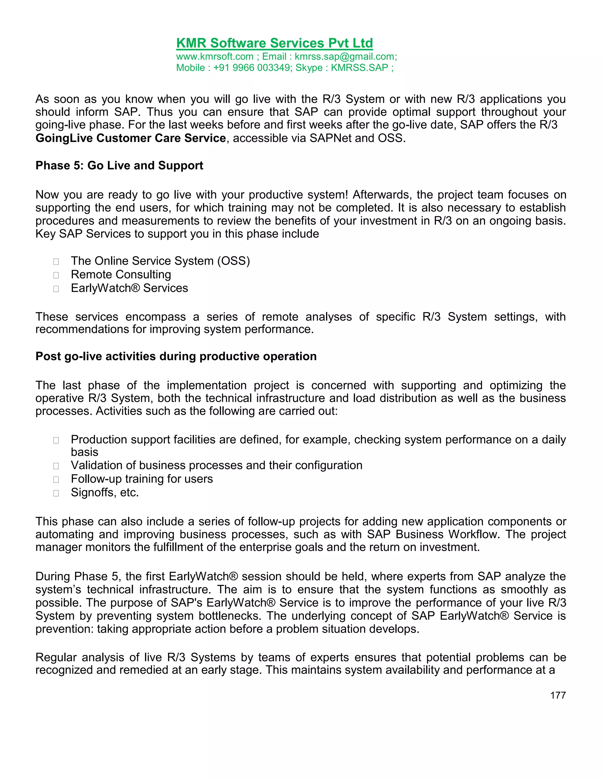 KMR Software Services Pvt Ltd
www.kmrsoft.com ; Email : kmrss.sap@gmail.com;
Mobile : +91 9966 003349; Skype : KMRSS.SAP ;

As soon as you know when you will go live with the R/3 System or with new R/3 applications you
should inform SAP. Thus you can ensure that SAP can provide optimal support throughout your
going-live phase. For the last weeks before and first weeks after the go-live date, SAP offers the R/3
GoingLive Customer Care Service, accessible via SAPNet and OSS.
Phase 5: Go Live and Support
Now you are ready to go live with your productive system! Afterwards, the project team focuses on
supporting the end users, for which training may not be completed. It is also necessary to establish
procedures and measurements to review the benefits of your investment in R/3 on an ongoing basis.
Key SAP Services to support you in this phase include




The Online Service System (OSS) 
Remote Consulting 
EarlyWatch® Services 

These services encompass a series of remote analyses of specific R/3 System settings, with
recommendations for improving system performance.
Post go-live activities during productive operation
The last phase of the implementation project is concerned with supporting and optimizing the
operative R/3 System, both the technical infrastructure and load distribution as well as the business
processes. Activities such as the following are carried out:


Production support facilities are defined, for example, checking system performance on a daily
basis 
 Validation of business processes and their configuration 
 Follow-up training for users 
 Signoffs, etc. 
This phase can also include a series of follow-up projects for adding new application components or
automating and improving business processes, such as with SAP Business Workflow. The project
manager monitors the fulfillment of the enterprise goals and the return on investment.
During Phase 5, the first EarlyWatch® session should be held, where experts from SAP analyze the
system‟s technical infrastructure. The aim is to ensure that the system functions as smoothly as
possible. The purpose of SAP's EarlyWatch® Service is to improve the performance of your live R/3
System by preventing system bottlenecks. The underlying concept of SAP EarlyWatch® Service is
prevention: taking appropriate action before a problem situation develops.
Regular analysis of live R/3 Systems by teams of experts ensures that potential problems can be
recognized and remedied at an early stage. This maintains system availability and performance at a
177

 