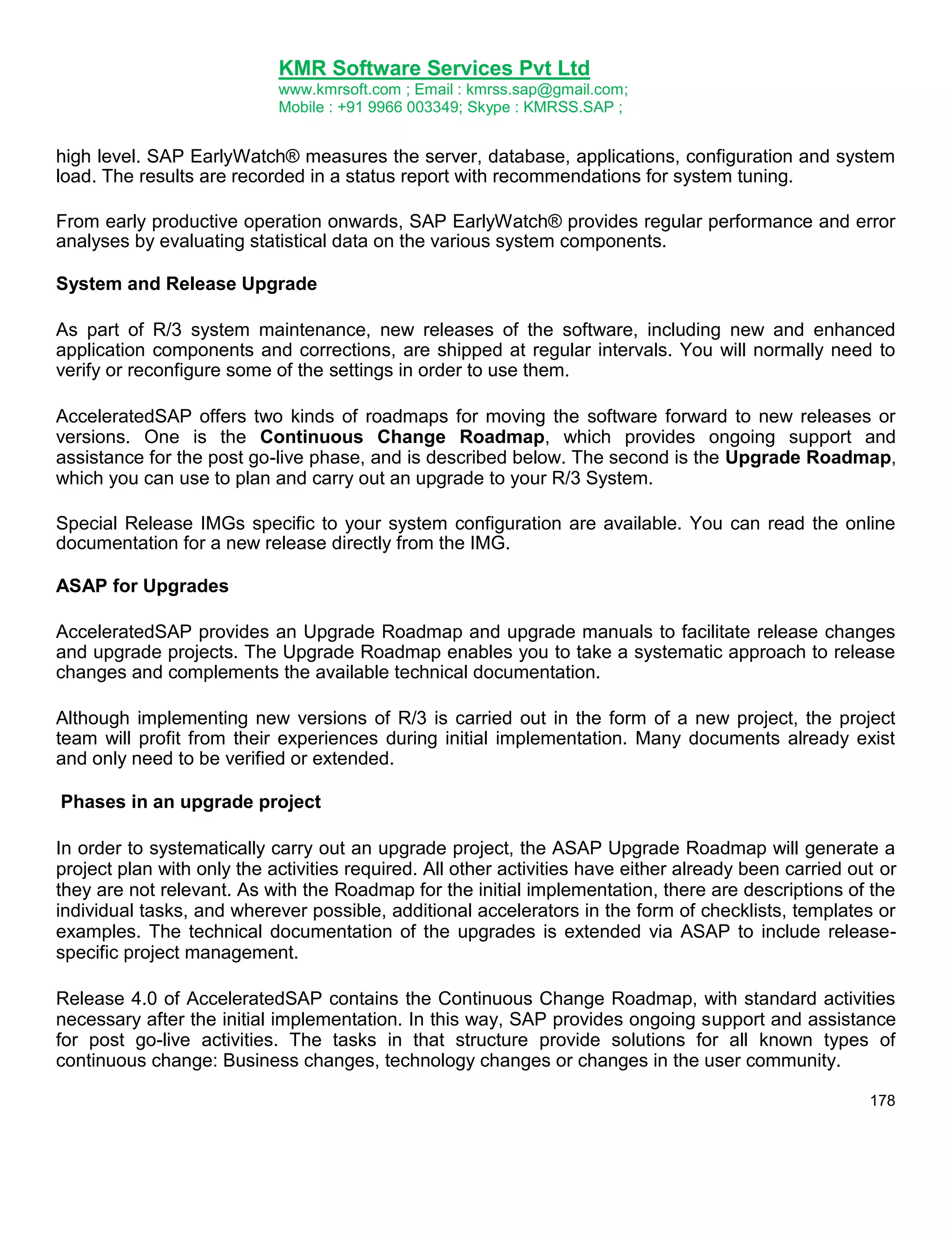 KMR Software Services Pvt Ltd
www.kmrsoft.com ; Email : kmrss.sap@gmail.com;
Mobile : +91 9966 003349; Skype : KMRSS.SAP ;

high level. SAP EarlyWatch® measures the server, database, applications, configuration and system
load. The results are recorded in a status report with recommendations for system tuning.
From early productive operation onwards, SAP EarlyWatch® provides regular performance and error
analyses by evaluating statistical data on the various system components.
System and Release Upgrade
As part of R/3 system maintenance, new releases of the software, including new and enhanced
application components and corrections, are shipped at regular intervals. You will normally need to
verify or reconfigure some of the settings in order to use them.
AcceleratedSAP offers two kinds of roadmaps for moving the software forward to new releases or
versions. One is the Continuous Change Roadmap, which provides ongoing support and
assistance for the post go-live phase, and is described below. The second is the Upgrade Roadmap,
which you can use to plan and carry out an upgrade to your R/3 System.
Special Release IMGs specific to your system configuration are available. You can read the online
documentation for a new release directly from the IMG.
ASAP for Upgrades
AcceleratedSAP provides an Upgrade Roadmap and upgrade manuals to facilitate release changes
and upgrade projects. The Upgrade Roadmap enables you to take a systematic approach to release
changes and complements the available technical documentation.
Although implementing new versions of R/3 is carried out in the form of a new project, the project
team will profit from their experiences during initial implementation. Many documents already exist
and only need to be verified or extended.
Phases in an upgrade project
In order to systematically carry out an upgrade project, the ASAP Upgrade Roadmap will generate a
project plan with only the activities required. All other activities have either already been carried out or
they are not relevant. As with the Roadmap for the initial implementation, there are descriptions of the
individual tasks, and wherever possible, additional accelerators in the form of checklists, templates or
examples. The technical documentation of the upgrades is extended via ASAP to include releasespecific project management.
Release 4.0 of AcceleratedSAP contains the Continuous Change Roadmap, with standard activities
necessary after the initial implementation. In this way, SAP provides ongoing support and assistance
for post go-live activities. The tasks in that structure provide solutions for all known types of
continuous change: Business changes, technology changes or changes in the user community.
178

 