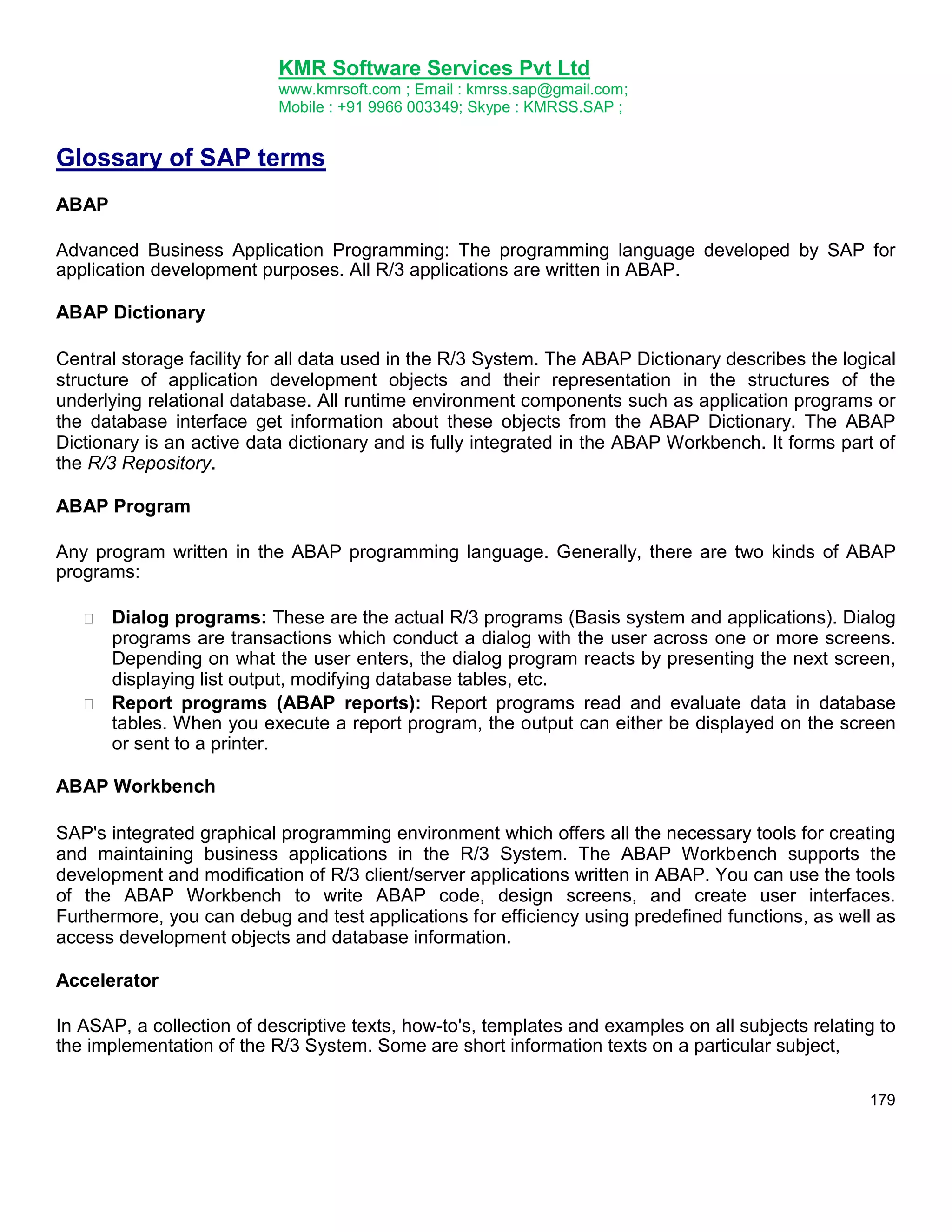 KMR Software Services Pvt Ltd
www.kmrsoft.com ; Email : kmrss.sap@gmail.com;
Mobile : +91 9966 003349; Skype : KMRSS.SAP ;

Glossary of SAP terms
ABAP
Advanced Business Application Programming: The programming language developed by SAP for
application development purposes. All R/3 applications are written in ABAP.
ABAP Dictionary
Central storage facility for all data used in the R/3 System. The ABAP Dictionary describes the logical
structure of application development objects and their representation in the structures of the
underlying relational database. All runtime environment components such as application programs or
the database interface get information about these objects from the ABAP Dictionary. The ABAP
Dictionary is an active data dictionary and is fully integrated in the ABAP Workbench. It forms part of
the R/3 Repository.
ABAP Program
Any program written in the ABAP programming language. Generally, there are two kinds of ABAP
programs:




Dialog programs: These are the actual R/3 programs (Basis system and applications). Dialog
programs are transactions which conduct a dialog with the user across one or more screens.
Depending on what the user enters, the dialog program reacts by presenting the next screen,
displaying list output, modifying database tables, etc. 
 Report programs (ABAP reports): Report programs read and evaluate data in database
tables. When you execute a report program, the output can either be displayed on the screen
or sent to a printer. 

ABAP Workbench
SAP's integrated graphical programming environment which offers all the necessary tools for creating
and maintaining business applications in the R/3 System. The ABAP Workbench supports the
development and modification of R/3 client/server applications written in ABAP. You can use the tools
of the ABAP Workbench to write ABAP code, design screens, and create user interfaces.
Furthermore, you can debug and test applications for efficiency using predefined functions, as well as
access development objects and database information.
Accelerator
In ASAP, a collection of descriptive texts, how-to's, templates and examples on all subjects relating to
the implementation of the R/3 System. Some are short information texts on a particular subject,
179

 
