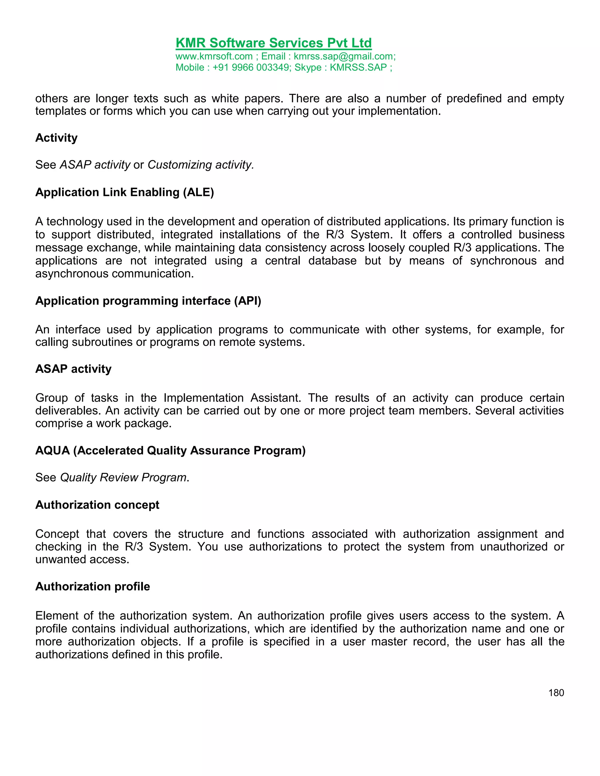 KMR Software Services Pvt Ltd
www.kmrsoft.com ; Email : kmrss.sap@gmail.com;
Mobile : +91 9966 003349; Skype : KMRSS.SAP ;

others are longer texts such as white papers. There are also a number of predefined and empty
templates or forms which you can use when carrying out your implementation.
Activity
See ASAP activity or Customizing activity.
Application Link Enabling (ALE)
A technology used in the development and operation of distributed applications. Its primary function is
to support distributed, integrated installations of the R/3 System. It offers a controlled business
message exchange, while maintaining data consistency across loosely coupled R/3 applications. The
applications are not integrated using a central database but by means of synchronous and
asynchronous communication.
Application programming interface (API)
An interface used by application programs to communicate with other systems, for example, for
calling subroutines or programs on remote systems.
ASAP activity
Group of tasks in the Implementation Assistant. The results of an activity can produce certain
deliverables. An activity can be carried out by one or more project team members. Several activities
comprise a work package.
AQUA (Accelerated Quality Assurance Program)
See Quality Review Program.
Authorization concept
Concept that covers the structure and functions associated with authorization assignment and
checking in the R/3 System. You use authorizations to protect the system from unauthorized or
unwanted access.
Authorization profile
Element of the authorization system. An authorization profile gives users access to the system. A
profile contains individual authorizations, which are identified by the authorization name and one or
more authorization objects. If a profile is specified in a user master record, the user has all the
authorizations defined in this profile.
180

 