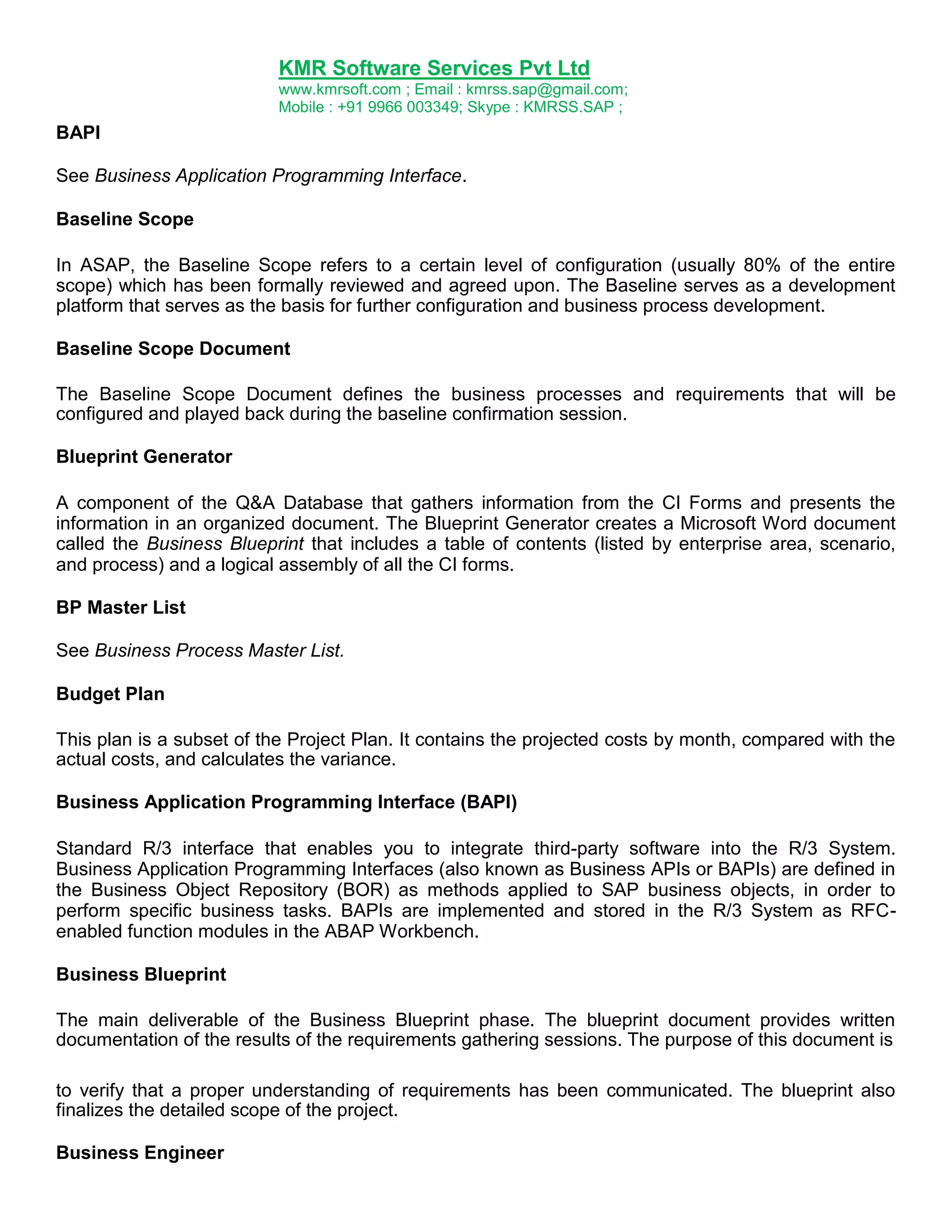 KMR Software Services Pvt Ltd
www.kmrsoft.com ; Email : kmrss.sap@gmail.com;
Mobile : +91 9966 003349; Skype : KMRSS.SAP ;

BAPI
See Business Application Programming Interface.
Baseline Scope
In ASAP, the Baseline Scope refers to a certain level of configuration (usually 80% of the entire
scope) which has been formally reviewed and agreed upon. The Baseline serves as a development
platform that serves as the basis for further configuration and business process development.
Baseline Scope Document
The Baseline Scope Document defines the business processes and requirements that will be
configured and played back during the baseline confirmation session.
Blueprint Generator
A component of the Q&A Database that gathers information from the CI Forms and presents the
information in an organized document. The Blueprint Generator creates a Microsoft Word document
called the Business Blueprint that includes a table of contents (listed by enterprise area, scenario,
and process) and a logical assembly of all the CI forms.
BP Master List
See Business Process Master List.
Budget Plan
This plan is a subset of the Project Plan. It contains the projected costs by month, compared with the
actual costs, and calculates the variance.
Business Application Programming Interface (BAPI)
Standard R/3 interface that enables you to integrate third-party software into the R/3 System.
Business Application Programming Interfaces (also known as Business APIs or BAPIs) are defined in
the Business Object Repository (BOR) as methods applied to SAP business objects, in order to
perform specific business tasks. BAPIs are implemented and stored in the R/3 System as RFCenabled function modules in the ABAP Workbench.
Business Blueprint
The main deliverable of the Business Blueprint phase. The blueprint document provides written
documentation of the results of the requirements gathering sessions. The purpose of this document is
to verify that a proper understanding of requirements has been communicated. The blueprint also
finalizes the detailed scope of the project.
Business Engineer

 