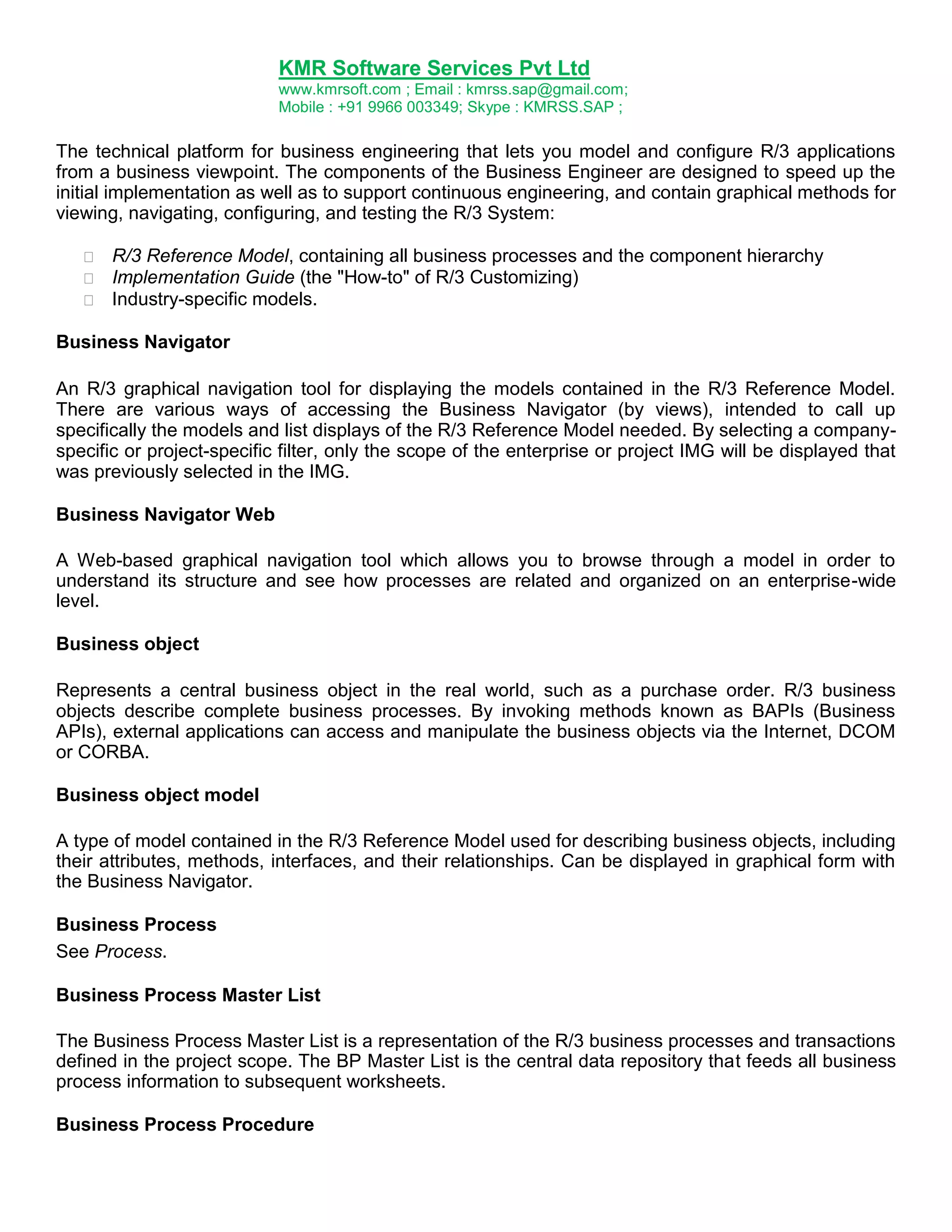 KMR Software Services Pvt Ltd
www.kmrsoft.com ; Email : kmrss.sap@gmail.com;
Mobile : +91 9966 003349; Skype : KMRSS.SAP ;

The technical platform for business engineering that lets you model and configure R/3 applications
from a business viewpoint. The components of the Business Engineer are designed to speed up the
initial implementation as well as to support continuous engineering, and contain graphical methods for
viewing, navigating, configuring, and testing the R/3 System:







R/3 Reference Model, containing all business processes and the component hierarchy 
Implementation Guide (the "How-to" of R/3 Customizing) 
Industry-specific models. 

Business Navigator
An R/3 graphical navigation tool for displaying the models contained in the R/3 Reference Model.
There are various ways of accessing the Business Navigator (by views), intended to call up
specifically the models and list displays of the R/3 Reference Model needed. By selecting a companyspecific or project-specific filter, only the scope of the enterprise or project IMG will be displayed that
was previously selected in the IMG.
Business Navigator Web
A Web-based graphical navigation tool which allows you to browse through a model in order to
understand its structure and see how processes are related and organized on an enterprise-wide
level.
Business object
Represents a central business object in the real world, such as a purchase order. R/3 business
objects describe complete business processes. By invoking methods known as BAPIs (Business
APIs), external applications can access and manipulate the business objects via the Internet, DCOM
or CORBA.
Business object model
A type of model contained in the R/3 Reference Model used for describing business objects, including
their attributes, methods, interfaces, and their relationships. Can be displayed in graphical form with
the Business Navigator.
Business Process
See Process.
Business Process Master List
The Business Process Master List is a representation of the R/3 business processes and transactions
defined in the project scope. The BP Master List is the central data repository that feeds all business
process information to subsequent worksheets.
Business Process Procedure

 