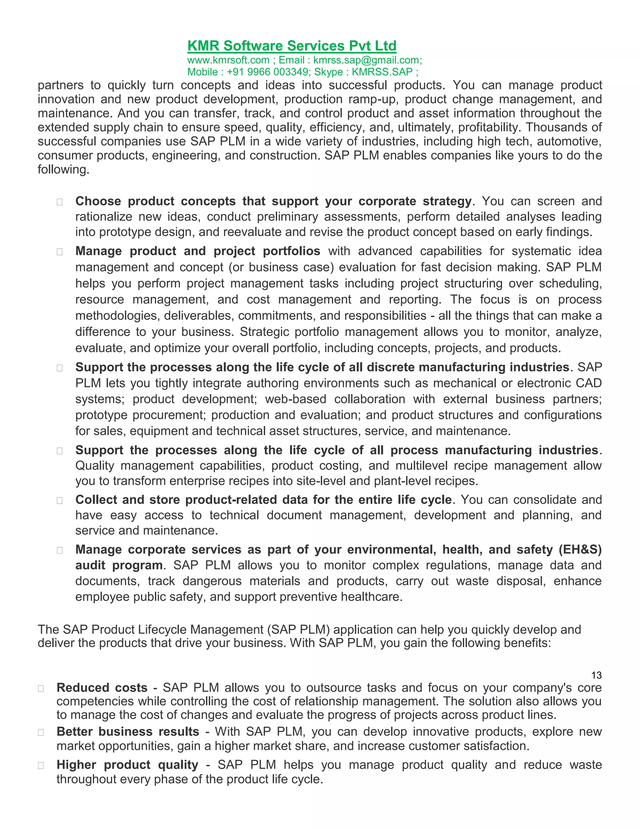 KMR Software Services Pvt Ltd
www.kmrsoft.com ; Email : kmrss.sap@gmail.com;
Mobile : +91 9966 003349; Skype : KMRSS.SAP ;

partners to quickly turn concepts and ideas into successful products. You can manage product
innovation and new product development, production ramp-up, product change management, and
maintenance. And you can transfer, track, and control product and asset information throughout the
extended supply chain to ensure speed, quality, efficiency, and, ultimately, profitability. Thousands of
successful companies use SAP PLM in a wide variety of industries, including high tech, automotive,
consumer products, engineering, and construction. SAP PLM enables companies like yours to do the
following.











Choose product concepts that support your corporate strategy. You can screen and
rationalize new ideas, conduct preliminary assessments, perform detailed analyses leading
into prototype design, and reevaluate and revise the product concept based on early findings. 



Manage product and project portfolios with advanced capabilities for systematic idea
management and concept (or business case) evaluation for fast decision making. SAP PLM
helps you perform project management tasks including project structuring over scheduling,
resource management, and cost management and reporting. The focus is on process
methodologies, deliverables, commitments, and responsibilities - all the things that can make a
difference to your business. Strategic portfolio management allows you to monitor, analyze,
evaluate, and optimize your overall portfolio, including concepts, projects, and products. 



Support the processes along the life cycle of all discrete manufacturing industries. SAP
PLM lets you tightly integrate authoring environments such as mechanical or electronic CAD
systems; product development; web-based collaboration with external business partners;
prototype procurement; production and evaluation; and product structures and configurations
for sales, equipment and technical asset structures, service, and maintenance. 



Support the processes along the life cycle of all process manufacturing industries.
Quality management capabilities, product costing, and multilevel recipe management allow
you to transform enterprise recipes into site-level and plant-level recipes. 
 Collect and store product-related data for the entire life cycle. You can consolidate and
have easy access to technical document management, development and planning, and
service and maintenance. 


Manage corporate services as part of your environmental, health, and safety (EH&S)
audit program. SAP PLM allows you to monitor complex regulations, manage data and
documents, track dangerous materials and products, carry out waste disposal, enhance
employee public safety, and support preventive healthcare. 

The SAP Product Lifecycle Management (SAP PLM) application can help you quickly develop and
deliver the products that drive your business. With SAP PLM, you gain the following benefits:
13



Reduced costs - SAP PLM allows you to outsource tasks and focus on your company's core
competencies while controlling the cost of relationship management. The solution also allows you
to manage the cost of changes and evaluate the progress of projects across product lines. 

 Better business results - With SAP PLM, you can develop innovative products, explore new
market opportunities, gain a higher market share, and increase customer satisfaction. 



Higher product quality - SAP PLM helps you manage product quality and reduce waste
throughout every phase of the product life cycle. 

 