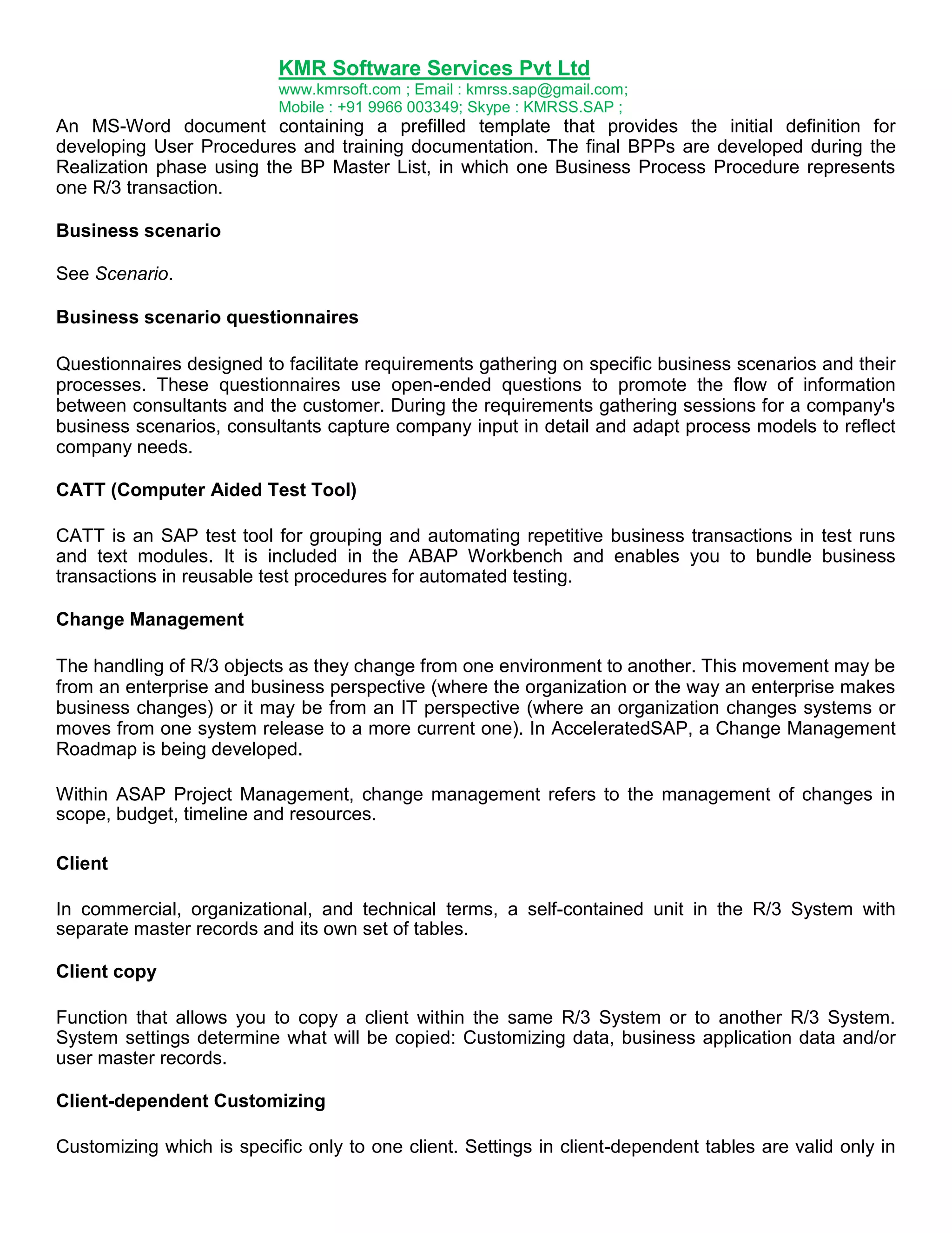 KMR Software Services Pvt Ltd
www.kmrsoft.com ; Email : kmrss.sap@gmail.com;
Mobile : +91 9966 003349; Skype : KMRSS.SAP ;

An MS-Word document containing a prefilled template that provides the initial definition for
developing User Procedures and training documentation. The final BPPs are developed during the
Realization phase using the BP Master List, in which one Business Process Procedure represents
one R/3 transaction.
Business scenario
See Scenario.
Business scenario questionnaires
Questionnaires designed to facilitate requirements gathering on specific business scenarios and their
processes. These questionnaires use open-ended questions to promote the flow of information
between consultants and the customer. During the requirements gathering sessions for a company's
business scenarios, consultants capture company input in detail and adapt process models to reflect
company needs.
CATT (Computer Aided Test Tool)
CATT is an SAP test tool for grouping and automating repetitive business transactions in test runs
and text modules. It is included in the ABAP Workbench and enables you to bundle business
transactions in reusable test procedures for automated testing.
Change Management
The handling of R/3 objects as they change from one environment to another. This movement may be
from an enterprise and business perspective (where the organization or the way an enterprise makes
business changes) or it may be from an IT perspective (where an organization changes systems or
moves from one system release to a more current one). In AcceleratedSAP, a Change Management
Roadmap is being developed.
Within ASAP Project Management, change management refers to the management of changes in
scope, budget, timeline and resources.
Client
In commercial, organizational, and technical terms, a self-contained unit in the R/3 System with
separate master records and its own set of tables.
Client copy
Function that allows you to copy a client within the same R/3 System or to another R/3 System.
System settings determine what will be copied: Customizing data, business application data and/or
user master records.
Client-dependent Customizing
Customizing which is specific only to one client. Settings in client-dependent tables are valid only in

 
