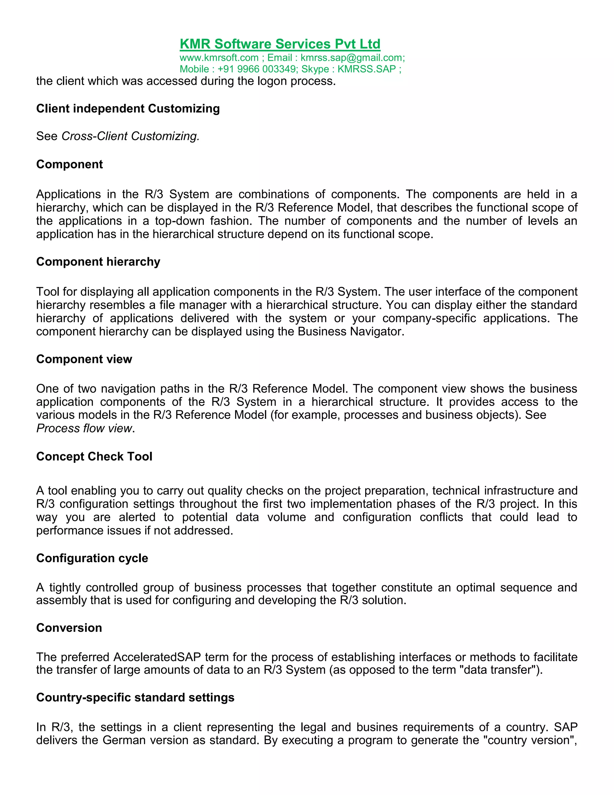 KMR Software Services Pvt Ltd
www.kmrsoft.com ; Email : kmrss.sap@gmail.com;
Mobile : +91 9966 003349; Skype : KMRSS.SAP ;

the client which was accessed during the logon process.
Client independent Customizing
See Cross-Client Customizing.
Component
Applications in the R/3 System are combinations of components. The components are held in a
hierarchy, which can be displayed in the R/3 Reference Model, that describes the functional scope of
the applications in a top-down fashion. The number of components and the number of levels an
application has in the hierarchical structure depend on its functional scope.
Component hierarchy
Tool for displaying all application components in the R/3 System. The user interface of the component
hierarchy resembles a file manager with a hierarchical structure. You can display either the standard
hierarchy of applications delivered with the system or your company-specific applications. The
component hierarchy can be displayed using the Business Navigator.
Component view
One of two navigation paths in the R/3 Reference Model. The component view shows the business
application components of the R/3 System in a hierarchical structure. It provides access to the
various models in the R/3 Reference Model (for example, processes and business objects). See
Process flow view.
Concept Check Tool
A tool enabling you to carry out quality checks on the project preparation, technical infrastructure and
R/3 configuration settings throughout the first two implementation phases of the R/3 project. In this
way you are alerted to potential data volume and configuration conflicts that could lead to
performance issues if not addressed.
Configuration cycle
A tightly controlled group of business processes that together constitute an optimal sequence and
assembly that is used for configuring and developing the R/3 solution.
Conversion
The preferred AcceleratedSAP term for the process of establishing interfaces or methods to facilitate
the transfer of large amounts of data to an R/3 System (as opposed to the term "data transfer").
Country-specific standard settings
In R/3, the settings in a client representing the legal and busines requirements of a country. SAP
delivers the German version as standard. By executing a program to generate the "country version",

 