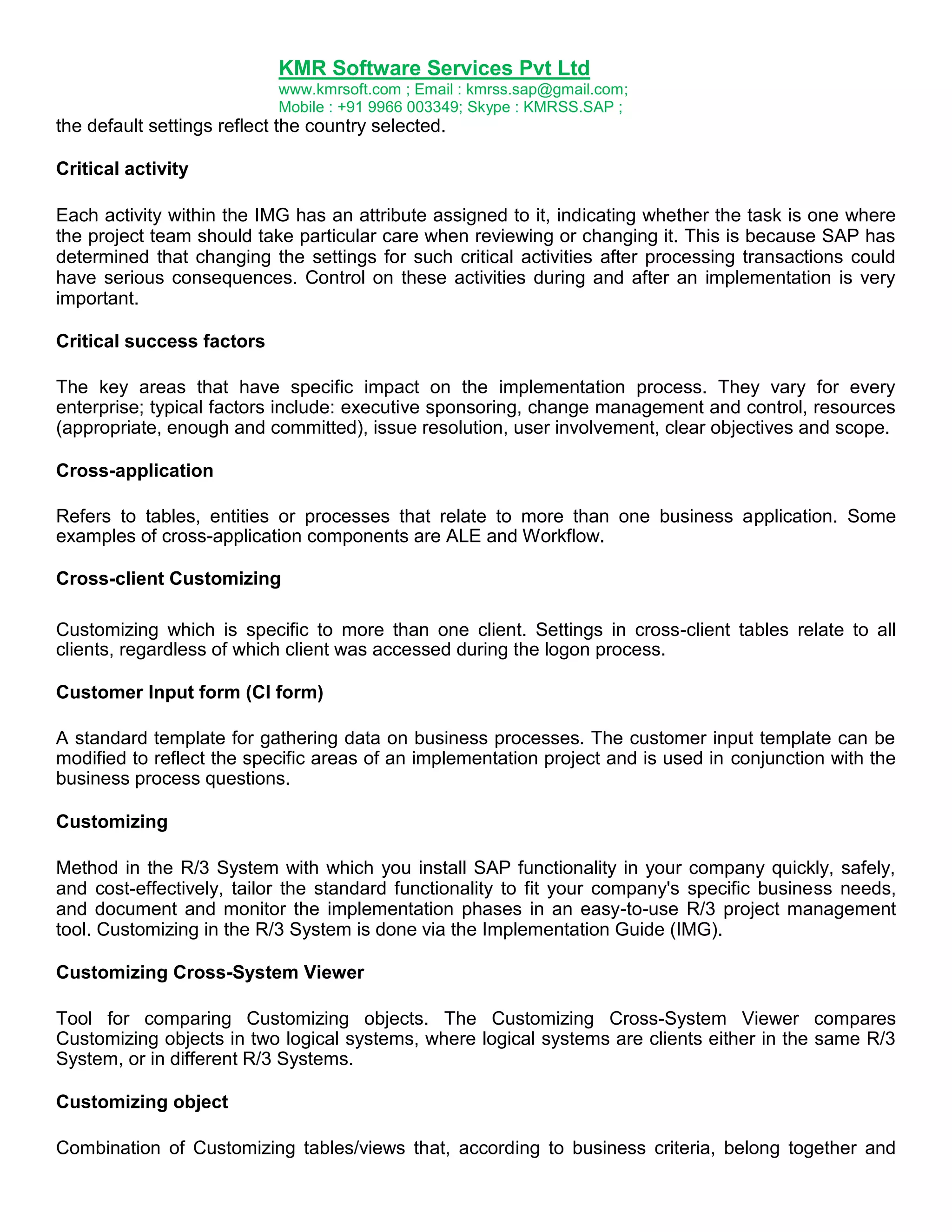 KMR Software Services Pvt Ltd
www.kmrsoft.com ; Email : kmrss.sap@gmail.com;
Mobile : +91 9966 003349; Skype : KMRSS.SAP ;

the default settings reflect the country selected.
Critical activity
Each activity within the IMG has an attribute assigned to it, indicating whether the task is one where
the project team should take particular care when reviewing or changing it. This is because SAP has
determined that changing the settings for such critical activities after processing transactions could
have serious consequences. Control on these activities during and after an implementation is very
important.
Critical success factors
The key areas that have specific impact on the implementation process. They vary for every
enterprise; typical factors include: executive sponsoring, change management and control, resources
(appropriate, enough and committed), issue resolution, user involvement, clear objectives and scope.
Cross-application
Refers to tables, entities or processes that relate to more than one business application. Some
examples of cross-application components are ALE and Workflow.
Cross-client Customizing
Customizing which is specific to more than one client. Settings in cross-client tables relate to all
clients, regardless of which client was accessed during the logon process.
Customer Input form (CI form)
A standard template for gathering data on business processes. The customer input template can be
modified to reflect the specific areas of an implementation project and is used in conjunction with the
business process questions.
Customizing
Method in the R/3 System with which you install SAP functionality in your company quickly, safely,
and cost-effectively, tailor the standard functionality to fit your company's specific business needs,
and document and monitor the implementation phases in an easy-to-use R/3 project management
tool. Customizing in the R/3 System is done via the Implementation Guide (IMG).
Customizing Cross-System Viewer
Tool for comparing Customizing objects. The Customizing Cross-System Viewer compares
Customizing objects in two logical systems, where logical systems are clients either in the same R/3
System, or in different R/3 Systems.
Customizing object
Combination of Customizing tables/views that, according to business criteria, belong together and

 