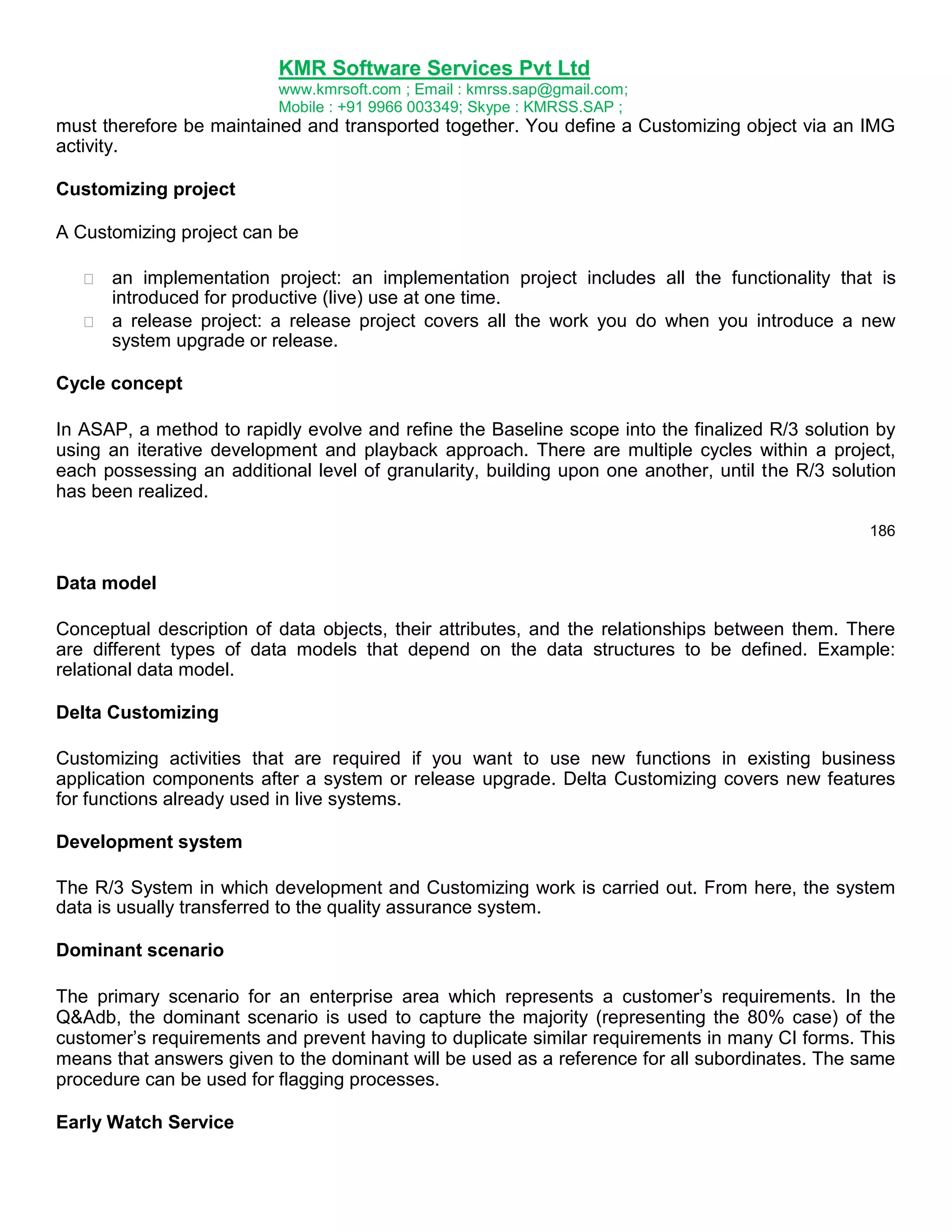 KMR Software Services Pvt Ltd
www.kmrsoft.com ; Email : kmrss.sap@gmail.com;
Mobile : +91 9966 003349; Skype : KMRSS.SAP ;

must therefore be maintained and transported together. You define a Customizing object via an IMG
activity.
Customizing project
A Customizing project can be



an implementation project: an implementation project includes all the functionality that is
introduced for productive (live) use at one time. 
 a release project: a release project covers all the work you do when you introduce a new
system upgrade or release. 

Cycle concept
In ASAP, a method to rapidly evolve and refine the Baseline scope into the finalized R/3 solution by
using an iterative development and playback approach. There are multiple cycles within a project,
each possessing an additional level of granularity, building upon one another, until the R/3 solution
has been realized.
186

Data model
Conceptual description of data objects, their attributes, and the relationships between them. There
are different types of data models that depend on the data structures to be defined. Example:
relational data model.
Delta Customizing
Customizing activities that are required if you want to use new functions in existing business
application components after a system or release upgrade. Delta Customizing covers new features
for functions already used in live systems.
Development system
The R/3 System in which development and Customizing work is carried out. From here, the system
data is usually transferred to the quality assurance system.
Dominant scenario
The primary scenario for an enterprise area which represents a customer‟s requirements. In the
Q&Adb, the dominant scenario is used to capture the majority (representing the 80% case) of the
customer‟s requirements and prevent having to duplicate similar requirements in many CI forms. This
means that answers given to the dominant will be used as a reference for all subordinates. The same
procedure can be used for flagging processes.
Early Watch Service

 
