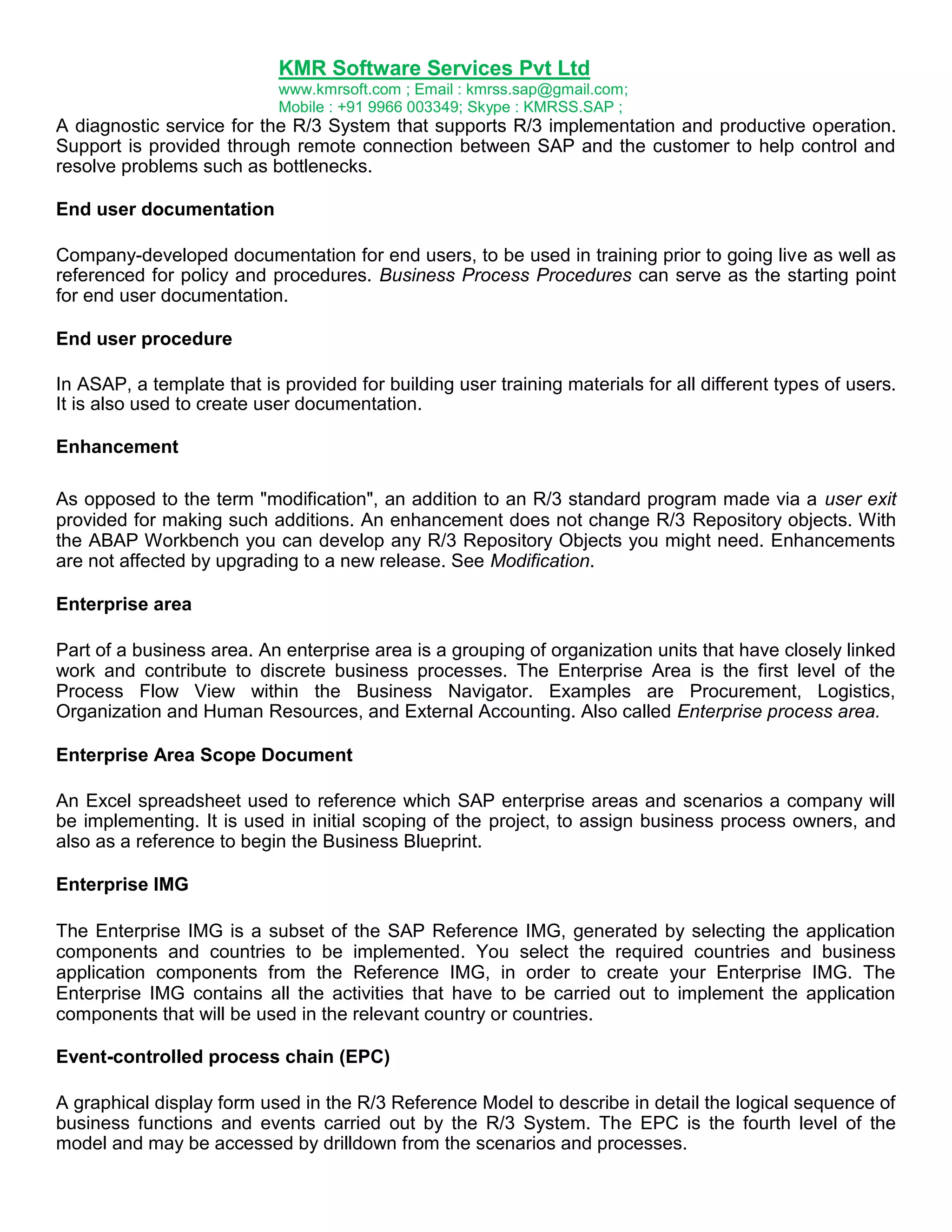KMR Software Services Pvt Ltd
www.kmrsoft.com ; Email : kmrss.sap@gmail.com;
Mobile : +91 9966 003349; Skype : KMRSS.SAP ;

A diagnostic service for the R/3 System that supports R/3 implementation and productive operation.
Support is provided through remote connection between SAP and the customer to help control and
resolve problems such as bottlenecks.
End user documentation
Company-developed documentation for end users, to be used in training prior to going live as well as
referenced for policy and procedures. Business Process Procedures can serve as the starting point
for end user documentation.
End user procedure
In ASAP, a template that is provided for building user training materials for all different types of users.
It is also used to create user documentation.
Enhancement
As opposed to the term "modification", an addition to an R/3 standard program made via a user exit
provided for making such additions. An enhancement does not change R/3 Repository objects. With
the ABAP Workbench you can develop any R/3 Repository Objects you might need. Enhancements
are not affected by upgrading to a new release. See Modification.
Enterprise area
Part of a business area. An enterprise area is a grouping of organization units that have closely linked
work and contribute to discrete business processes. The Enterprise Area is the first level of the
Process Flow View within the Business Navigator. Examples are Procurement, Logistics,
Organization and Human Resources, and External Accounting. Also called Enterprise process area.
Enterprise Area Scope Document
An Excel spreadsheet used to reference which SAP enterprise areas and scenarios a company will
be implementing. It is used in initial scoping of the project, to assign business process owners, and
also as a reference to begin the Business Blueprint.
Enterprise IMG
The Enterprise IMG is a subset of the SAP Reference IMG, generated by selecting the application
components and countries to be implemented. You select the required countries and business
application components from the Reference IMG, in order to create your Enterprise IMG. The
Enterprise IMG contains all the activities that have to be carried out to implement the application
components that will be used in the relevant country or countries.
Event-controlled process chain (EPC)
A graphical display form used in the R/3 Reference Model to describe in detail the logical sequence of
business functions and events carried out by the R/3 System. The EPC is the fourth level of the
model and may be accessed by drilldown from the scenarios and processes.

 