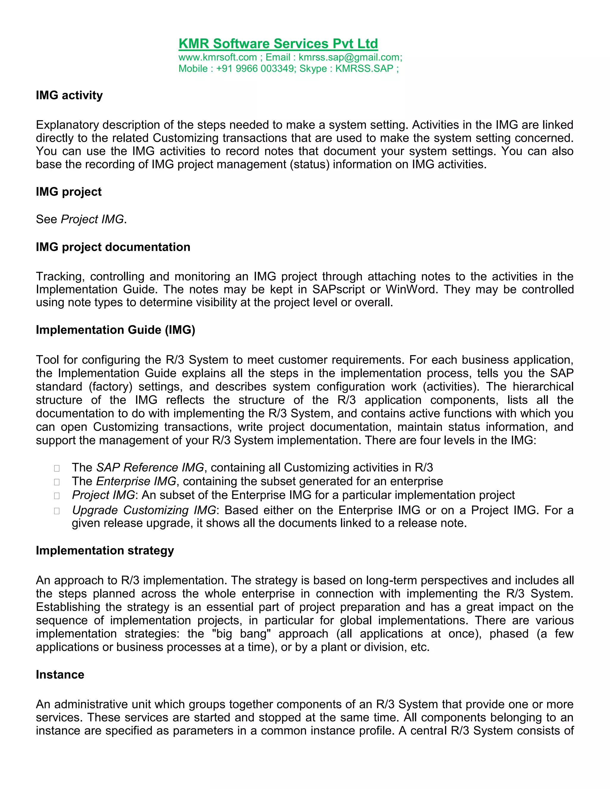 KMR Software Services Pvt Ltd
www.kmrsoft.com ; Email : kmrss.sap@gmail.com;
Mobile : +91 9966 003349; Skype : KMRSS.SAP ;

IMG activity
Explanatory description of the steps needed to make a system setting. Activities in the IMG are linked
directly to the related Customizing transactions that are used to make the system setting concerned.
You can use the IMG activities to record notes that document your system settings. You can also
base the recording of IMG project management (status) information on IMG activities.
IMG project
See Project IMG.
IMG project documentation
Tracking, controlling and monitoring an IMG project through attaching notes to the activities in the
Implementation Guide. The notes may be kept in SAPscript or WinWord. They may be controlled
using note types to determine visibility at the project level or overall.
Implementation Guide (IMG)
Tool for configuring the R/3 System to meet customer requirements. For each business application,
the Implementation Guide explains all the steps in the implementation process, tells you the SAP
standard (factory) settings, and describes system configuration work (activities). The hierarchical
structure of the IMG reflects the structure of the R/3 application components, lists all the
documentation to do with implementing the R/3 System, and contains active functions with which you
can open Customizing transactions, write project documentation, maintain status information, and
support the management of your R/3 System implementation. There are four levels in the IMG:







The SAP Reference IMG, containing all Customizing activities in R/3 
The Enterprise IMG, containing the subset generated for an enterprise 
Project IMG: An subset of the Enterprise IMG for a particular implementation project 
 Upgrade Customizing IMG: Based either on the Enterprise IMG or on a Project IMG. For a
given release upgrade, it shows all the documents linked to a release note. 

Implementation strategy
An approach to R/3 implementation. The strategy is based on long-term perspectives and includes all
the steps planned across the whole enterprise in connection with implementing the R/3 System.
Establishing the strategy is an essential part of project preparation and has a great impact on the
sequence of implementation projects, in particular for global implementations. There are various
implementation strategies: the "big bang" approach (all applications at once), phased (a few
applications or business processes at a time), or by a plant or division, etc.
Instance
An administrative unit which groups together components of an R/3 System that provide one or more
services. These services are started and stopped at the same time. All components belonging to an
instance are specified as parameters in a common instance profile. A central R/3 System consists of

 