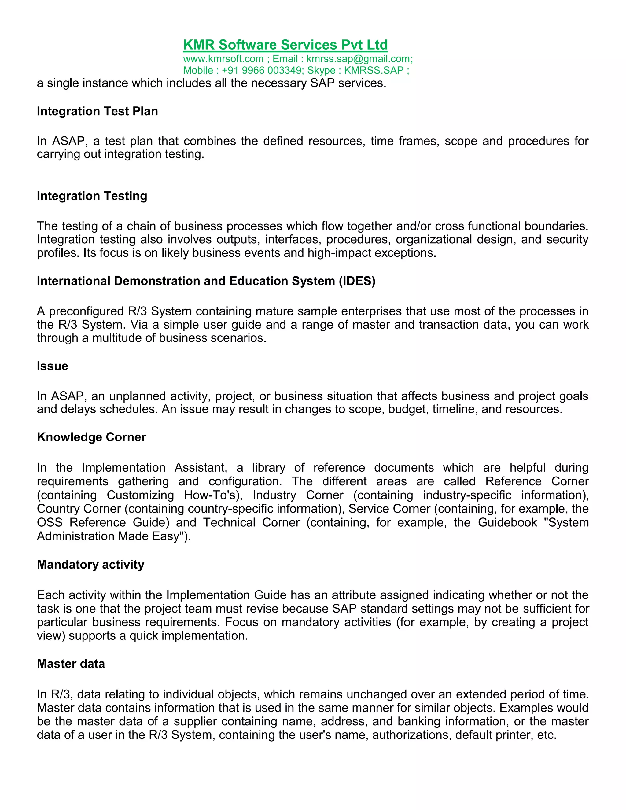 KMR Software Services Pvt Ltd
www.kmrsoft.com ; Email : kmrss.sap@gmail.com;
Mobile : +91 9966 003349; Skype : KMRSS.SAP ;

a single instance which includes all the necessary SAP services.
Integration Test Plan
In ASAP, a test plan that combines the defined resources, time frames, scope and procedures for
carrying out integration testing.
Integration Testing
The testing of a chain of business processes which flow together and/or cross functional boundaries.
Integration testing also involves outputs, interfaces, procedures, organizational design, and security
profiles. Its focus is on likely business events and high-impact exceptions.
International Demonstration and Education System (IDES)
A preconfigured R/3 System containing mature sample enterprises that use most of the processes in
the R/3 System. Via a simple user guide and a range of master and transaction data, you can work
through a multitude of business scenarios.
Issue
In ASAP, an unplanned activity, project, or business situation that affects business and project goals
and delays schedules. An issue may result in changes to scope, budget, timeline, and resources.
Knowledge Corner
In the Implementation Assistant, a library of reference documents which are helpful during
requirements gathering and configuration. The different areas are called Reference Corner
(containing Customizing How-To's), Industry Corner (containing industry-specific information),
Country Corner (containing country-specific information), Service Corner (containing, for example, the
OSS Reference Guide) and Technical Corner (containing, for example, the Guidebook "System
Administration Made Easy").
Mandatory activity
Each activity within the Implementation Guide has an attribute assigned indicating whether or not the
task is one that the project team must revise because SAP standard settings may not be sufficient for
particular business requirements. Focus on mandatory activities (for example, by creating a project
view) supports a quick implementation.
Master data
In R/3, data relating to individual objects, which remains unchanged over an extended period of time.
Master data contains information that is used in the same manner for similar objects. Examples would
be the master data of a supplier containing name, address, and banking information, or the master
data of a user in the R/3 System, containing the user's name, authorizations, default printer, etc.

 
