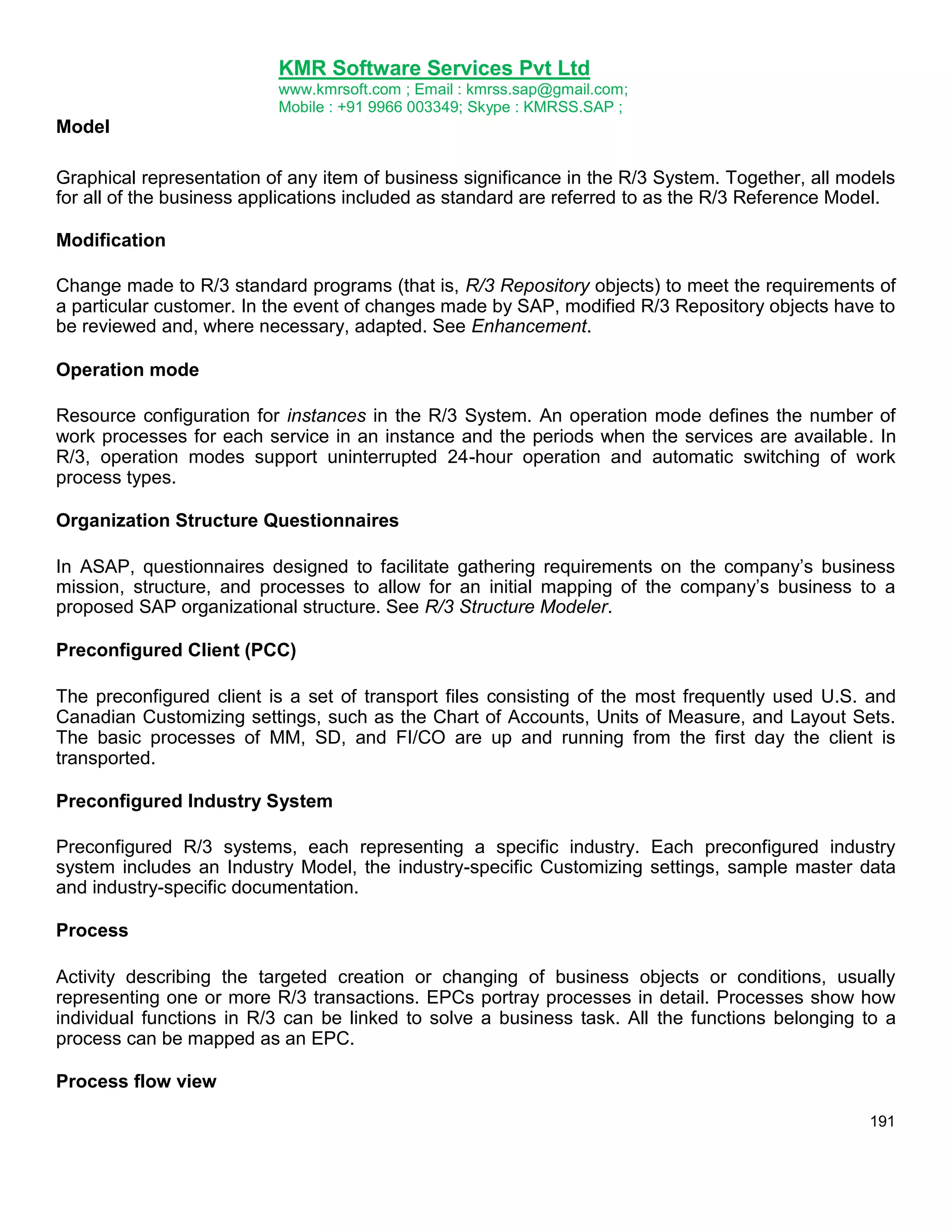 KMR Software Services Pvt Ltd
www.kmrsoft.com ; Email : kmrss.sap@gmail.com;
Mobile : +91 9966 003349; Skype : KMRSS.SAP ;

Model
Graphical representation of any item of business significance in the R/3 System. Together, all models
for all of the business applications included as standard are referred to as the R/3 Reference Model.
Modification
Change made to R/3 standard programs (that is, R/3 Repository objects) to meet the requirements of
a particular customer. In the event of changes made by SAP, modified R/3 Repository objects have to
be reviewed and, where necessary, adapted. See Enhancement.
Operation mode
Resource configuration for instances in the R/3 System. An operation mode defines the number of
work processes for each service in an instance and the periods when the services are available. In
R/3, operation modes support uninterrupted 24-hour operation and automatic switching of work
process types.
Organization Structure Questionnaires
In ASAP, questionnaires designed to facilitate gathering requirements on the company‟s business
mission, structure, and processes to allow for an initial mapping of the company‟s business to a
proposed SAP organizational structure. See R/3 Structure Modeler.
Preconfigured Client (PCC)
The preconfigured client is a set of transport files consisting of the most frequently used U.S. and
Canadian Customizing settings, such as the Chart of Accounts, Units of Measure, and Layout Sets.
The basic processes of MM, SD, and FI/CO are up and running from the first day the client is
transported.
Preconfigured Industry System
Preconfigured R/3 systems, each representing a specific industry. Each preconfigured industry
system includes an Industry Model, the industry-specific Customizing settings, sample master data
and industry-specific documentation.
Process
Activity describing the targeted creation or changing of business objects or conditions, usually
representing one or more R/3 transactions. EPCs portray processes in detail. Processes show how
individual functions in R/3 can be linked to solve a business task. All the functions belonging to a
process can be mapped as an EPC.
Process flow view
191

 