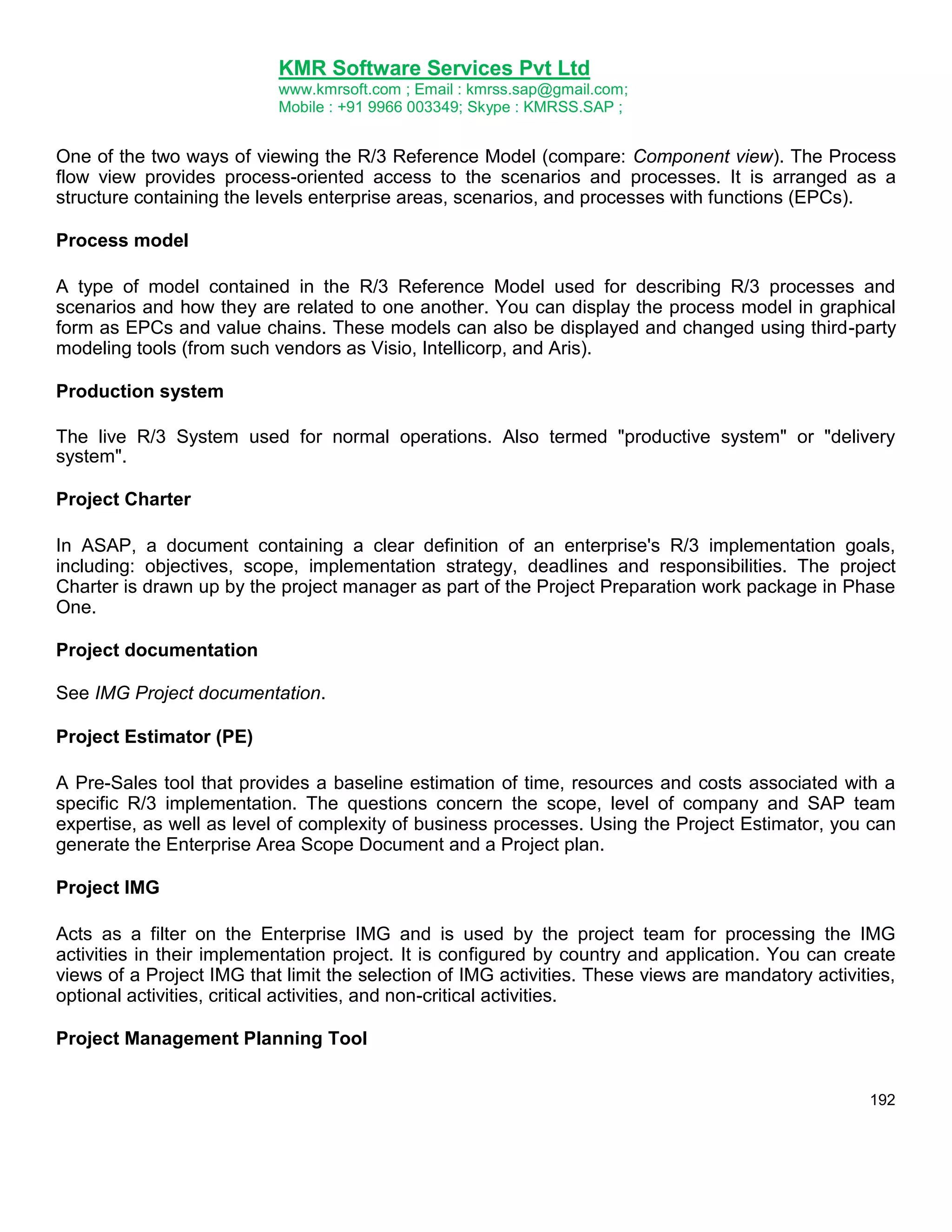 KMR Software Services Pvt Ltd
www.kmrsoft.com ; Email : kmrss.sap@gmail.com;
Mobile : +91 9966 003349; Skype : KMRSS.SAP ;

One of the two ways of viewing the R/3 Reference Model (compare: Component view). The Process
flow view provides process-oriented access to the scenarios and processes. It is arranged as a
structure containing the levels enterprise areas, scenarios, and processes with functions (EPCs).
Process model
A type of model contained in the R/3 Reference Model used for describing R/3 processes and
scenarios and how they are related to one another. You can display the process model in graphical
form as EPCs and value chains. These models can also be displayed and changed using third-party
modeling tools (from such vendors as Visio, Intellicorp, and Aris).
Production system
The live R/3 System used for normal operations. Also termed "productive system" or "delivery
system".
Project Charter
In ASAP, a document containing a clear definition of an enterprise's R/3 implementation goals,
including: objectives, scope, implementation strategy, deadlines and responsibilities. The project
Charter is drawn up by the project manager as part of the Project Preparation work package in Phase
One.
Project documentation
See IMG Project documentation.
Project Estimator (PE)
A Pre-Sales tool that provides a baseline estimation of time, resources and costs associated with a
specific R/3 implementation. The questions concern the scope, level of company and SAP team
expertise, as well as level of complexity of business processes. Using the Project Estimator, you can
generate the Enterprise Area Scope Document and a Project plan.
Project IMG
Acts as a filter on the Enterprise IMG and is used by the project team for processing the IMG
activities in their implementation project. It is configured by country and application. You can create
views of a Project IMG that limit the selection of IMG activities. These views are mandatory activities,
optional activities, critical activities, and non-critical activities.
Project Management Planning Tool
192

 