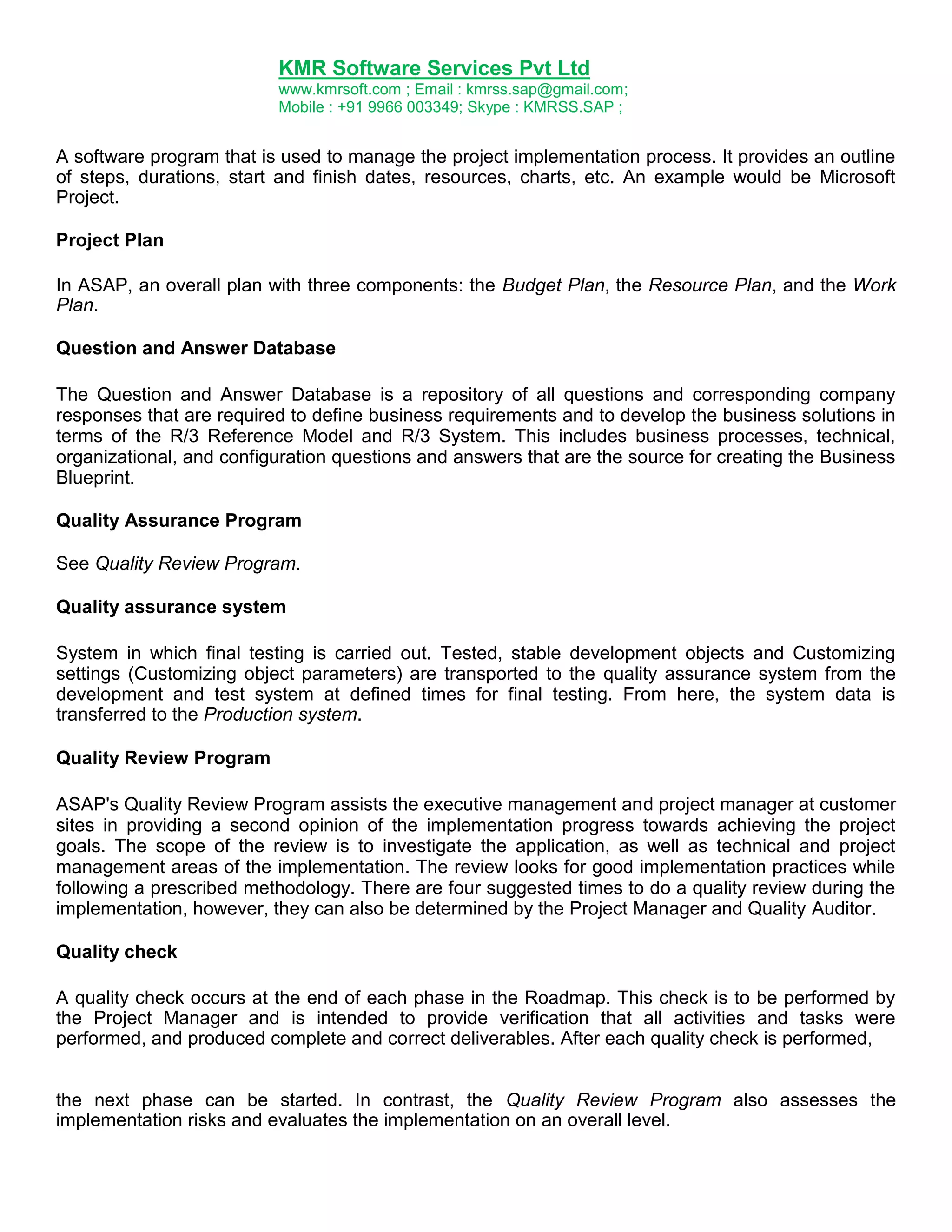 KMR Software Services Pvt Ltd
www.kmrsoft.com ; Email : kmrss.sap@gmail.com;
Mobile : +91 9966 003349; Skype : KMRSS.SAP ;

A software program that is used to manage the project implementation process. It provides an outline
of steps, durations, start and finish dates, resources, charts, etc. An example would be Microsoft
Project.
Project Plan
In ASAP, an overall plan with three components: the Budget Plan, the Resource Plan, and the Work
Plan.
Question and Answer Database
The Question and Answer Database is a repository of all questions and corresponding company
responses that are required to define business requirements and to develop the business solutions in
terms of the R/3 Reference Model and R/3 System. This includes business processes, technical,
organizational, and configuration questions and answers that are the source for creating the Business
Blueprint.
Quality Assurance Program
See Quality Review Program.
Quality assurance system
System in which final testing is carried out. Tested, stable development objects and Customizing
settings (Customizing object parameters) are transported to the quality assurance system from the
development and test system at defined times for final testing. From here, the system data is
transferred to the Production system.
Quality Review Program
ASAP's Quality Review Program assists the executive management and project manager at customer
sites in providing a second opinion of the implementation progress towards achieving the project
goals. The scope of the review is to investigate the application, as well as technical and project
management areas of the implementation. The review looks for good implementation practices while
following a prescribed methodology. There are four suggested times to do a quality review during the
implementation, however, they can also be determined by the Project Manager and Quality Auditor.
Quality check
A quality check occurs at the end of each phase in the Roadmap. This check is to be performed by
the Project Manager and is intended to provide verification that all activities and tasks were
performed, and produced complete and correct deliverables. After each quality check is performed,
the next phase can be started. In contrast, the Quality Review Program also assesses the
implementation risks and evaluates the implementation on an overall level.

 