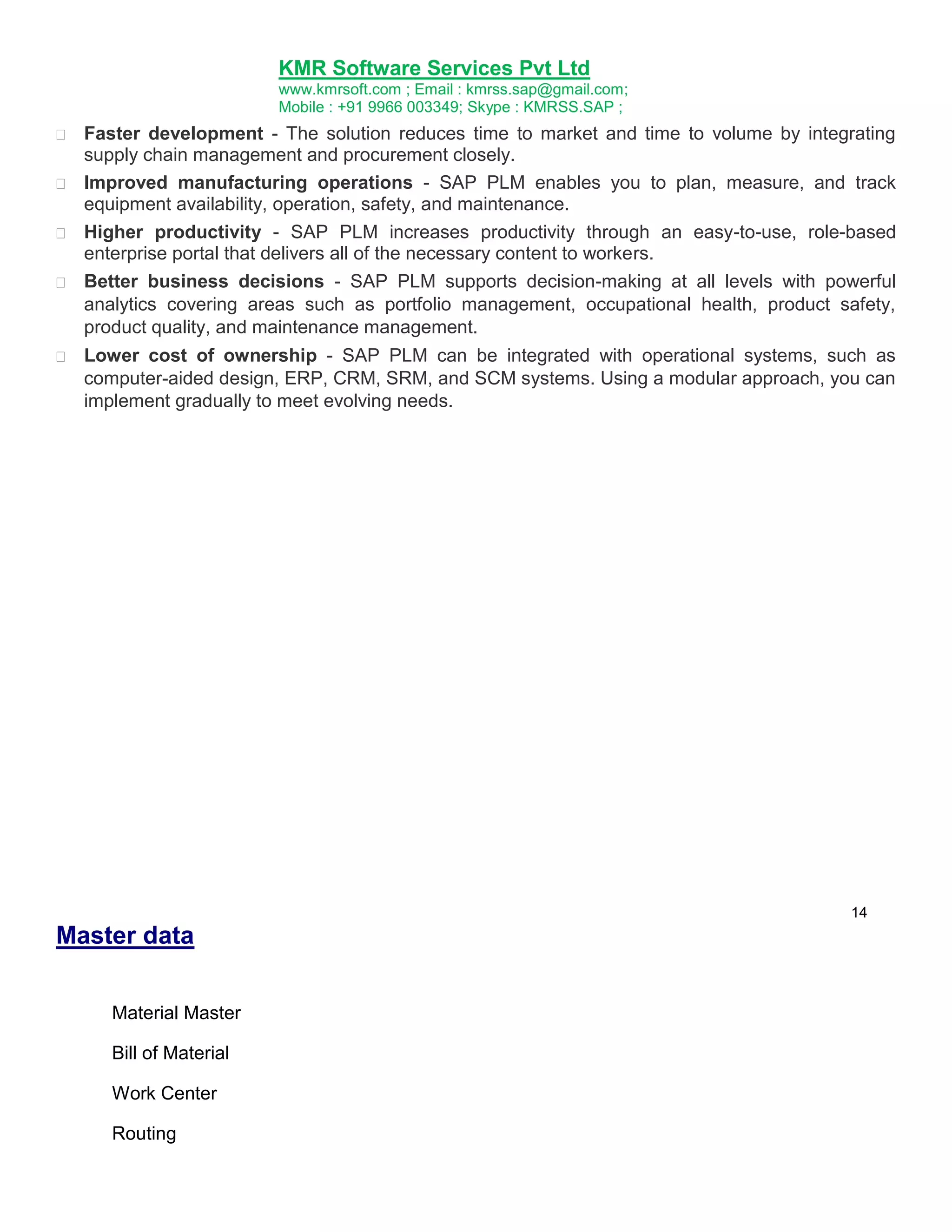KMR Software Services Pvt Ltd
www.kmrsoft.com ; Email : kmrss.sap@gmail.com;
Mobile : +91 9966 003349; Skype : KMRSS.SAP ;




Faster development - The solution reduces time to market and time to volume by integrating
supply chain management and procurement closely. 

 Improved manufacturing operations - SAP PLM enables you to plan, measure, and track
equipment availability, operation, safety, and maintenance. 

 Higher productivity - SAP PLM increases productivity through an easy-to-use, role-based
enterprise portal that delivers all of the necessary content to workers. 

 Better business decisions - SAP PLM supports decision-making at all levels with powerful
analytics covering areas such as portfolio management, occupational health, product safety,
product quality, and maintenance management. 



Lower cost of ownership - SAP PLM can be integrated with operational systems, such as
computer-aided design, ERP, CRM, SRM, and SCM systems. Using a modular approach, you can
implement gradually to meet evolving needs. 

14

Master data
Material Master
Bill of Material
Work Center
Routing

 