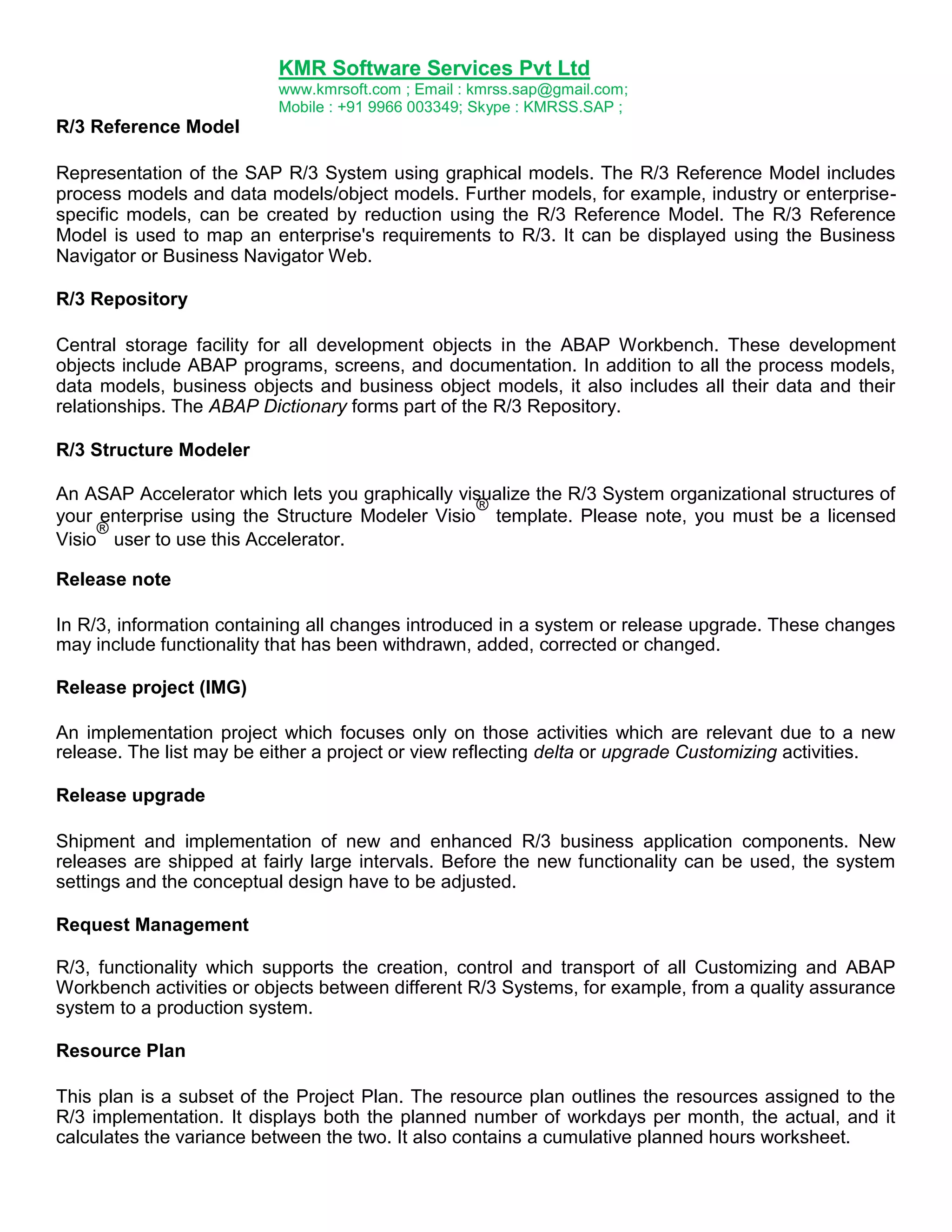 KMR Software Services Pvt Ltd
www.kmrsoft.com ; Email : kmrss.sap@gmail.com;
Mobile : +91 9966 003349; Skype : KMRSS.SAP ;

R/3 Reference Model
Representation of the SAP R/3 System using graphical models. The R/3 Reference Model includes
process models and data models/object models. Further models, for example, industry or enterprisespecific models, can be created by reduction using the R/3 Reference Model. The R/3 Reference
Model is used to map an enterprise's requirements to R/3. It can be displayed using the Business
Navigator or Business Navigator Web.
R/3 Repository
Central storage facility for all development objects in the ABAP Workbench. These development
objects include ABAP programs, screens, and documentation. In addition to all the process models,
data models, business objects and business object models, it also includes all their data and their
relationships. The ABAP Dictionary forms part of the R/3 Repository.
R/3 Structure Modeler
An ASAP Accelerator which lets you graphically visualize the R/3 System organizational structures of
®
your enterprise using the Structure Modeler Visio template. Please note, you must be a licensed
®
Visio user to use this Accelerator.
Release note
In R/3, information containing all changes introduced in a system or release upgrade. These changes
may include functionality that has been withdrawn, added, corrected or changed.
Release project (IMG)
An implementation project which focuses only on those activities which are relevant due to a new
release. The list may be either a project or view reflecting delta or upgrade Customizing activities.
Release upgrade
Shipment and implementation of new and enhanced R/3 business application components. New
releases are shipped at fairly large intervals. Before the new functionality can be used, the system
settings and the conceptual design have to be adjusted.
Request Management
R/3, functionality which supports the creation, control and transport of all Customizing and ABAP
Workbench activities or objects between different R/3 Systems, for example, from a quality assurance
system to a production system.
Resource Plan
This plan is a subset of the Project Plan. The resource plan outlines the resources assigned to the
R/3 implementation. It displays both the planned number of workdays per month, the actual, and it
calculates the variance between the two. It also contains a cumulative planned hours worksheet.

 
