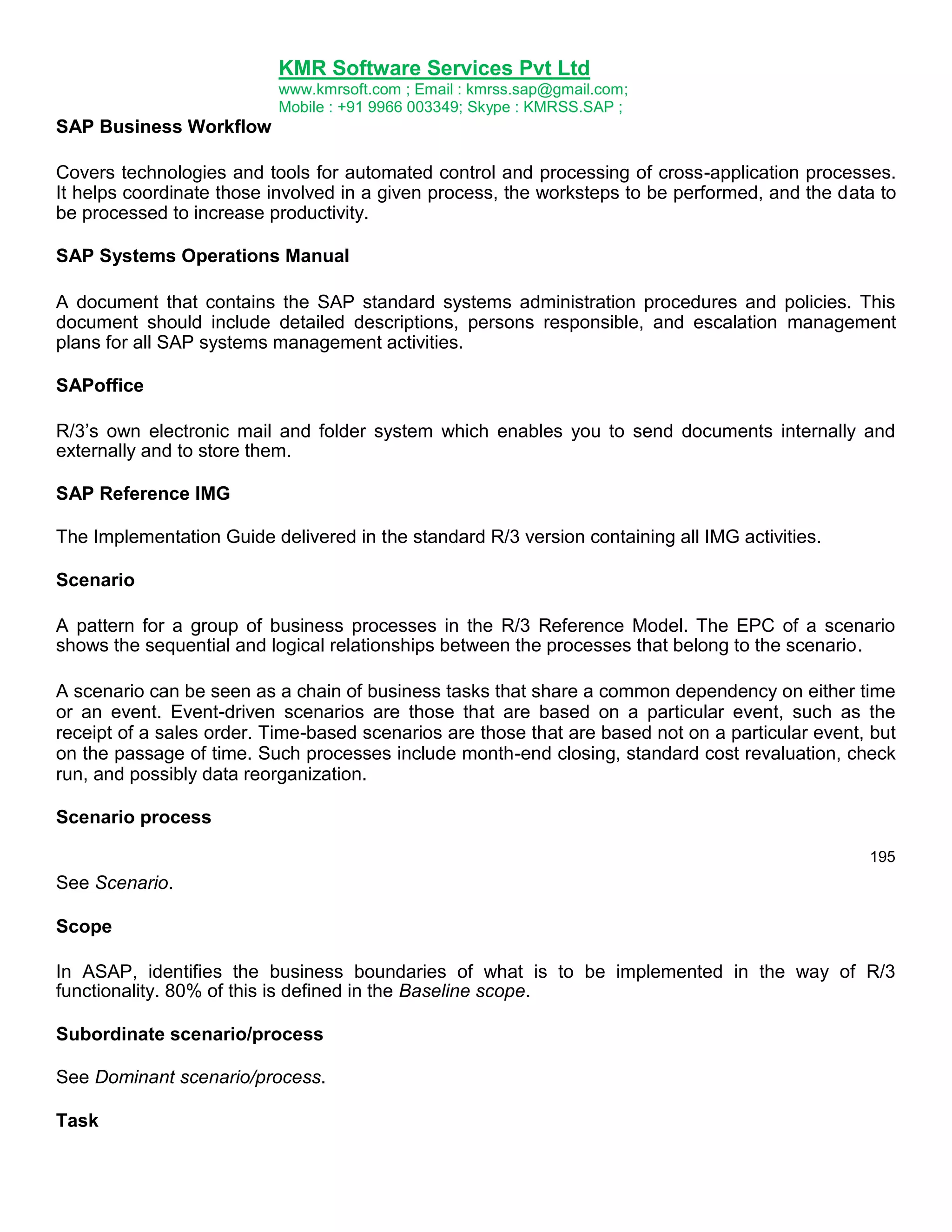 KMR Software Services Pvt Ltd
www.kmrsoft.com ; Email : kmrss.sap@gmail.com;
Mobile : +91 9966 003349; Skype : KMRSS.SAP ;

SAP Business Workflow
Covers technologies and tools for automated control and processing of cross-application processes.
It helps coordinate those involved in a given process, the worksteps to be performed, and the data to
be processed to increase productivity.
SAP Systems Operations Manual
A document that contains the SAP standard systems administration procedures and policies. This
document should include detailed descriptions, persons responsible, and escalation management
plans for all SAP systems management activities.
SAPoffice
R/3‟s own electronic mail and folder system which enables you to send documents internally and
externally and to store them.
SAP Reference IMG
The Implementation Guide delivered in the standard R/3 version containing all IMG activities.
Scenario
A pattern for a group of business processes in the R/3 Reference Model. The EPC of a scenario
shows the sequential and logical relationships between the processes that belong to the scenario.
A scenario can be seen as a chain of business tasks that share a common dependency on either time
or an event. Event-driven scenarios are those that are based on a particular event, such as the
receipt of a sales order. Time-based scenarios are those that are based not on a particular event, but
on the passage of time. Such processes include month-end closing, standard cost revaluation, check
run, and possibly data reorganization.
Scenario process
195

See Scenario.
Scope
In ASAP, identifies the business boundaries of what is to be implemented in the way of R/3
functionality. 80% of this is defined in the Baseline scope.
Subordinate scenario/process
See Dominant scenario/process.
Task

 