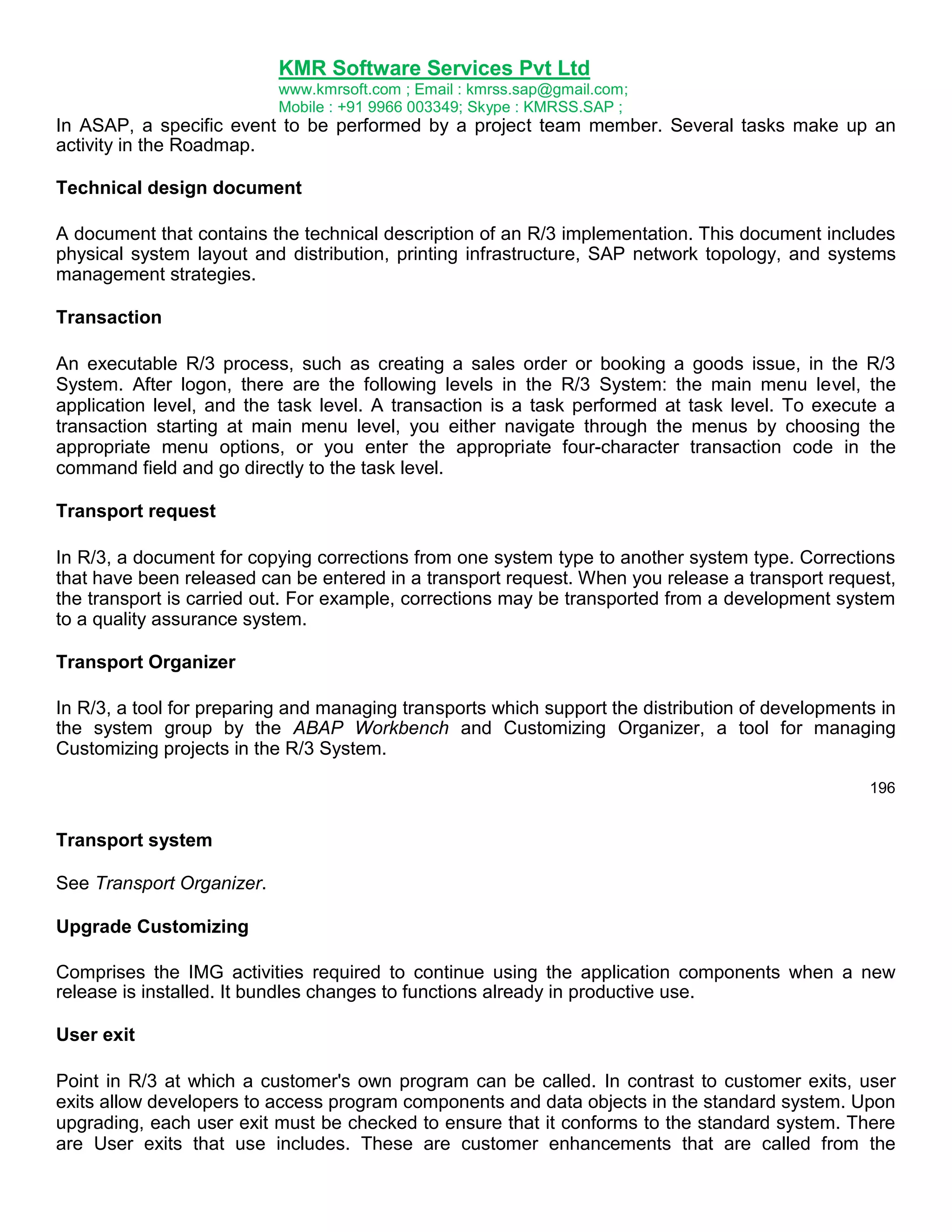 KMR Software Services Pvt Ltd
www.kmrsoft.com ; Email : kmrss.sap@gmail.com;
Mobile : +91 9966 003349; Skype : KMRSS.SAP ;

In ASAP, a specific event to be performed by a project team member. Several tasks make up an
activity in the Roadmap.
Technical design document
A document that contains the technical description of an R/3 implementation. This document includes
physical system layout and distribution, printing infrastructure, SAP network topology, and systems
management strategies.
Transaction
An executable R/3 process, such as creating a sales order or booking a goods issue, in the R/3
System. After logon, there are the following levels in the R/3 System: the main menu level, the
application level, and the task level. A transaction is a task performed at task level. To execute a
transaction starting at main menu level, you either navigate through the menus by choosing the
appropriate menu options, or you enter the appropriate four-character transaction code in the
command field and go directly to the task level.
Transport request
In R/3, a document for copying corrections from one system type to another system type. Corrections
that have been released can be entered in a transport request. When you release a transport request,
the transport is carried out. For example, corrections may be transported from a development system
to a quality assurance system.
Transport Organizer
In R/3, a tool for preparing and managing transports which support the distribution of developments in
the system group by the ABAP Workbench and Customizing Organizer, a tool for managing
Customizing projects in the R/3 System.
196

Transport system
See Transport Organizer.
Upgrade Customizing
Comprises the IMG activities required to continue using the application components when a new
release is installed. It bundles changes to functions already in productive use.
User exit
Point in R/3 at which a customer's own program can be called. In contrast to customer exits, user
exits allow developers to access program components and data objects in the standard system. Upon
upgrading, each user exit must be checked to ensure that it conforms to the standard system. There
are User exits that use includes. These are customer enhancements that are called from the

 
