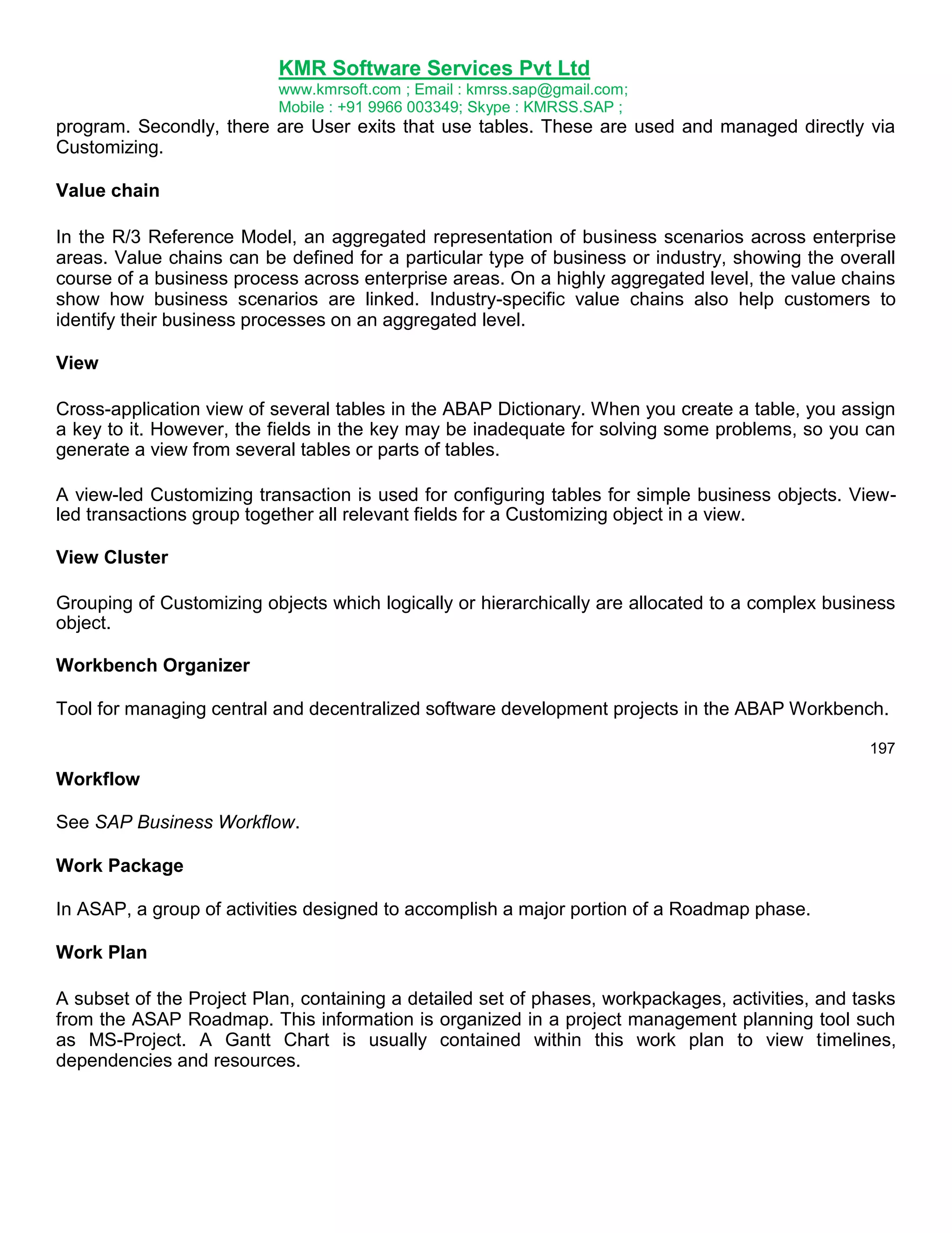 KMR Software Services Pvt Ltd
www.kmrsoft.com ; Email : kmrss.sap@gmail.com;
Mobile : +91 9966 003349; Skype : KMRSS.SAP ;

program. Secondly, there are User exits that use tables. These are used and managed directly via
Customizing.
Value chain
In the R/3 Reference Model, an aggregated representation of business scenarios across enterprise
areas. Value chains can be defined for a particular type of business or industry, showing the overall
course of a business process across enterprise areas. On a highly aggregated level, the value chains
show how business scenarios are linked. Industry-specific value chains also help customers to
identify their business processes on an aggregated level.
View
Cross-application view of several tables in the ABAP Dictionary. When you create a table, you assign
a key to it. However, the fields in the key may be inadequate for solving some problems, so you can
generate a view from several tables or parts of tables.
A view-led Customizing transaction is used for configuring tables for simple business objects. Viewled transactions group together all relevant fields for a Customizing object in a view.
View Cluster
Grouping of Customizing objects which logically or hierarchically are allocated to a complex business
object.
Workbench Organizer
Tool for managing central and decentralized software development projects in the ABAP Workbench.
197

Workflow
See SAP Business Workflow.
Work Package
In ASAP, a group of activities designed to accomplish a major portion of a Roadmap phase.
Work Plan
A subset of the Project Plan, containing a detailed set of phases, workpackages, activities, and tasks
from the ASAP Roadmap. This information is organized in a project management planning tool such
as MS-Project. A Gantt Chart is usually contained within this work plan to view timelines,
dependencies and resources.

 