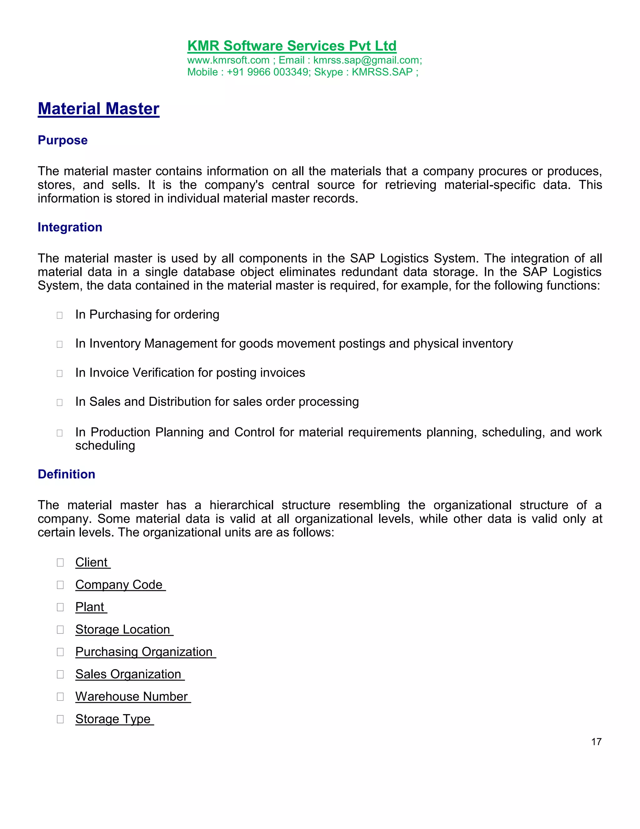 KMR Software Services Pvt Ltd
www.kmrsoft.com ; Email : kmrss.sap@gmail.com;
Mobile : +91 9966 003349; Skype : KMRSS.SAP ;

Material Master
Purpose
The material master contains information on all the materials that a company procures or produces,
stores, and sells. It is the company's central source for retrieving material-specific data. This
information is stored in individual material master records.
Integration
The material master is used by all components in the SAP Logistics System. The integration of all
material data in a single database object eliminates redundant data storage. In the SAP Logistics
System, the data contained in the material master is required, for example, for the following functions:


In Purchasing for ordering 



In Inventory Management for goods movement postings and physical inventory 



In Invoice Verification for posting invoices 



In Sales and Distribution for sales order processing 



In Production Planning and Control for material requirements planning, scheduling, and work
scheduling 






Definition
The material master has a hierarchical structure resembling the organizational structure of a
company. Some material data is valid at all organizational levels, while other data is valid only at
certain levels. The organizational units are as follows:








 Client 
 Company Code 
 Plant 
 Storage Location 
 Purchasing Organization 
 Sales Organization 
 Warehouse Number 
 Storage Type 
17

 