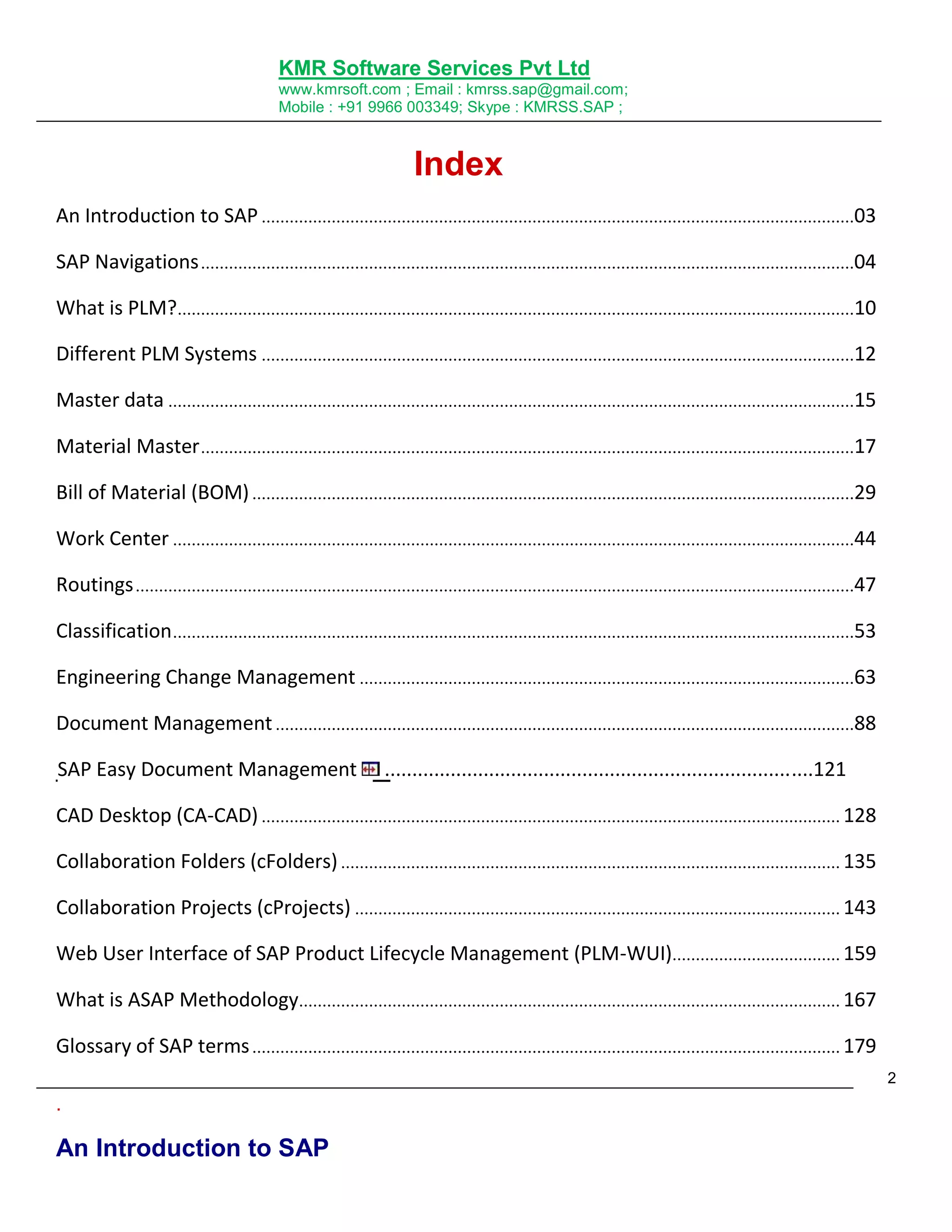 KMR Software Services Pvt Ltd
www.kmrsoft.com ; Email : kmrss.sap@gmail.com;
Mobile : +91 9966 003349; Skype : KMRSS.SAP ;

Index
An Introduction to SAP ...............................................................................................................................03
SAP Navigations ............................................................................................................................................04
What is PLM?.................................................................................................................................................10
Different PLM Systems ...............................................................................................................................12
Master data ...................................................................................................................................................15
Material Master ............................................................................................................................................17
Bill of Material (BOM) .................................................................................................................................29
Work Center ..................................................................................................................................................44
Routings ..........................................................................................................................................................47
Classification ..................................................................................................................................................53
Engineering Change Management ..........................................................................................................63
Document Management ............................................................................................................................88
SAP Easy Document Management

..............................................................................121

CAD Desktop (CA-CAD) ............................................................................................................................ 128
Collaboration Folders (cFolders) ........................................................................................................... 135
Collaboration Projects (cProjects) ........................................................................................................ 143
Web User Interface of SAP Product Lifecycle Management (PLM-WUI).................................... 159
What is ASAP Methodology.................................................................................................................... 167
Glossary of SAP terms .............................................................................................................................. 179
2

.

An Introduction to SAP

 