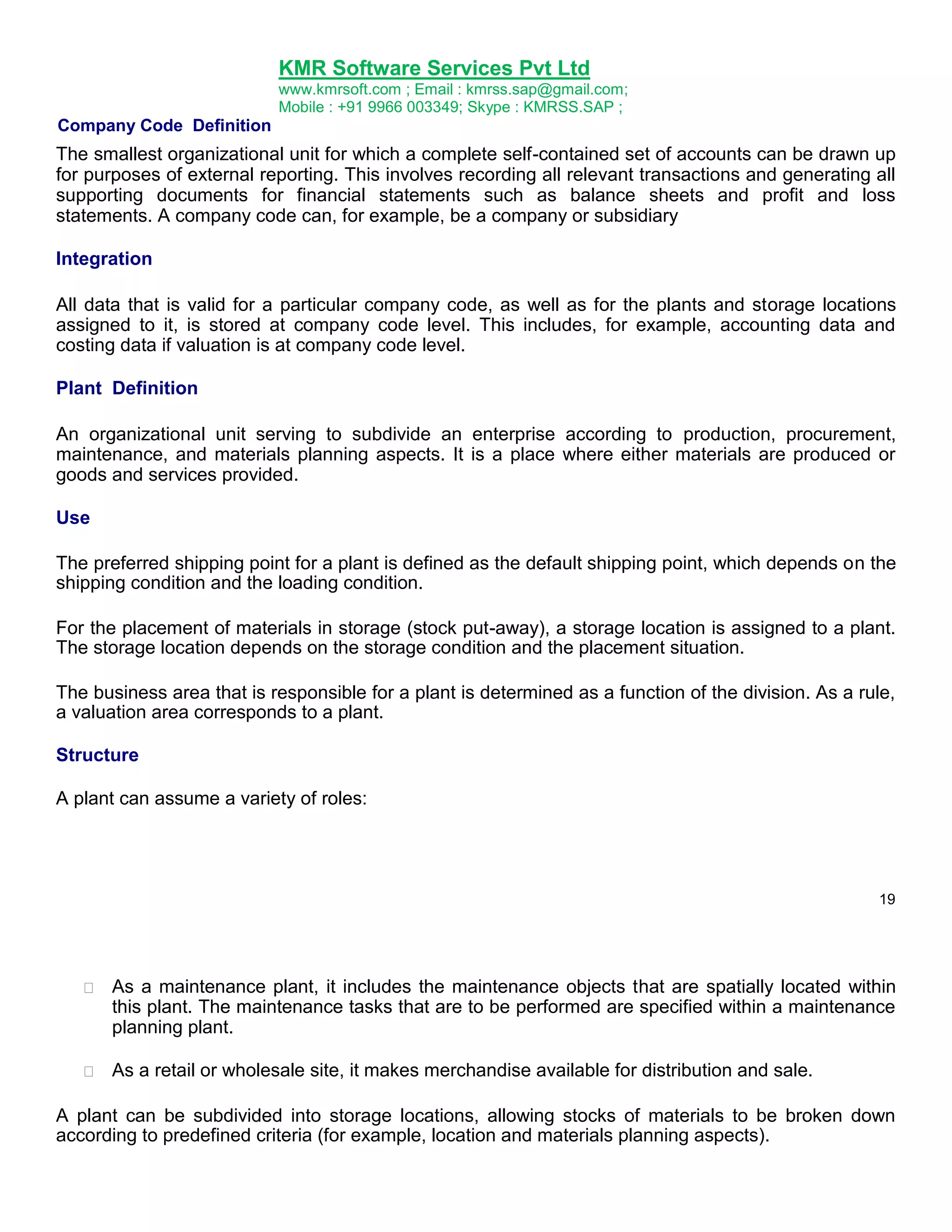 KMR Software Services Pvt Ltd
www.kmrsoft.com ; Email : kmrss.sap@gmail.com;
Mobile : +91 9966 003349; Skype : KMRSS.SAP ;

Company Code Definition

The smallest organizational unit for which a complete self-contained set of accounts can be drawn up
for purposes of external reporting. This involves recording all relevant transactions and generating all
supporting documents for financial statements such as balance sheets and profit and loss
statements. A company code can, for example, be a company or subsidiary
Integration
All data that is valid for a particular company code, as well as for the plants and storage locations
assigned to it, is stored at company code level. This includes, for example, accounting data and
costing data if valuation is at company code level.
Plant Definition
An organizational unit serving to subdivide an enterprise according to production, procurement,
maintenance, and materials planning aspects. It is a place where either materials are produced or
goods and services provided.
Use
The preferred shipping point for a plant is defined as the default shipping point, which depends on the
shipping condition and the loading condition.
For the placement of materials in storage (stock put-away), a storage location is assigned to a plant.
The storage location depends on the storage condition and the placement situation.
The business area that is responsible for a plant is determined as a function of the division. As a rule,
a valuation area corresponds to a plant.
Structure
A plant can assume a variety of roles:

19



As a maintenance plant, it includes the maintenance objects that are spatially located within
this plant. The maintenance tasks that are to be performed are specified within a maintenance
planning plant. 



As a retail or wholesale site, it makes merchandise available for distribution and sale. 



A plant can be subdivided into storage locations, allowing stocks of materials to be broken down
according to predefined criteria (for example, location and materials planning aspects).

 