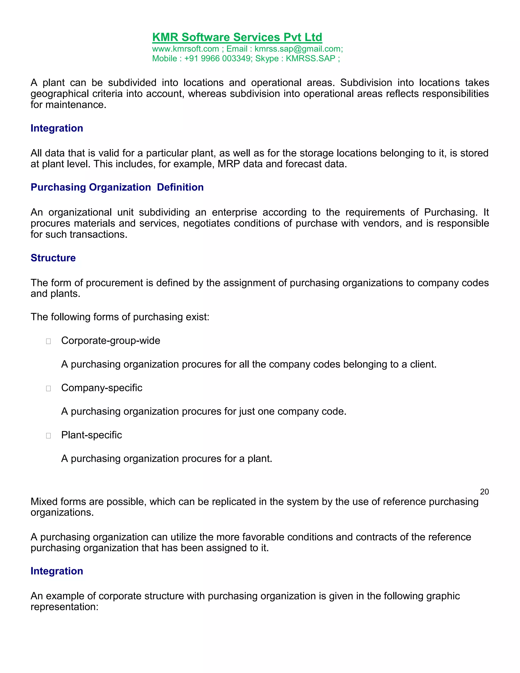 KMR Software Services Pvt Ltd
www.kmrsoft.com ; Email : kmrss.sap@gmail.com;
Mobile : +91 9966 003349; Skype : KMRSS.SAP ;

A plant can be subdivided into locations and operational areas. Subdivision into locations takes
geographical criteria into account, whereas subdivision into operational areas reflects responsibilities
for maintenance.
Integration
All data that is valid for a particular plant, as well as for the storage locations belonging to it, is stored
at plant level. This includes, for example, MRP data and forecast data.
Purchasing Organization Definition
An organizational unit subdividing an enterprise according to the requirements of Purchasing. It
procures materials and services, negotiates conditions of purchase with vendors, and is responsible
for such transactions.
Structure
The form of procurement is defined by the assignment of purchasing organizations to company codes
and plants.
The following forms of purchasing exist:


Corporate-group-wide 



A purchasing organization procures for all the company codes belonging to a client. 



Company-specific 



A purchasing organization procures for just one company code. 



Plant-specific 



A purchasing organization procures for a plant. 
20

Mixed forms are possible, which can be replicated in the system by the use of reference purchasing
organizations.
A purchasing organization can utilize the more favorable conditions and contracts of the reference
purchasing organization that has been assigned to it.
Integration
An example of corporate structure with purchasing organization is given in the following graphic
representation:

 