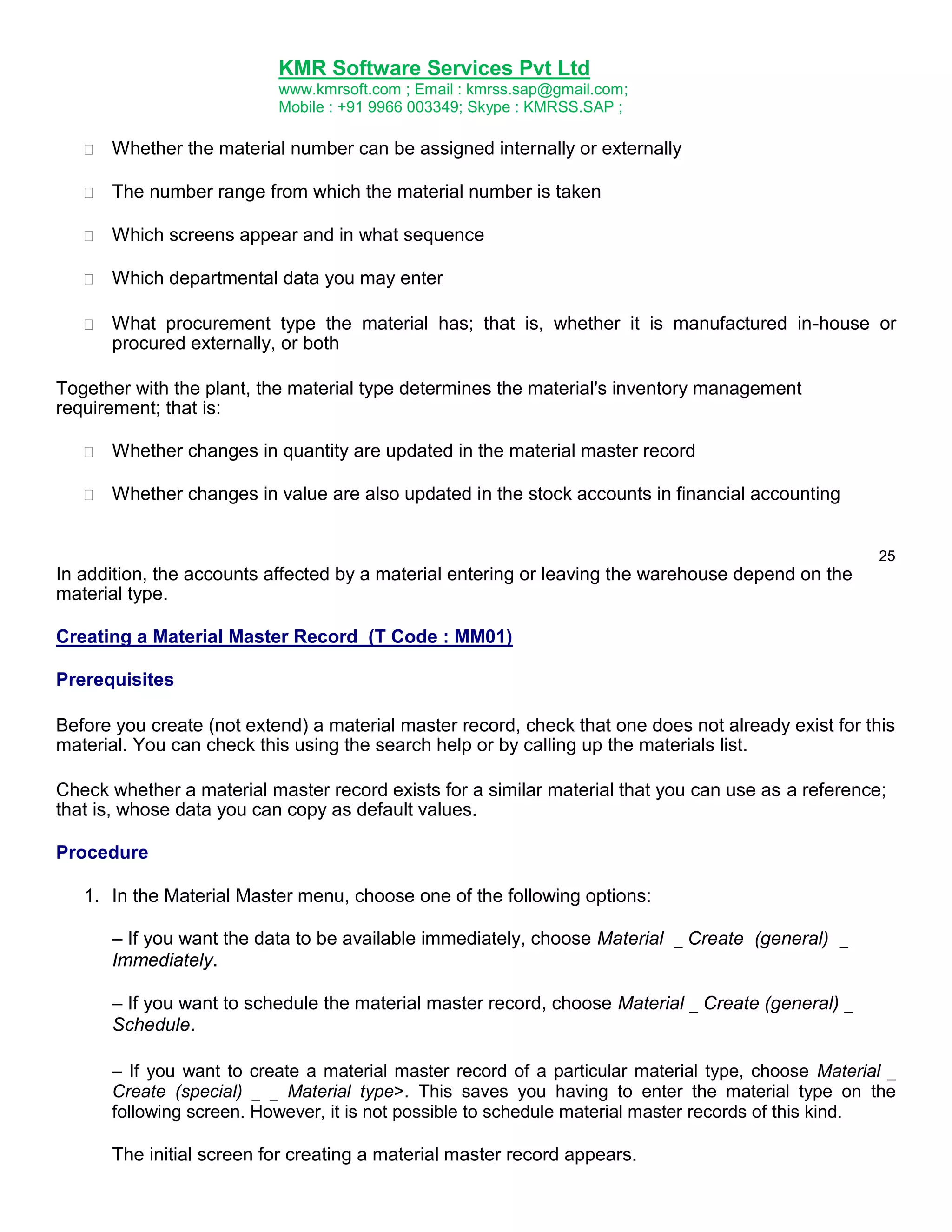KMR Software Services Pvt Ltd
www.kmrsoft.com ; Email : kmrss.sap@gmail.com;
Mobile : +91 9966 003349; Skype : KMRSS.SAP ;



Whether the material number can be assigned internally or externally 



The number range from which the material number is taken 



Which screens appear and in what sequence 



Which departmental data you may enter 



What procurement type the material has; that is, whether it is manufactured in-house or
procured externally, or both 






Together with the plant, the material type determines the material's inventory management
requirement; that is:


Whether changes in quantity are updated in the material master record 



Whether changes in value are also updated in the stock accounts in financial accounting 



25

In addition, the accounts affected by a material entering or leaving the warehouse depend on the
material type.
Creating a Material Master Record (T Code : MM01)
Prerequisites
Before you create (not extend) a material master record, check that one does not already exist for this
material. You can check this using the search help or by calling up the materials list.
Check whether a material master record exists for a similar material that you can use as a reference;
that is, whose data you can copy as default values.
Procedure
1. In the Material Master menu, choose one of the following options:
– If you want the data to be available immediately, choose Material _ Create (general) _
Immediately.
– If you want to schedule the material master record, choose Material _ Create (general) _
Schedule.
– If you want to create a material master record of a particular material type, choose Material _
Create (special) _ _ Material type>. This saves you having to enter the material type on the
following screen. However, it is not possible to schedule material master records of this kind.

The initial screen for creating a material master record appears.

 