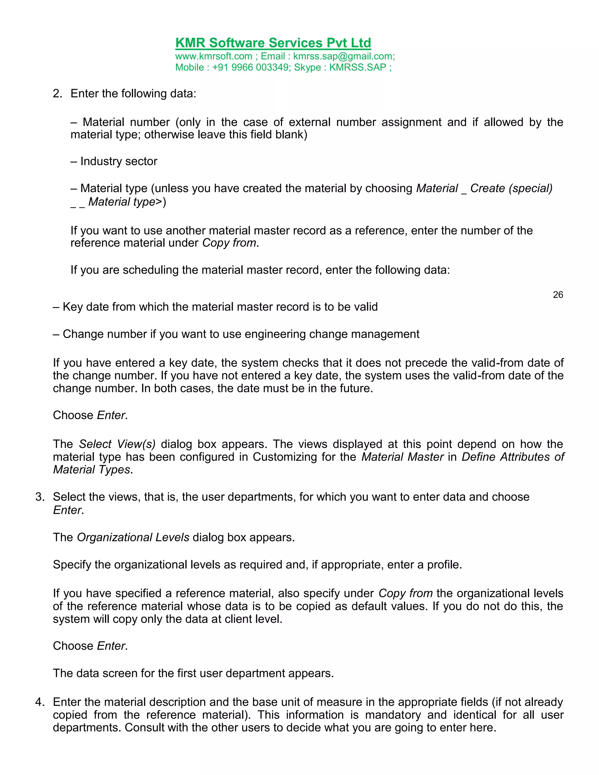 KMR Software Services Pvt Ltd
www.kmrsoft.com ; Email : kmrss.sap@gmail.com;
Mobile : +91 9966 003349; Skype : KMRSS.SAP ;

2. Enter the following data:
– Material number (only in the case of external number assignment and if allowed by the
material type; otherwise leave this field blank)
– Industry sector
– Material type (unless you have created the material by choosing Material _ Create (special)
_ _ Material type>)
If you want to use another material master record as a reference, enter the number of the
reference material under Copy from.
If you are scheduling the material master record, enter the following data:
26

– Key date from which the material master record is to be valid
– Change number if you want to use engineering change management
If you have entered a key date, the system checks that it does not precede the valid-from date of
the change number. If you have not entered a key date, the system uses the valid-from date of the
change number. In both cases, the date must be in the future.
Choose Enter.
The Select View(s) dialog box appears. The views displayed at this point depend on how the
material type has been configured in Customizing for the Material Master in Define Attributes of
Material Types.
3. Select the views, that is, the user departments, for which you want to enter data and choose
Enter.
The Organizational Levels dialog box appears.
Specify the organizational levels as required and, if appropriate, enter a profile.
If you have specified a reference material, also specify under Copy from the organizational levels
of the reference material whose data is to be copied as default values. If you do not do this, the
system will copy only the data at client level.
Choose Enter.
The data screen for the first user department appears.
4. Enter the material description and the base unit of measure in the appropriate fields (if not already
copied from the reference material). This information is mandatory and identical for all user
departments. Consult with the other users to decide what you are going to enter here.

 
