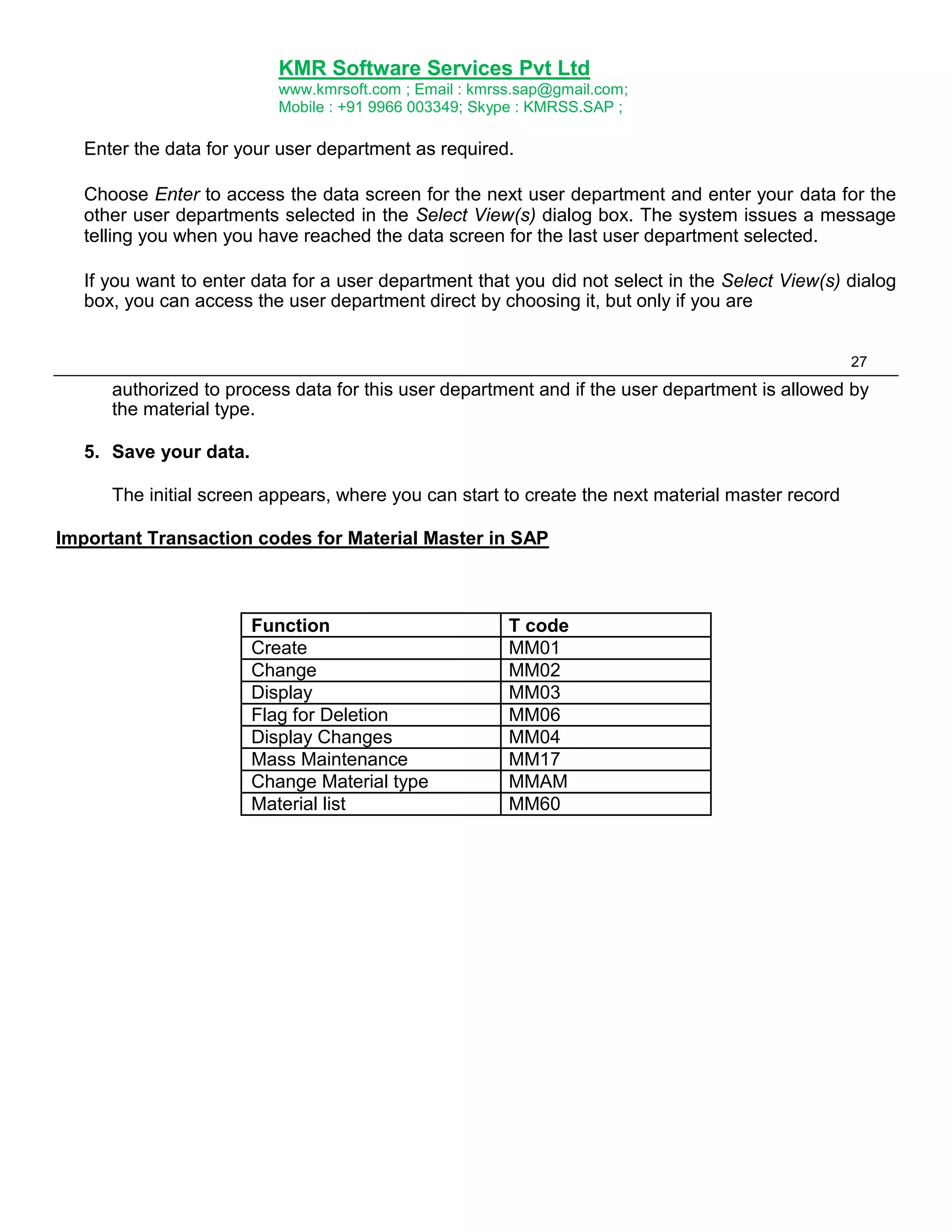 KMR Software Services Pvt Ltd
www.kmrsoft.com ; Email : kmrss.sap@gmail.com;
Mobile : +91 9966 003349; Skype : KMRSS.SAP ;

Enter the data for your user department as required.
Choose Enter to access the data screen for the next user department and enter your data for the
other user departments selected in the Select View(s) dialog box. The system issues a message
telling you when you have reached the data screen for the last user department selected.
If you want to enter data for a user department that you did not select in the Select View(s) dialog
box, you can access the user department direct by choosing it, but only if you are
27

authorized to process data for this user department and if the user department is allowed by
the material type.
5. Save your data.
The initial screen appears, where you can start to create the next material master record
Important Transaction codes for Material Master in SAP

Function
Create
Change
Display
Flag for Deletion
Display Changes
Mass Maintenance
Change Material type
Material list

T code
MM01
MM02
MM03
MM06
MM04
MM17
MMAM
MM60

 