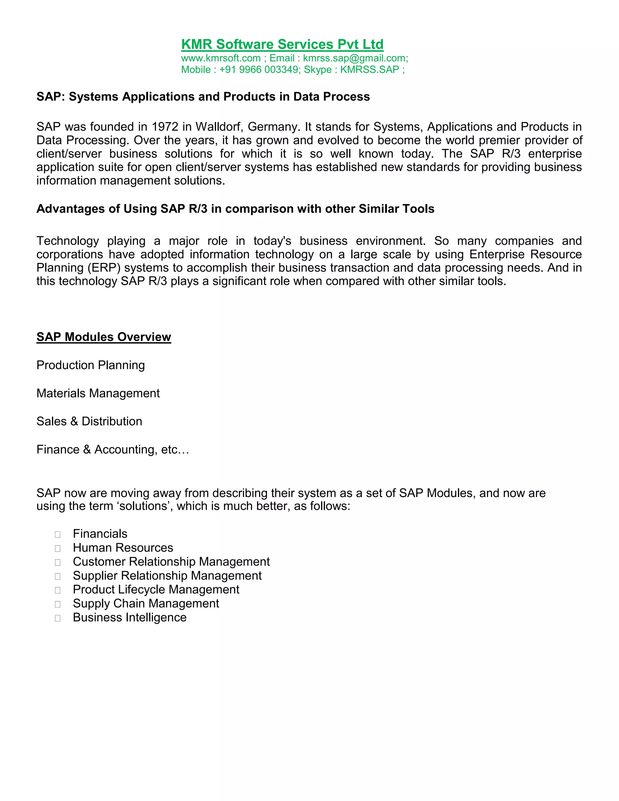 KMR Software Services Pvt Ltd
www.kmrsoft.com ; Email : kmrss.sap@gmail.com;
Mobile : +91 9966 003349; Skype : KMRSS.SAP ;

SAP: Systems Applications and Products in Data Process
SAP was founded in 1972 in Walldorf, Germany. It stands for Systems, Applications and Products in
Data Processing. Over the years, it has grown and evolved to become the world premier provider of
client/server business solutions for which it is so well known today. The SAP R/3 enterprise
application suite for open client/server systems has established new standards for providing business
information management solutions.
Advantages of Using SAP R/3 in comparison with other Similar Tools
Technology playing a major role in today's business environment. So many companies and
corporations have adopted information technology on a large scale by using Enterprise Resource
Planning (ERP) systems to accomplish their business transaction and data processing needs. And in
this technology SAP R/3 plays a significant role when compared with other similar tools.

SAP Modules Overview
Production Planning
Materials Management
Sales & Distribution
Finance & Accounting, etc…

SAP now are moving away from describing their system as a set of SAP Modules, and now are
using the term „solutions‟, which is much better, as follows:








Financials 
Human Resources 
Customer Relationship Management 
Supplier Relationship Management 
Product Lifecycle Management 
Supply Chain Management 
Business Intelligence 

 