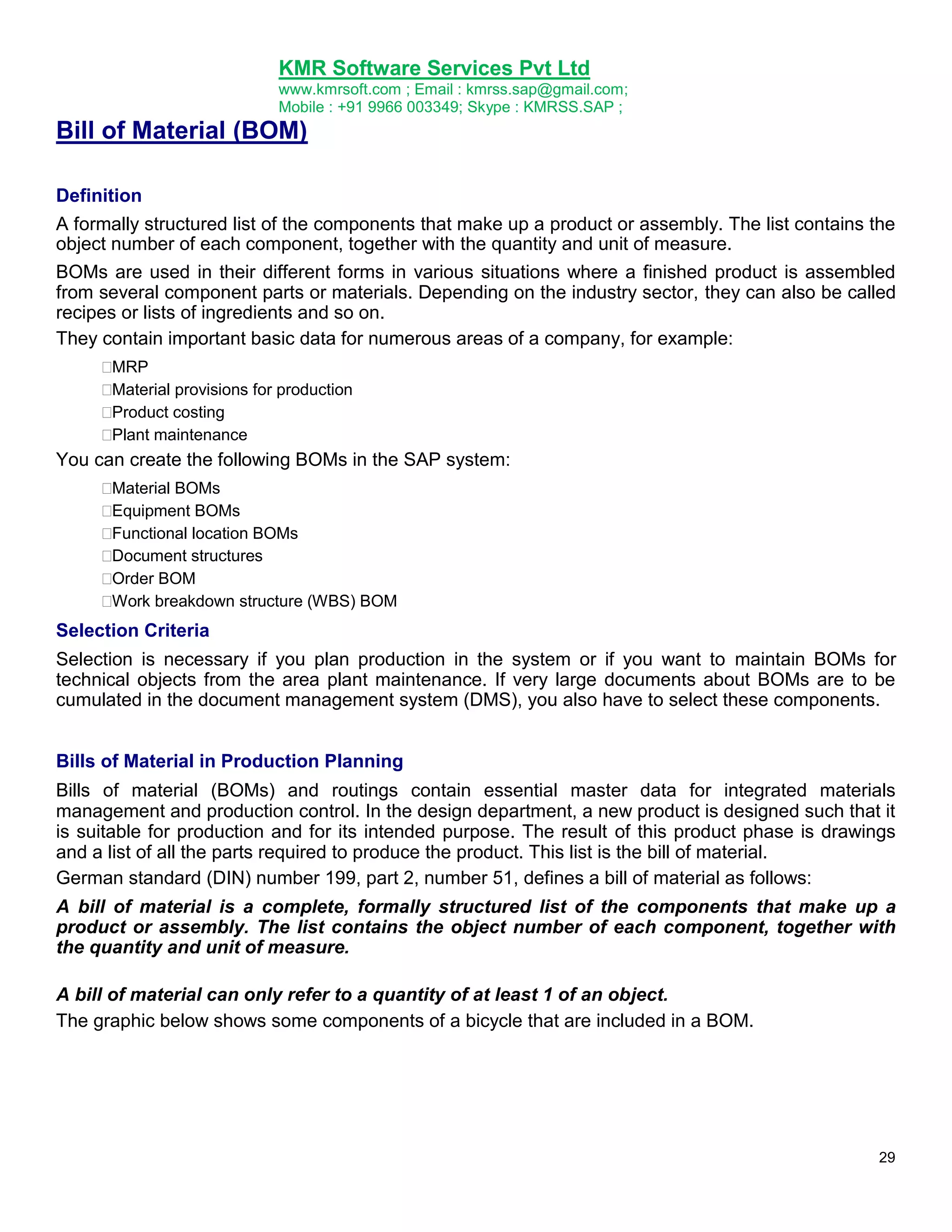 KMR Software Services Pvt Ltd
www.kmrsoft.com ; Email : kmrss.sap@gmail.com;
Mobile : +91 9966 003349; Skype : KMRSS.SAP ;

Bill of Material (BOM)
Definition
A formally structured list of the components that make up a product or assembly. The list contains the
object number of each component, together with the quantity and unit of measure.
BOMs are used in their different forms in various situations where a finished product is assembled
from several component parts or materials. Depending on the industry sector, they can also be called
recipes or lists of ingredients and so on.
They contain important basic data for numerous areas of a company, for example:





MRP 

Material provisions for production 

Product costing 

Plant maintenance 

You can create the following BOMs in the SAP system:







Material BOMs 

Equipment BOMs 

Functional location BOMs 

Document structures 

Order BOM 

Work breakdown structure (WBS) BOM 

Selection Criteria
Selection is necessary if you plan production in the system or if you want to maintain BOMs for
technical objects from the area plant maintenance. If very large documents about BOMs are to be
cumulated in the document management system (DMS), you also have to select these components.
Bills of Material in Production Planning
Bills of material (BOMs) and routings contain essential master data for integrated materials
management and production control. In the design department, a new product is designed such that it
is suitable for production and for its intended purpose. The result of this product phase is drawings
and a list of all the parts required to produce the product. This list is the bill of material.
German standard (DIN) number 199, part 2, number 51, defines a bill of material as follows:
A bill of material is a complete, formally structured list of the components that make up a
product or assembly. The list contains the object number of each component, together with
the quantity and unit of measure.
A bill of material can only refer to a quantity of at least 1 of an object.
The graphic below shows some components of a bicycle that are included in a BOM.

29

 