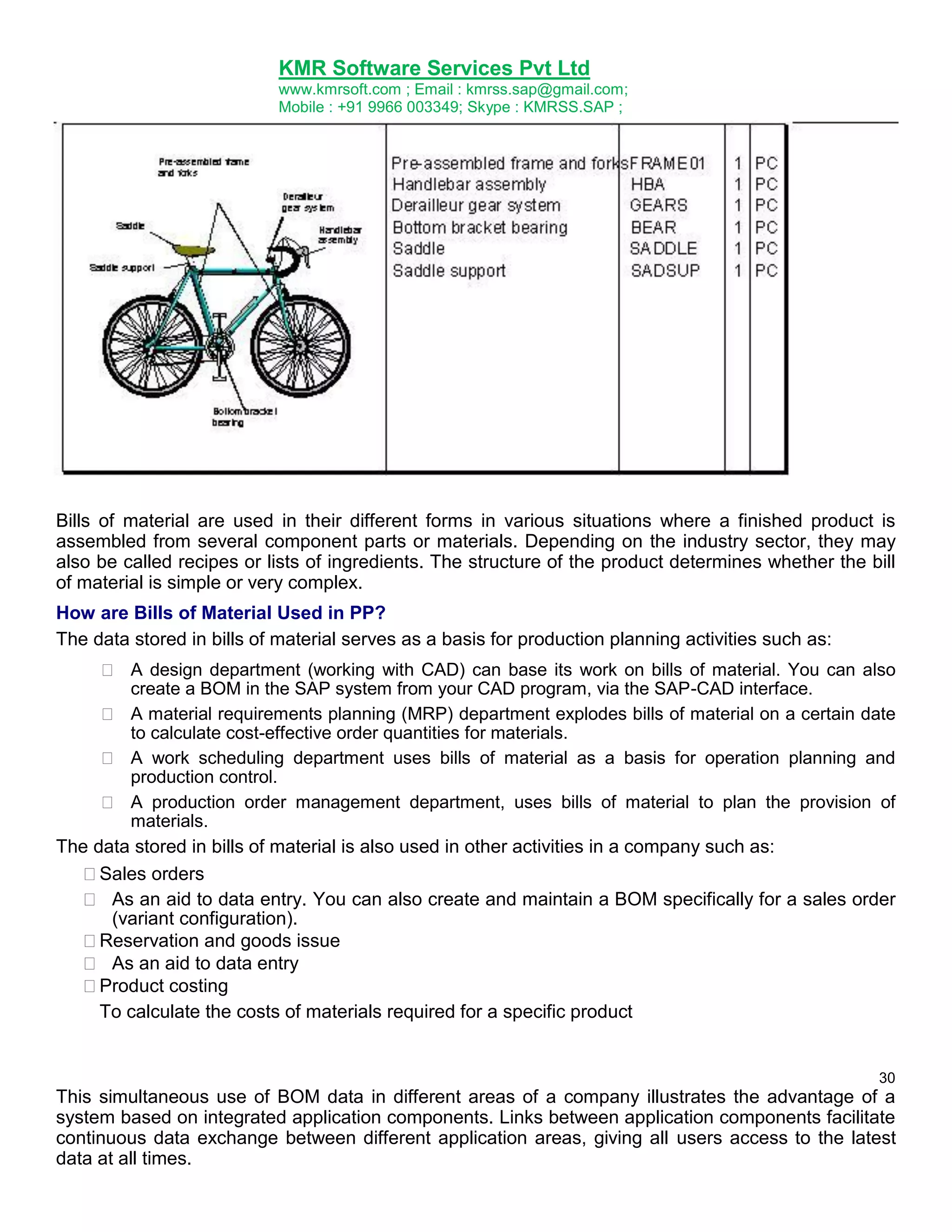 KMR Software Services Pvt Ltd
www.kmrsoft.com ; Email : kmrss.sap@gmail.com;
Mobile : +91 9966 003349; Skype : KMRSS.SAP ;

Bills of material are used in their different forms in various situations where a finished product is
assembled from several component parts or materials. Depending on the industry sector, they may
also be called recipes or lists of ingredients. The structure of the product determines whether the bill
of material is simple or very complex.
How are Bills of Material Used in PP?
The data stored in bills of material serves as a basis for production planning activities such as:
 A design department (working with CAD) can base its work on bills of material. You can also
create a BOM in the SAP system from your CAD program, via the SAP-CAD interface. 

 A material requirements planning (MRP) department explodes bills of material on a certain date
to calculate cost-effective order quantities for materials. 

 A work scheduling department uses bills of material as a basis for operation planning and
production control. 

 A production order management department, uses bills of material to plan the provision of
materials. 
The data stored in bills of material is also used in other activities in a company such as:





Sales orders 
 As an aid to data entry. You can also create and maintain a BOM specifically for a sales order
(variant configuration). 
Reservation and goods issue 
 As an aid to data entry 
Product costing 
To calculate the costs of materials required for a specific product 

30

This simultaneous use of BOM data in different areas of a company illustrates the advantage of a
system based on integrated application components. Links between application components facilitate
continuous data exchange between different application areas, giving all users access to the latest
data at all times.

 