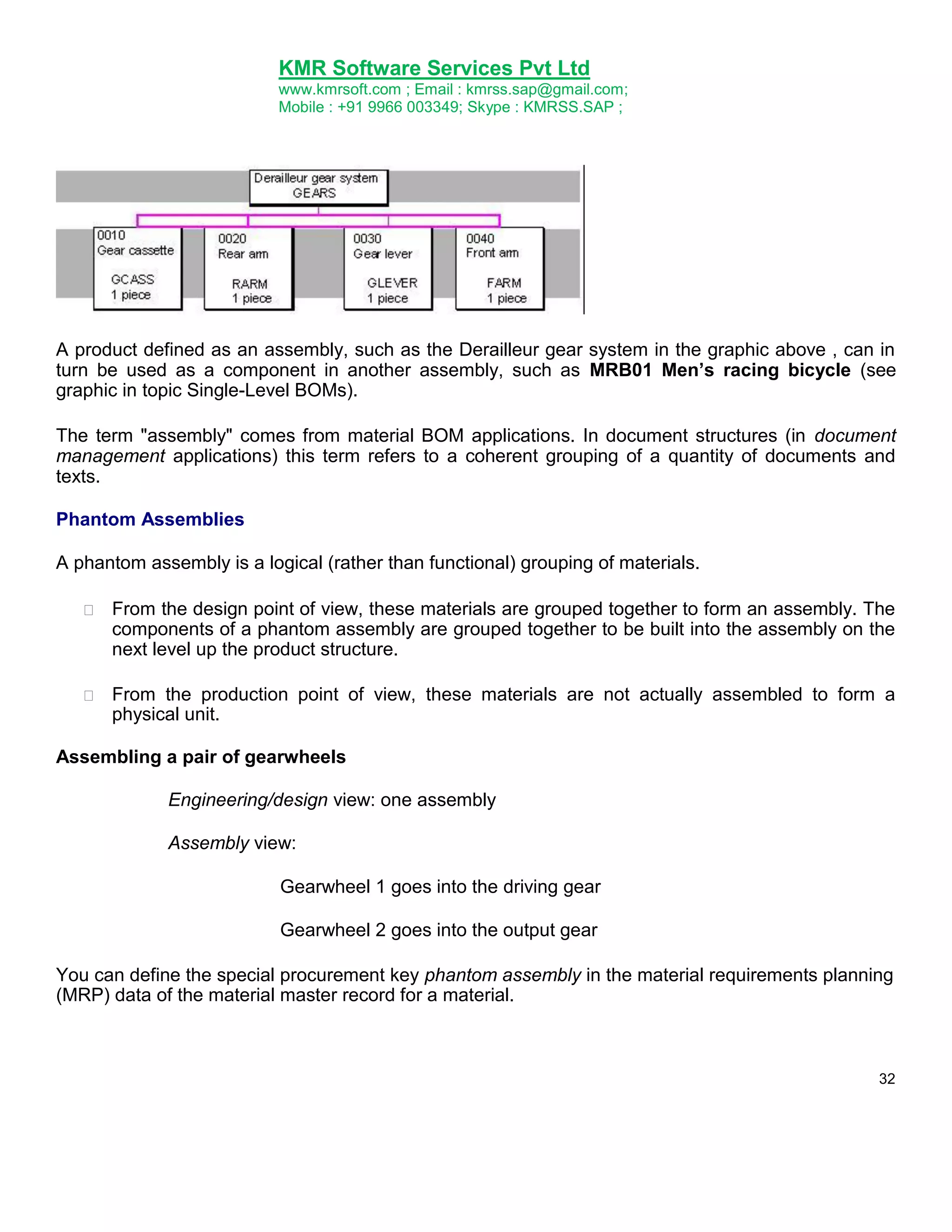 KMR Software Services Pvt Ltd
www.kmrsoft.com ; Email : kmrss.sap@gmail.com;
Mobile : +91 9966 003349; Skype : KMRSS.SAP ;

A product defined as an assembly, such as the Derailleur gear system in the graphic above , can in
turn be used as a component in another assembly, such as MRB01 Men’s racing bicycle (see
graphic in topic Single-Level BOMs).
The term "assembly" comes from material BOM applications. In document structures (in document
management applications) this term refers to a coherent grouping of a quantity of documents and
texts.
Phantom Assemblies
A phantom assembly is a logical (rather than functional) grouping of materials.


From the design point of view, these materials are grouped together to form an assembly. The
components of a phantom assembly are grouped together to be built into the assembly on the
next level up the product structure. 



From the production point of view, these materials are not actually assembled to form a
physical unit. 



Assembling a pair of gearwheels
Engineering/design view: one assembly
Assembly view:
Gearwheel 1 goes into the driving gear
Gearwheel 2 goes into the output gear
You can define the special procurement key phantom assembly in the material requirements planning
(MRP) data of the material master record for a material.

32

 