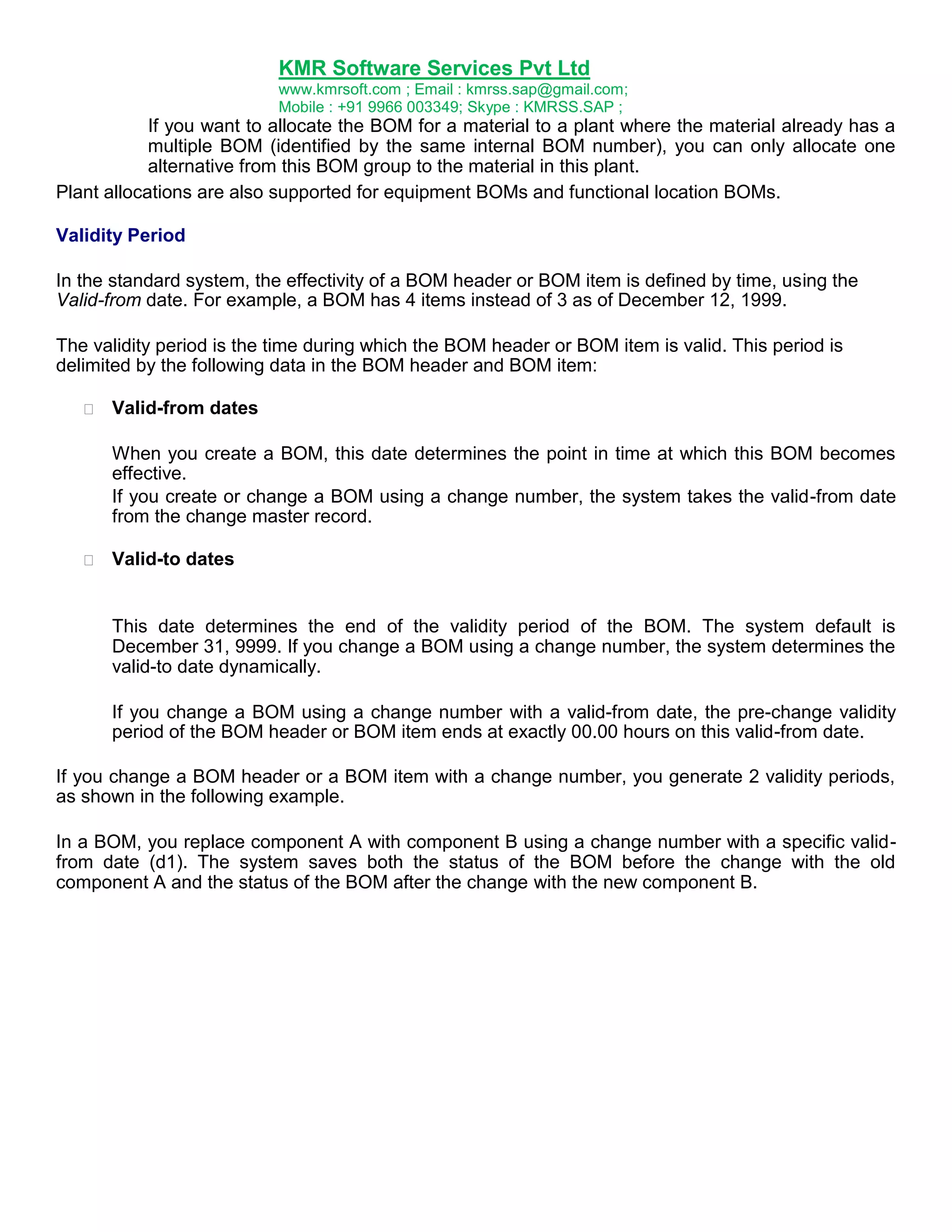 KMR Software Services Pvt Ltd
www.kmrsoft.com ; Email : kmrss.sap@gmail.com;
Mobile : +91 9966 003349; Skype : KMRSS.SAP ;

If you want to allocate the BOM for a material to a plant where the material already has a
multiple BOM (identified by the same internal BOM number), you can only allocate one
alternative from this BOM group to the material in this plant.
Plant allocations are also supported for equipment BOMs and functional location BOMs.
Validity Period
In the standard system, the effectivity of a BOM header or BOM item is defined by time, using the
Valid-from date. For example, a BOM has 4 items instead of 3 as of December 12, 1999.
The validity period is the time during which the BOM header or BOM item is valid. This period is
delimited by the following data in the BOM header and BOM item:


Valid-from dates 



When you create a BOM, this date determines the point in time at which this BOM becomes
effective. 
If you create or change a BOM using a change number, the system takes the valid-from date
from the change master record. 





Valid-to dates 

This date determines the end of the validity period of the BOM. The system default is
December 31, 9999. If you change a BOM using a change number, the system determines the
valid-to date dynamically.
If you change a BOM using a change number with a valid-from date, the pre-change validity
period of the BOM header or BOM item ends at exactly 00.00 hours on this valid-from date.
If you change a BOM header or a BOM item with a change number, you generate 2 validity periods,
as shown in the following example.
In a BOM, you replace component A with component B using a change number with a specific validfrom date (d1). The system saves both the status of the BOM before the change with the old
component A and the status of the BOM after the change with the new component B.

 