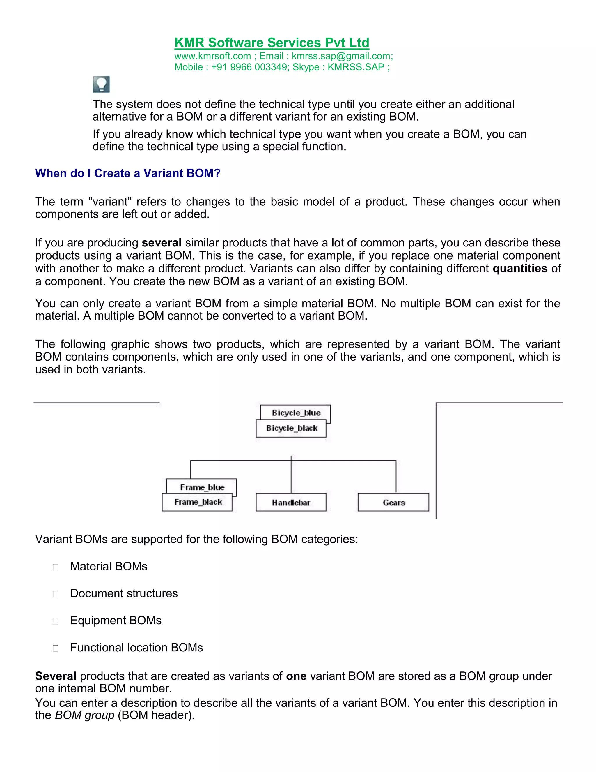 KMR Software Services Pvt Ltd
www.kmrsoft.com ; Email : kmrss.sap@gmail.com;
Mobile : +91 9966 003349; Skype : KMRSS.SAP ;

The system does not define the technical type until you create either an additional
alternative for a BOM or a different variant for an existing BOM.
If you already know which technical type you want when you create a BOM, you can
define the technical type using a special function.
When do I Create a Variant BOM?
The term "variant" refers to changes to the basic model of a product. These changes occur when
components are left out or added.
If you are producing several similar products that have a lot of common parts, you can describe these
products using a variant BOM. This is the case, for example, if you replace one material component
with another to make a different product. Variants can also differ by containing different quantities of
a component. You create the new BOM as a variant of an existing BOM.
You can only create a variant BOM from a simple material BOM. No multiple BOM can exist for the
material. A multiple BOM cannot be converted to a variant BOM.
The following graphic shows two products, which are represented by a variant BOM. The variant
BOM contains components, which are only used in one of the variants, and one component, which is
used in both variants.

Variant BOMs are supported for the following BOM categories:


Material BOMs 



Document structures 



Equipment BOMs 



Functional location BOMs 





Several products that are created as variants of one variant BOM are stored as a BOM group under
one internal BOM number.
You can enter a description to describe all the variants of a variant BOM. You enter this description in
the BOM group (BOM header).

 