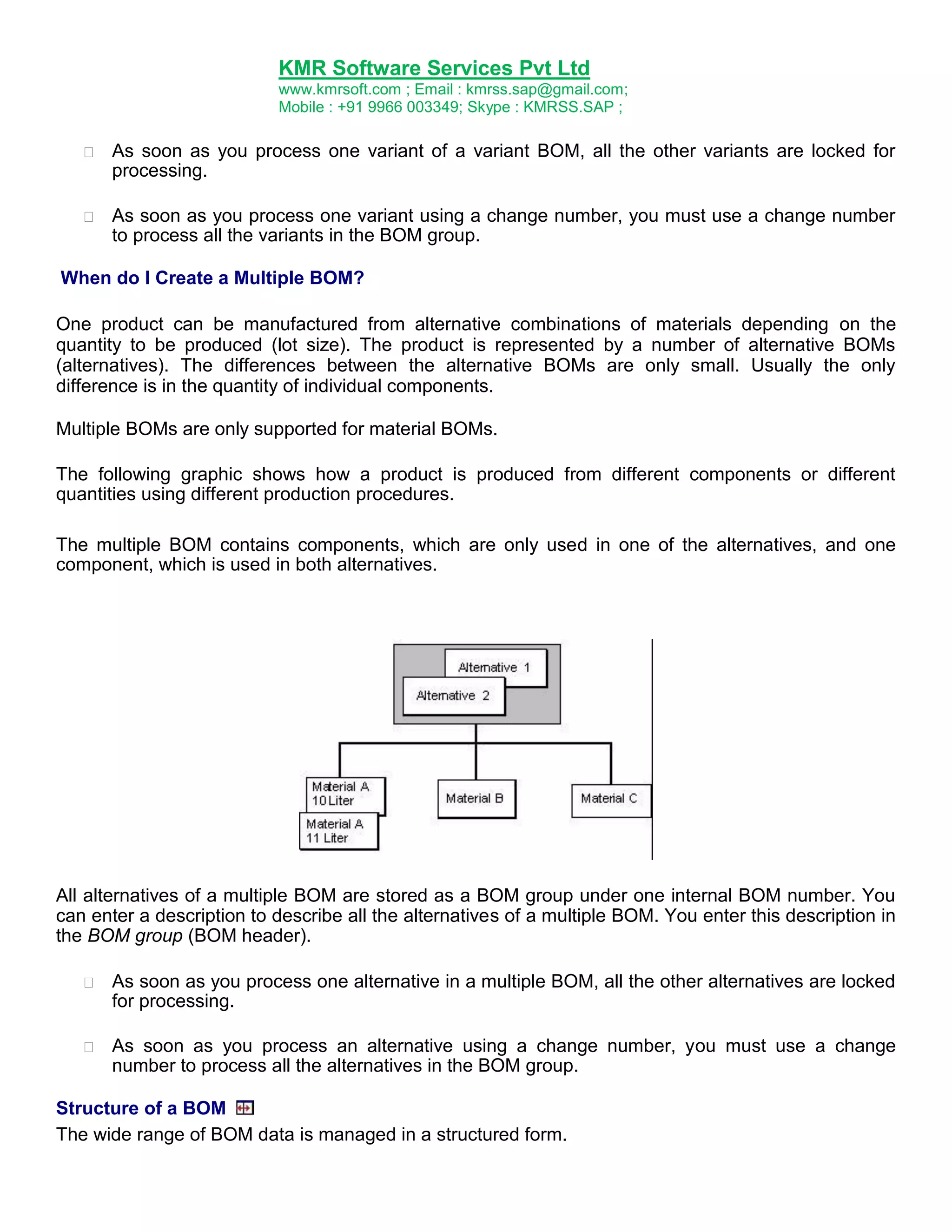 KMR Software Services Pvt Ltd
www.kmrsoft.com ; Email : kmrss.sap@gmail.com;
Mobile : +91 9966 003349; Skype : KMRSS.SAP ;


As soon as you process one variant of a variant BOM, all the other variants are locked for
processing. 



As soon as you process one variant using a change number, you must use a change number
to process all the variants in the BOM group. 



When do I Create a Multiple BOM?
One product can be manufactured from alternative combinations of materials depending on the
quantity to be produced (lot size). The product is represented by a number of alternative BOMs
(alternatives). The differences between the alternative BOMs are only small. Usually the only
difference is in the quantity of individual components.
Multiple BOMs are only supported for material BOMs.
The following graphic shows how a product is produced from different components or different
quantities using different production procedures.
The multiple BOM contains components, which are only used in one of the alternatives, and one
component, which is used in both alternatives.

All alternatives of a multiple BOM are stored as a BOM group under one internal BOM number. You
can enter a description to describe all the alternatives of a multiple BOM. You enter this description in
the BOM group (BOM header).


As soon as you process one alternative in a multiple BOM, all the other alternatives are locked
for processing. 



As soon as you process an alternative using a change number, you must use a change
number to process all the alternatives in the BOM group. 



Structure of a BOM
The wide range of BOM data is managed in a structured form.

 