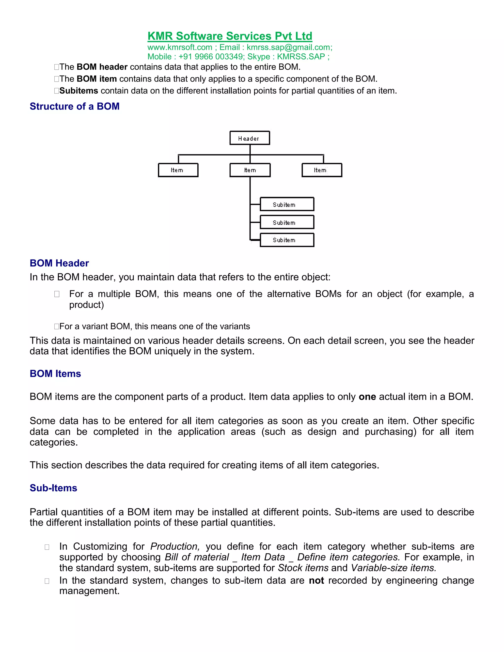 KMR Software Services Pvt Ltd
www.kmrsoft.com ; Email : kmrss.sap@gmail.com;
Mobile : +91 9966 003349; Skype : KMRSS.SAP ;


The BOM header contains data that applies to the entire BOM. 

The BOM item contains data that only applies to a specific component of the BOM. 

Subitems contain data on the different installation points for partial quantities of an item. 




Structure of a BOM

BOM Header
In the BOM header, you maintain data that refers to the entire object:
 For a multiple BOM, this means one of the alternative BOMs for an object (for example, a
product) 



 a variant BOM, this means one of the variants 
For

This data is maintained on various header details screens. On each detail screen, you see the header
data that identifies the BOM uniquely in the system.
BOM Items
BOM items are the component parts of a product. Item data applies to only one actual item in a BOM.
Some data has to be entered for all item categories as soon as you create an item. Other specific
data can be completed in the application areas (such as design and purchasing) for all item
categories.
This section describes the data required for creating items of all item categories.
Sub-Items
Partial quantities of a BOM item may be installed at different points. Sub-items are used to describe
the different installation points of these partial quantities.





In Customizing for Production, you define for each item category whether sub-items are
supported by choosing Bill of material _ Item Data _ Define item categories. For example, in
the standard system, sub-items are supported for Stock items and Variable-size items. 
 In the standard system, changes to sub-item data are not recorded by engineering change
management. 

 