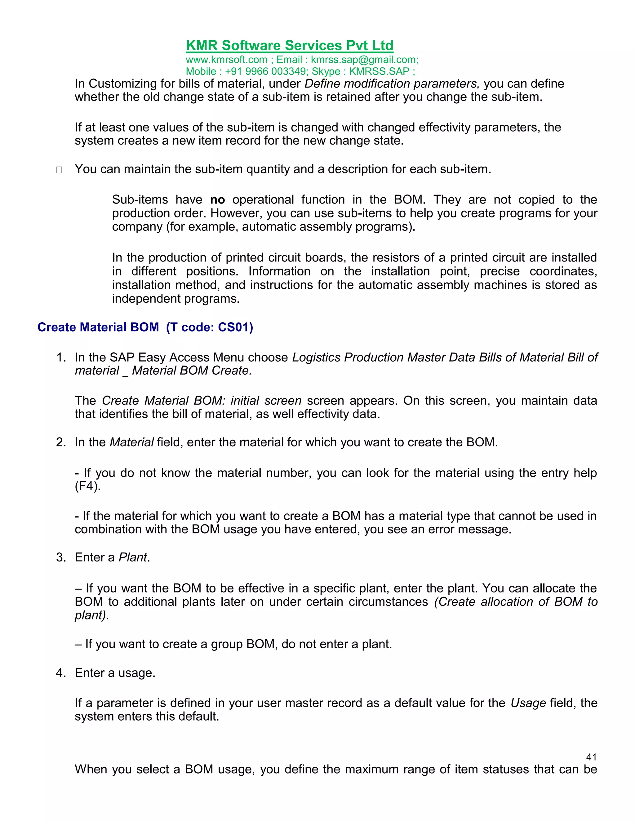 KMR Software Services Pvt Ltd
www.kmrsoft.com ; Email : kmrss.sap@gmail.com;
Mobile : +91 9966 003349; Skype : KMRSS.SAP ;

In Customizing for bills of material, under Define modification parameters, you can define
whether the old change state of a sub-item is retained after you change the sub-item. 
If at least one values of the sub-item is changed with changed effectivity parameters, the
system creates a new item record for the new change state.


You can maintain the sub-item quantity and a description for each sub-item. 
Sub-items have no operational function in the BOM. They are not copied to the
production order. However, you can use sub-items to help you create programs for your
company (for example, automatic assembly programs).
In the production of printed circuit boards, the resistors of a printed circuit are installed
in different positions. Information on the installation point, precise coordinates,
installation method, and instructions for the automatic assembly machines is stored as
independent programs.

Create Material BOM (T code: CS01)
1. In the SAP Easy Access Menu choose Logistics Production Master Data Bills of Material Bill of
material _ Material BOM Create.
The Create Material BOM: initial screen screen appears. On this screen, you maintain data
that identifies the bill of material, as well effectivity data.
2. In the Material field, enter the material for which you want to create the BOM.
- If you do not know the material number, you can look for the material using the entry help
(F4).
- If the material for which you want to create a BOM has a material type that cannot be used in
combination with the BOM usage you have entered, you see an error message.
3. Enter a Plant.
– If you want the BOM to be effective in a specific plant, enter the plant. You can allocate the
BOM to additional plants later on under certain circumstances (Create allocation of BOM to
plant).
– If you want to create a group BOM, do not enter a plant.
4. Enter a usage.
If a parameter is defined in your user master record as a default value for the Usage field, the
system enters this default.
41

When you select a BOM usage, you define the maximum range of item statuses that can be

 