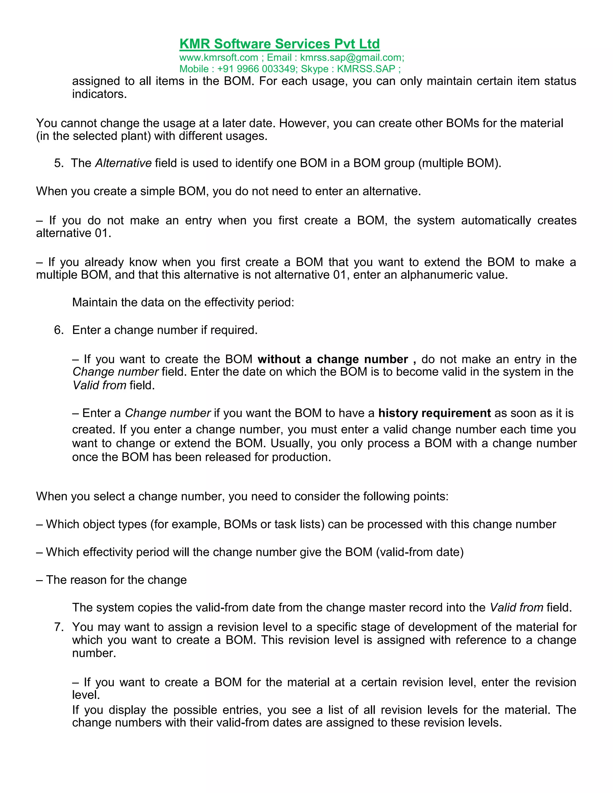 KMR Software Services Pvt Ltd
www.kmrsoft.com ; Email : kmrss.sap@gmail.com;
Mobile : +91 9966 003349; Skype : KMRSS.SAP ;

assigned to all items in the BOM. For each usage, you can only maintain certain item status
indicators.
You cannot change the usage at a later date. However, you can create other BOMs for the material
(in the selected plant) with different usages.
5. The Alternative field is used to identify one BOM in a BOM group (multiple BOM).
When you create a simple BOM, you do not need to enter an alternative.
– If you do not make an entry when you first create a BOM, the system automatically creates
alternative 01.
– If you already know when you first create a BOM that you want to extend the BOM to make a
multiple BOM, and that this alternative is not alternative 01, enter an alphanumeric value.
Maintain the data on the effectivity period:
6. Enter a change number if required.
– If you want to create the BOM without a change number , do not make an entry in the
Change number field. Enter the date on which the BOM is to become valid in the system in the
Valid from field.
– Enter a Change number if you want the BOM to have a history requirement as soon as it is
created. If you enter a change number, you must enter a valid change number each time you
want to change or extend the BOM. Usually, you only process a BOM with a change number
once the BOM has been released for production.
When you select a change number, you need to consider the following points:
– Which object types (for example, BOMs or task lists) can be processed with this change number
– Which effectivity period will the change number give the BOM (valid-from date)
– The reason for the change
The system copies the valid-from date from the change master record into the Valid from field.
7. You may want to assign a revision level to a specific stage of development of the material for
which you want to create a BOM. This revision level is assigned with reference to a change
number.
– If you want to create a BOM for the material at a certain revision level, enter the revision
level.
If you display the possible entries, you see a list of all revision levels for the material. The
change numbers with their valid-from dates are assigned to these revision levels.

 