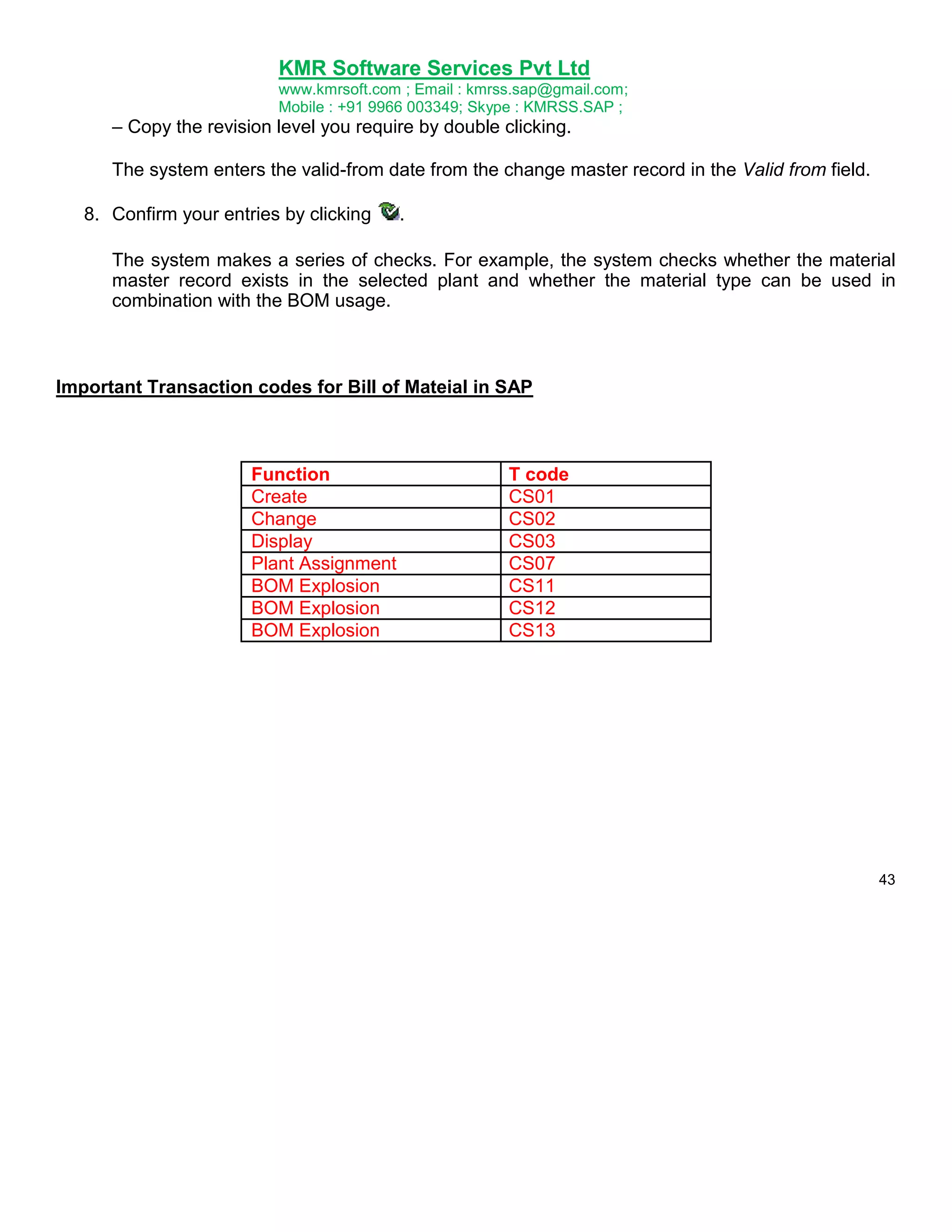 KMR Software Services Pvt Ltd
www.kmrsoft.com ; Email : kmrss.sap@gmail.com;
Mobile : +91 9966 003349; Skype : KMRSS.SAP ;

– Copy the revision level you require by double clicking.
The system enters the valid-from date from the change master record in the Valid from field.
8. Confirm your entries by clicking

.

The system makes a series of checks. For example, the system checks whether the material
master record exists in the selected plant and whether the material type can be used in
combination with the BOM usage.

Important Transaction codes for Bill of Mateial in SAP

Function
Create
Change
Display
Plant Assignment
BOM Explosion
BOM Explosion
BOM Explosion

T code
CS01
CS02
CS03
CS07
CS11
CS12
CS13

43

 