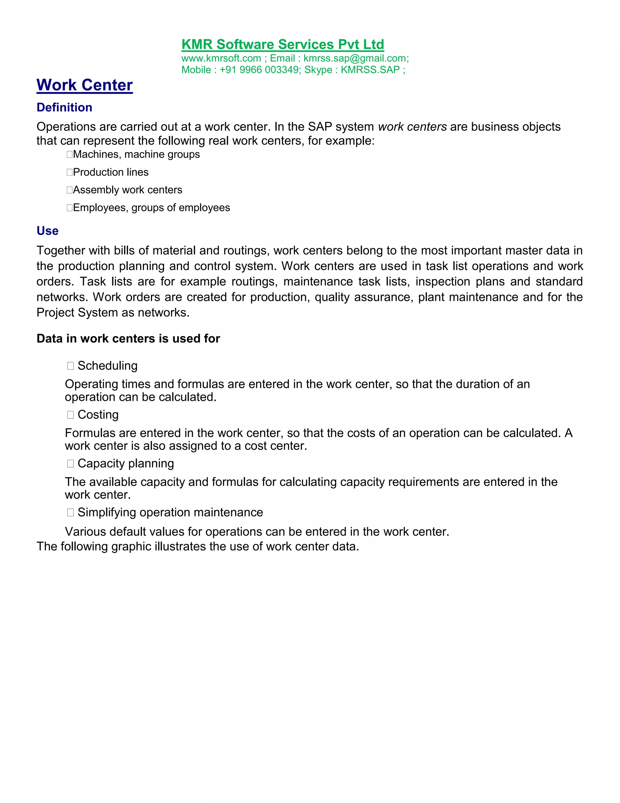KMR Software Services Pvt Ltd
www.kmrsoft.com ; Email : kmrss.sap@gmail.com;
Mobile : +91 9966 003349; Skype : KMRSS.SAP ;

Work Center
Definition
Operations are carried out at a work center. In the SAP system work centers are business objects
that can represent the following real work centers, for example:





Machines, machine groups 

Production lines 

Assembly work centers 


Employees, groups of employees 

Use
Together with bills of material and routings, work centers belong to the most important master data in
the production planning and control system. Work centers are used in task list operations and work
orders. Task lists are for example routings, maintenance task lists, inspection plans and standard
networks. Work orders are created for production, quality assurance, plant maintenance and for the
Project System as networks.
Data in work centers is used for
Scheduling
Operating times and formulas are entered in the work center, so that the duration of an
operation can be calculated.
Costing
Formulas are entered in the work center, so that the costs of an operation can be calculated. A
work center is also assigned to a cost center.
Capacity planning
The available capacity and formulas for calculating capacity requirements are entered in the
work center.
Simplifying operation maintenance
Various default values for operations can be entered in the work center.
The following graphic illustrates the use of work center data.

 