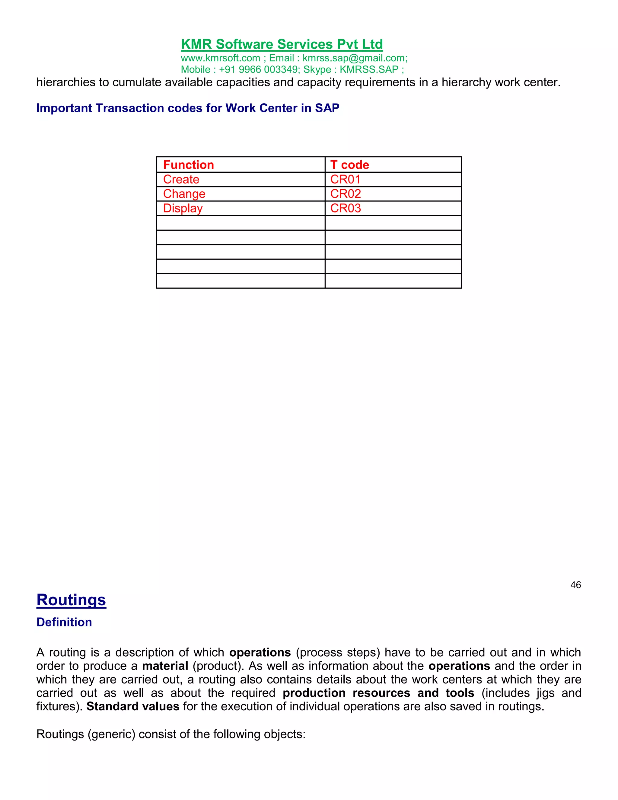 KMR Software Services Pvt Ltd
www.kmrsoft.com ; Email : kmrss.sap@gmail.com;
Mobile : +91 9966 003349; Skype : KMRSS.SAP ;

hierarchies to cumulate available capacities and capacity requirements in a hierarchy work center.
Important Transaction codes for Work Center in SAP

Function
Create
Change
Display

T code
CR01
CR02
CR03

46

Routings
Definition
A routing is a description of which operations (process steps) have to be carried out and in which
order to produce a material (product). As well as information about the operations and the order in
which they are carried out, a routing also contains details about the work centers at which they are
carried out as well as about the required production resources and tools (includes jigs and
fixtures). Standard values for the execution of individual operations are also saved in routings.
Routings (generic) consist of the following objects:

 