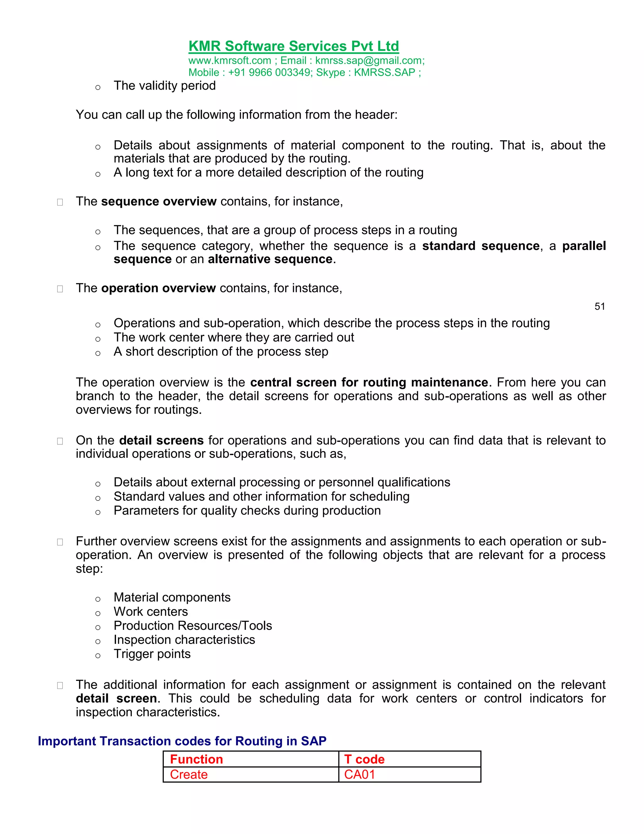KMR Software Services Pvt Ltd
www.kmrsoft.com ; Email : kmrss.sap@gmail.com;
Mobile : +91 9966 003349; Skype : KMRSS.SAP ;
o

The validity period

You can call up the following information from the header:
o
o


Details about assignments of material component to the routing. That is, about the
materials that are produced by the routing.
A long text for a more detailed description of the routing

The sequence overview contains, for instance, 


o
o



The sequences, that are a group of process steps in a routing
The sequence category, whether the sequence is a standard sequence, a parallel
sequence or an alternative sequence.

The operation overview contains, for instance, 
51

o
o
o

Operations and sub-operation, which describe the process steps in the routing
The work center where they are carried out
A short description of the process step

The operation overview is the central screen for routing maintenance. From here you can
branch to the header, the detail screens for operations and sub-operations as well as other
overviews for routings.


On the detail screens for operations and sub-operations you can find data that is relevant to
individual operations or sub-operations, such as, 
o
o
o



Details about external processing or personnel qualifications
Standard values and other information for scheduling
Parameters for quality checks during production

Further overview screens exist for the assignments and assignments to each operation or suboperation. An overview is presented of the following objects that are relevant for a process
step: 


o
o
o
o
o


Material components
Work centers
Production Resources/Tools
Inspection characteristics
Trigger points

The additional information for each assignment or assignment is contained on the relevant
detail screen. This could be scheduling data for work centers or control indicators for
inspection characteristics. 

Important Transaction codes for Routing in SAP
Function
Create

T code
CA01

 